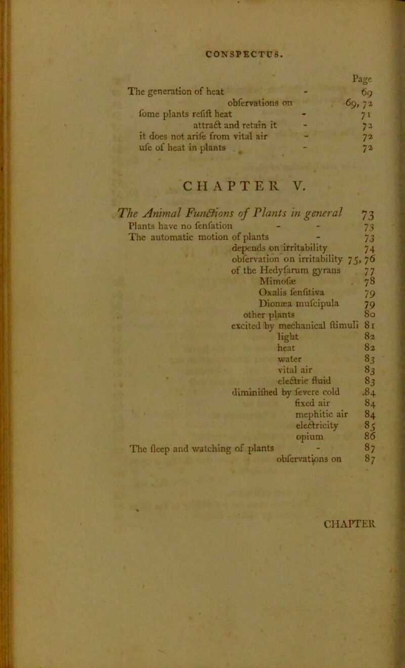 Page The generation of heat - 69 obfervatlons on / * 69, 7 2 fome plants refill heat - 71 attraft and retain it - 73 it does not arile from vital air - 72 ufe of heat in plants ^ - 7^ CHAPTER V. The Animal Functions of Plants in general 73 Plants have no fenfation - - 73 The automatic motion of plants - 73 depends on irritability 74 ' obfervation on irritability 75, 76 of the Hedyfarum gyrans 7 7 Mimofae , 78 Oxalis fenfitiva 79 Dionsea mufcipula 79 , other plants 80 excited by mechanical llimull 81 The fleep and watching of plants light 82 heat 8a water 83 vital air 83 eleftric fluid 83 1 by fevere cold ,84 fixed air 84 mephitic air 84 eleAricity 85 opium 86 obfervations on 87 87