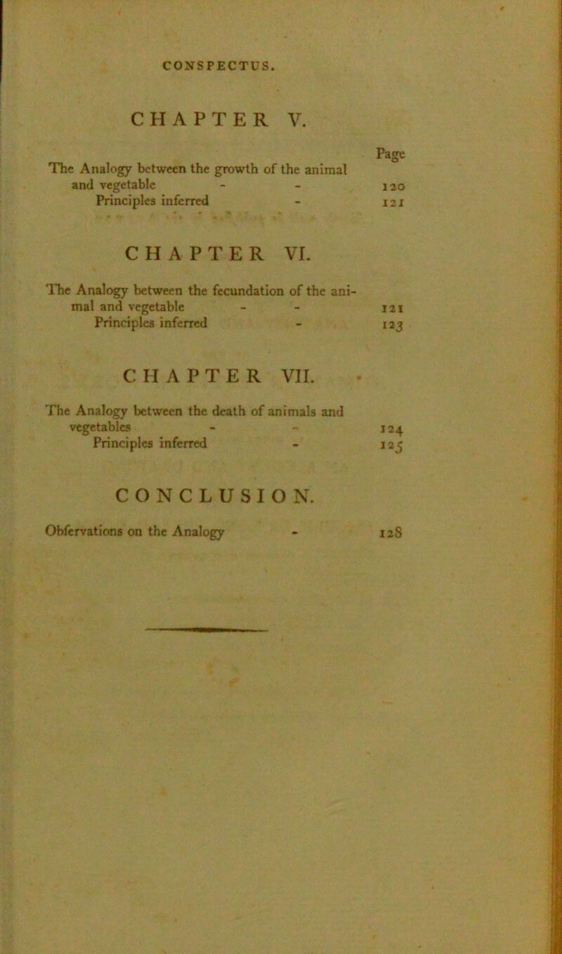 CHAPTER V. Page The Analogy between the growth of the animal and vegetable - - 120 Principles inferred - 121 CHAPTER VI. The Analogy between the fecvmdatlon of the ani- mal and vegetable - - 121 Principles inferred - laj CHAPTER VII. The Analogy between the death of animals and vegetables - - J24 Principles inferred - 125 CONCLUSION. laS Obfervations on the Analogy