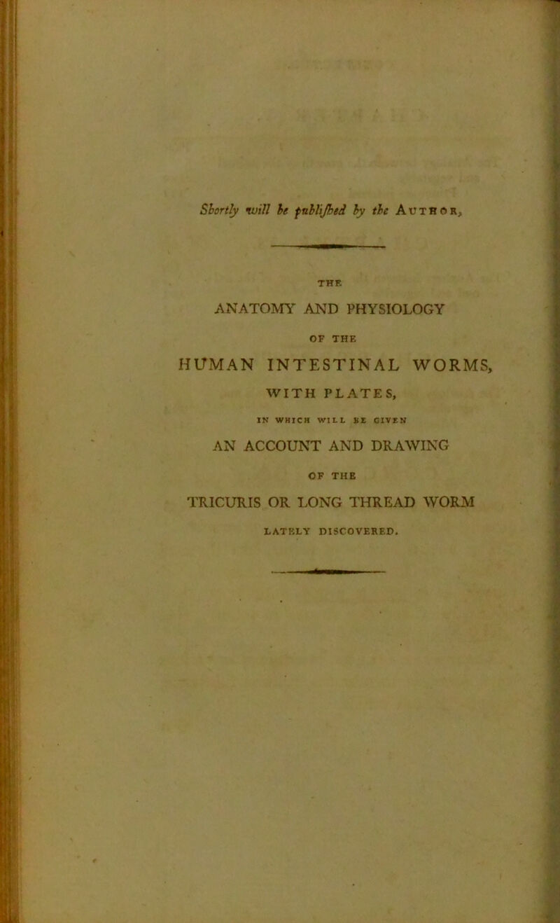 Shortly •will he fnhlijbed hy the Author, THE ANATOMY AND PHYSIOLOGY OF THE HUMAN INTESTINAL WORMS, WITH PLATES, IN WHICH WILL Bt GIVEN AN ACCOUNT AND DRAWING OF THE TRICURIS OR LONG THREAD WORM latf.lv discovered.