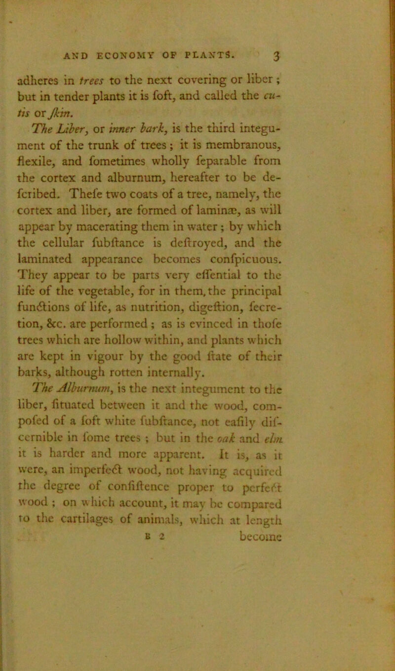 adheres in trees to the next covering or liber; but in tender plants it is foft, and called the cii~ tis or Jkin. The Libery or inner hark, is the third integu- ment of the trunk of trees ; it is membranous, flexile, and fometimes wholly feparable from the cortex and alburnum, hereafter to be de- fciibed. Thefe two coats of a tree, namely, the cortex and liber, are formed of laminaj, as will appear by macerating them in water ; by which the cellular fubftance is deftroyed, and the laminated appearance becomes confpicuous. They appear to be parts very cflential to the life of the vegetable, for in them, the principal fundlions of life, as nutrition, digeflion, fecrc- tion, &c. are performed ; as is evinced in thofc trees which are hollow within, and plants which are kept in vigour by the good ftate of their barks, although rotten internally. The Alburnum, is the next integument to the liber, lituated between it and the wood, com- pofed of a foft white fubftance, not eaflly dif- ccrnible in fome trees ; but in the oak and elm it is harder and more apparent. It is, as it were, an imperfe<5l wood, not having acquired the degree of confluence proper to pcrfc<^.'t wood ; on vliich account, it may be compared TO the cartilages of animals, which at length B 2 become