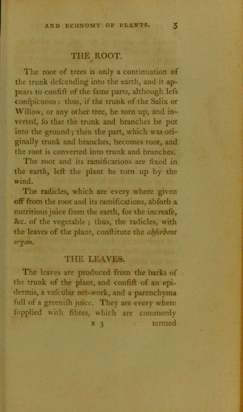 THE ROOT. The root of trees is only a continuation of the trunk defcending into the earth, and it ap- pears to conlift of the fame parts, although lefs confpicuous: thus, if the trunk of the Salix or Willow, or any other tree, be torn up, and in- verted, fo that the trunk and branches be put into the ground ; then the part, w'hich was ori- ginally trunk and branches, becomes root, and the root is converted into trunk and branches. The root and its ramifications are fixed in the earth, left the plant be torn up by the wind. The radicles, which are every where given off from the root and its ramifications, abforb a nutritious juice from the earth, for the increafe, &c. of the vegetable ; thus, the radicles, with the leaves of the plant, conftitute the abforhent organ. THE LEAVES. The leaves are produced from the barks of the trunk of the plant, and confift of an epi- dermis, a vafcular net-work, and a parenchyma full of a greenilh juice. They are every where lupplied with fibres, which are commonly B 3 I termed