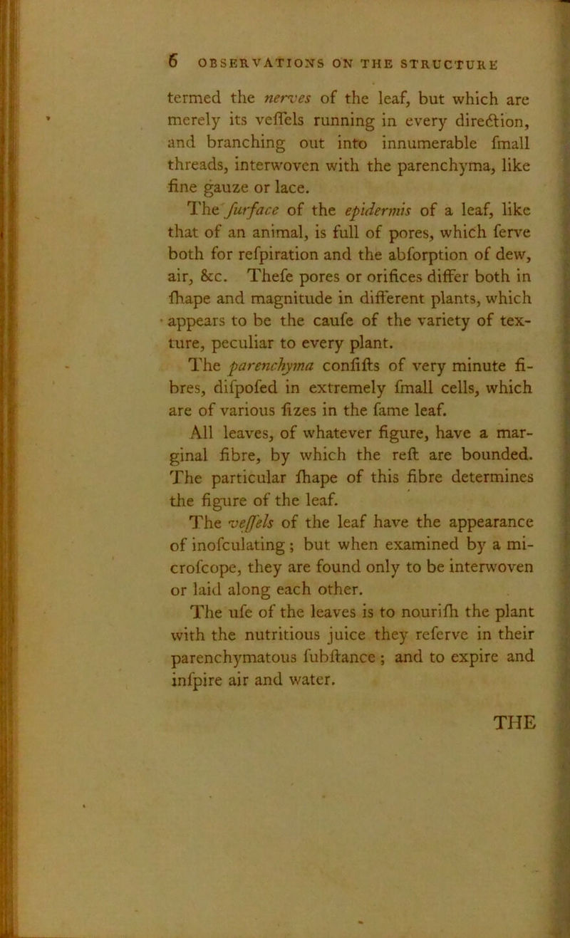 termed the nerves of the leaf, but which are merely its veflels running in every diredtion, and branching out into innumerable fmall threads, interwoven with the parenchyma, like fine gauze or lace. I'he furface of the epidermis of a leaf, like that of an animal, is full of pores, which fen^e both for refpiration and the abforption of dew, air, &c. Thefe pores or orifices differ both in fhape and magnitude in different plants, which • appears to be the caufe of the variety of tex- ture, peculiar to every plant. The parenchyma confifts of very minute fi- bres, difpofed in extremely fmall cells, which are of various fizes in the fame leaf. All leaves, of whatever figure, have a mar- ginal fibre, by which the reft are bounded. The particular fhape of this fibre determines the fig-ure of the leaf. The veffels of the leaf have the appearance of inofculating ; but when examined by a mi- crofeope, they are found only to be interw'oven or laid along each other. The ufe of the leaves is to nourifh the plant with the nutritious juice they referve in their parenchymatous fubftance ; and to expire and infpire air and water.