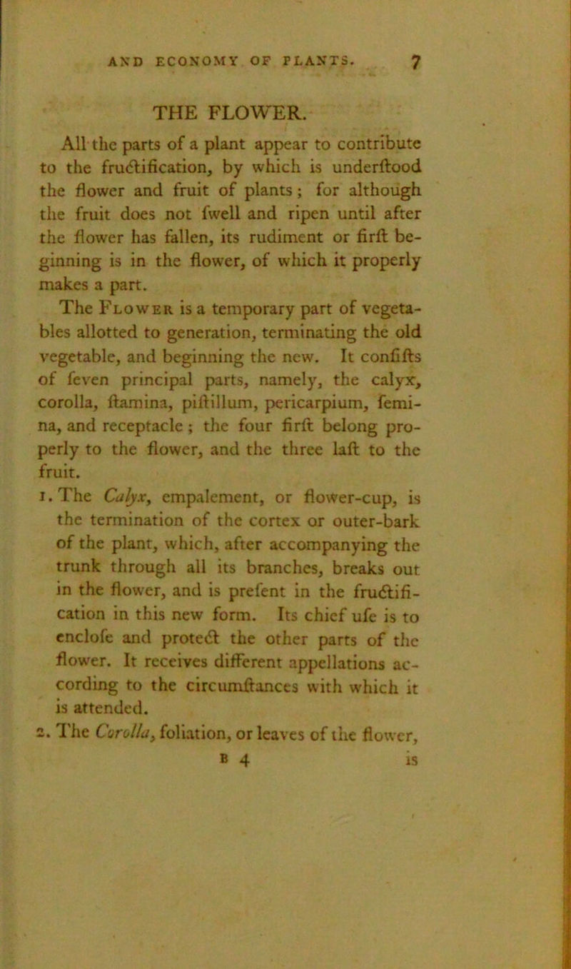 THE FLOWER. All the parts of a plant appear to contribute to the fru<5lification, by which is underftood the flower and fruit of plants; for although the fruit does not fwell and ripen until after the flower has fallen, its rudiment or firft be- ginning is in the flower, of which it properly makes a part. The Flower is a temporary part of vegeta- bles allotted to generation, terminating the old vegetable, and beginning the new. It confifts of feven principal parts, namely, the calyx, corolla, ftamina, piftillum, pericarpium, femi- na, and receptacle; tlie four firft belong pro- perly to the flower, and the three laft to the fruit. I. The Culyx^ empalement, or flower-cup, is the termination of the cortex or outer-bark of the plant, which, after accompanying the trunk through all its branches, breaks out in the flower, and is prefent in the frudlifi- cation in this new form. Its chief ufe is to cnclofe and prote<ft the other parts of tlic flower. It receives different appellations ac- cording to the circumftances with which it is attended. 2.1'he Corolla^ foliation, or leaves of the flower, B 4 is