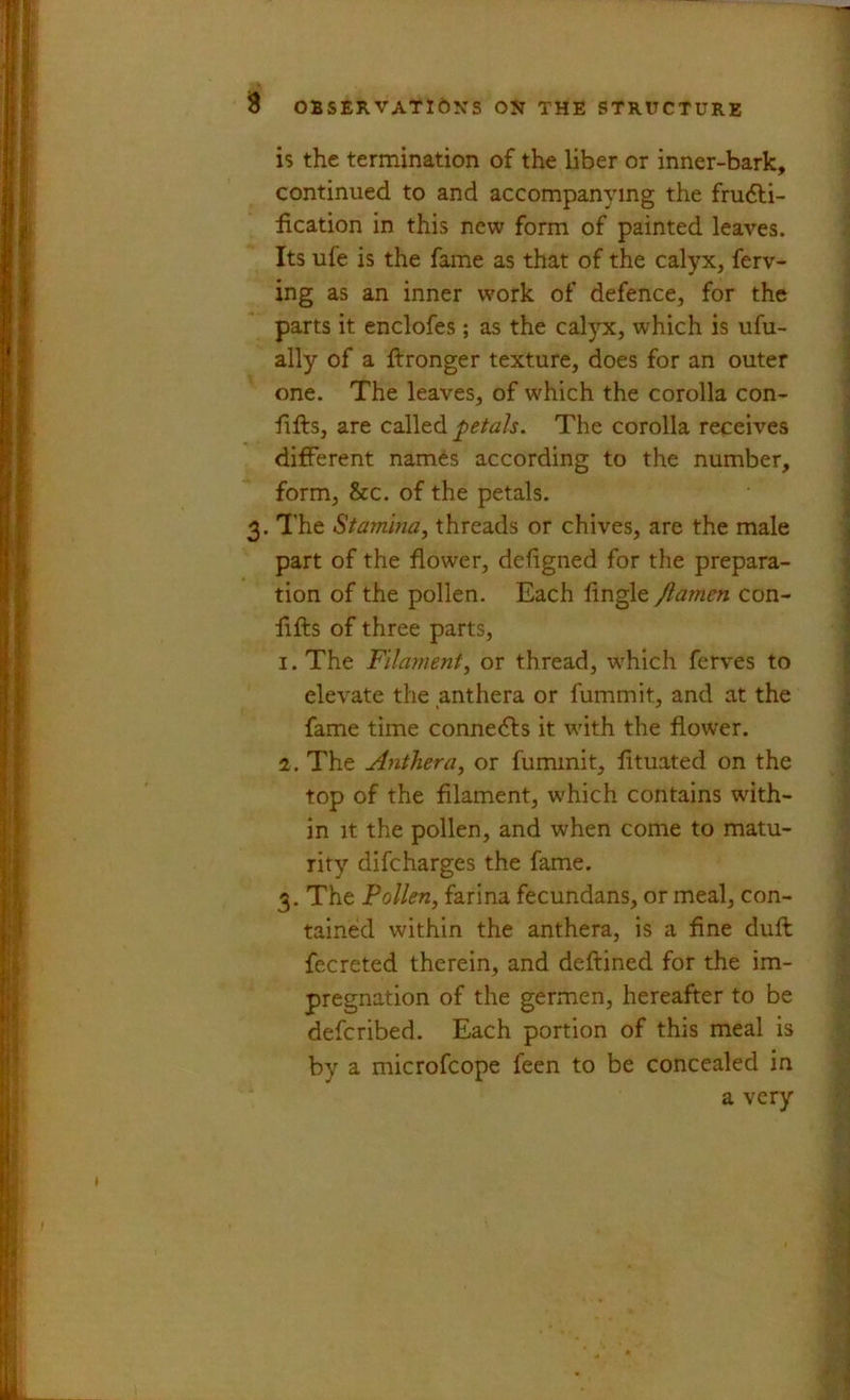 is the termination of the liber or inner-bark, continued to and accompanying the frudfi- iication in this new form of painted leaves. Its ufe is the fame as that of the calyx, ferv- ing as an inner w'ork of defence, for the parts it enclofes; as the calyx, which is ufu- ally of a ftronger texture, does for an outer one. The leaves, of which the corolla con- lifts, are called petals. The corolla receives different names according to the number, form, &c. of the petals. 3. The Stamina^ threads or chives, are the male part of the flower, deftgned for the prepara- tion of the pollen. Each fingle Jlamcn con- fifts of three parts, 1. The Filament^ or thread, w'hich ferves to elevate the anthera or fummit, and at the fame time connects it with the flower. 2. The Anther a ^ or fummit, lituated on the top of the filament, which contains with- in It the pollen, and when come to matu- rity difcharges the fame. 3. The Pollen, farina fecundans, or meal, con- tained within the anthera, is a fine duft fecreted therein, and deftined for the im- pregnation of the germen, hereafter to be defcribed. Each portion of this meal is by a microfcope feen to be concealed in a very
