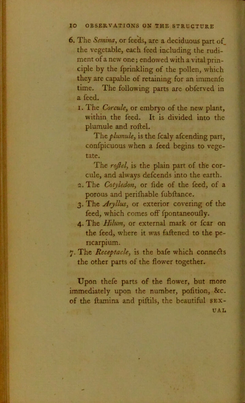 6. The Semina, or feeds, are a deciduous part of_ the vegetable, each feed including the rudi- ment of a new one; endowed with a vital prin- ciple by the fprinkling of the pollen, which they are capable of retaining for an immenfc time. The following parts are obferved in a feed. I. The Corcule, or embryo of the new plant, within the feed. It is divided into the plumule and roftel. Thz plumule, is the fcaly afcending part, confpicuous when a feed begins to vege- tate. The rojlel, is the plain part of the cor- cule, and always defcends into the earth. 2,. The Cotyledon, or fide of the feed, of a porous and perilhable fubftance. 3. The Aryllus, or exterior covering of the feed, which comes off fpontaneoufly. 4. The Hilum, or external mark or fear on the feed, where it was faftened to the pe- ricarpium. 7. The Receptacle, is the bafe w'hich connects the other parts of the flower together. Upon thefe parts of the flower, but more immediately upon the number, pofition, &c. of the ftamina and piftils, the beautiful sex- ual