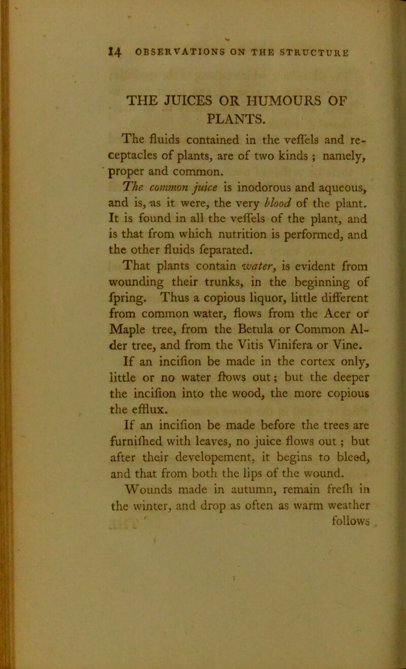 THE JUICES OR HUMOURS OF PLANTS. The fluids contained in the veflTels and re- ceptacles of plants, are of two kinds ; namely, proper and common. The common juice is inodorous and aqueous, and is, as it were, the very blood of the plant. It is found in all the veflels of the plant, and is that from which nutrition is performed, and the other fluids feparated. That plants contain ivater, is evident from wounding their trunks, in the beginning of fpring. Thus a copious liquor, little different from common water, flows from the Acer or Maple tree, from the Betula or Common Al- der tree, and from the Vitis Vinifera or Vine. If an incifion be made in the cortex only, little or no water flows out; but the deeper the incifion into the wood, the more copious the efflux. If an incifion be made before the trees are furnifhed with leaves, no juice flows out; but after their developement, it begins to bleed, and that from both the lips of the wound. Wounds made in autumn, remain frefli in the winter, and drop as often as warm weather ' follows 1