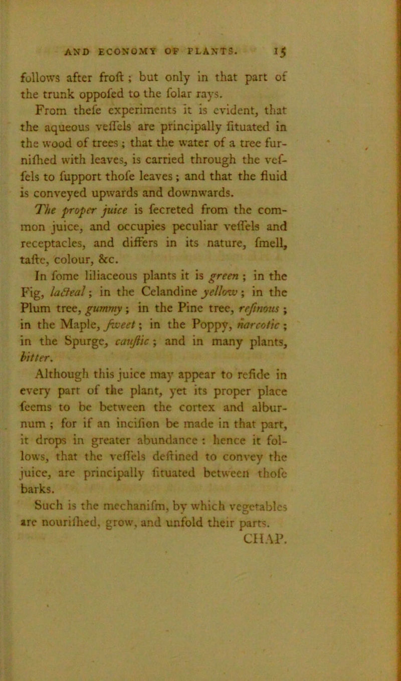 follows after froft ; but only in that part of the trunk oppofed to the folar rays. From thefe experiments It is evident, that the aqueous veflcls are principally lituated in the wood of trees ; that the water of a tree fur- niflied with leaves, is carried through the vef- fels to fupport thofe leaves; and that the fluid is conveyed upwards and downwards. The proper juice is fecreted from the com- mon juice, and occupies peculiar veffels and receptacles, and differs in its nature, fraell, tafte, colour, &c. In fome liliaceous plants it is green ; in the Fig, la6lea]; in the Celandine yellow; in the Plum tree, gummy ; in the Pine tree, refinous ; in the Maple, Jweet; in the Poppy, narcotic ; in the Spurge, cattjiic; and in many plants, hitter. Although this juice may appear to refide in every parr of the plant, yet its proper place feems to be between the cortex and albur- num ; for if an incilion be made in that part, it drops in greater abundance : hence it fol- lows, that the veflels deflined to convey the juice, are principally lituated between thofe barks. Such is the mechanifm, by which vegetables are nourilhed, grow, and unfold their parts. CHAP.