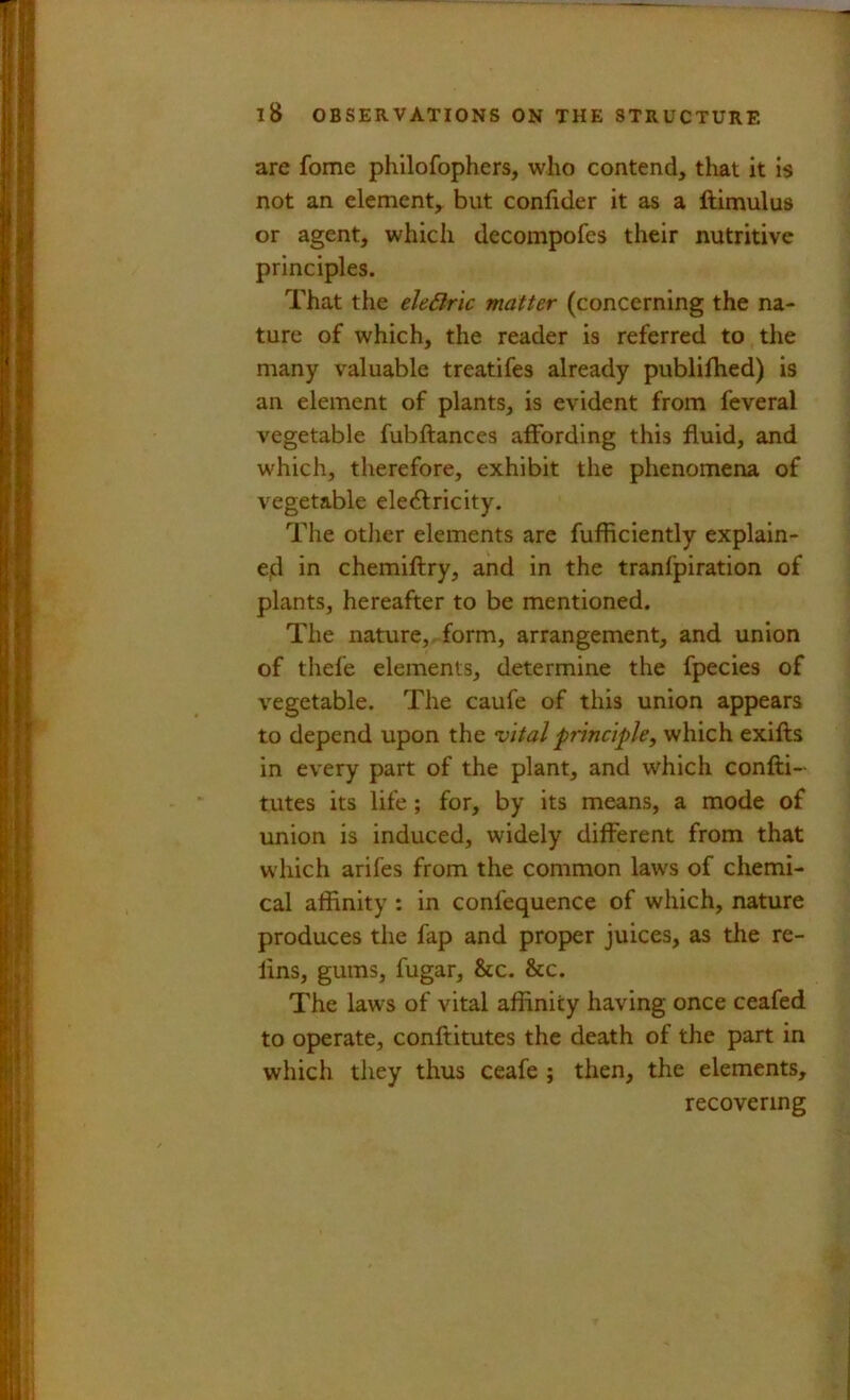 are fome philofophers, who contend, tliat it is not an element, but conlider it as a ftimulus or agent, which decompofes their nutritive principles. That the ele6iric matter (concerning the na- ture of which, the reader is referred to the many valuable treatifes already publiflied) is an element of plants, is evident from feveral vegetable fubftances affording this fluid, and which, therefore, exhibit the phenomena of vegetable ele61:rlcity. The otlier elements are fufficiently explain- ed in chemiftry, and in the tranfpiration of plants, hereafter to be mentioned. The nature,, form, arrangement, and union of thefe elements, determine the fpecies of vegetable. The caufe of this union appears to depend upon the vital principle, which exifts in every part of the plant, and which confti- tutes its life; for, by its means, a mode of union is induced, widely different from that which arifes from the common laws of chemi- cal affinity : in confequence of which, nature produces the fap and proper juices, as the re- lins, gums, fugar, &c. &c. The laws of vital affinity having once ceafed to operate, conftitutes the death of the part in which they thus ceafe ; then, the elements, recovering