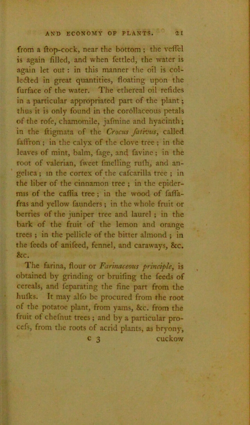 from a ftop-cock, near the bottom ; the veflel is again filled, and when fettled, the water is again let out: in this manner the oil is col- le(5led in great quantities, floating upon the furface of tlie water. The ethereal oil refides in a particular appropriated part of the plant; thus it is only found in the corOllaceous petals of the rofe, chamomile, jafmine and hyacinth; in the ftigmata of the Crocus fathnts, called fafFron ; in the calyx of the clove tree ; in the leaves of mint, balm, fage, and favine; in the root of valerian, fweet fmelling rufh, and an- gelica ; in the cortex of the cafcarilla tree ; in the liber of the cinnamon tree ; in the epider- mis of the caffia tree ; in the wood of fafla- fras and yellow faunders ; in the whole fruit or berries of the juniper tree and laurel ; in the bark of the fruit of the lemon and orange trees ; in the pellicle of the bitter almond ; in the feeds of anifeed, fennel, and caraways, &c. &c. The farina, flour or Farinaceous principJey is obtained by grinding or bruifing the feeds of cereals, and feparating the fine part from the hulks. It may alio be procured from the root of the potatoe plant, from yams, &c. from the fruit of chelnut trees; and by a particular pro- ccfs, from the roots of acrid plants, as bryony, c 3 cuckow