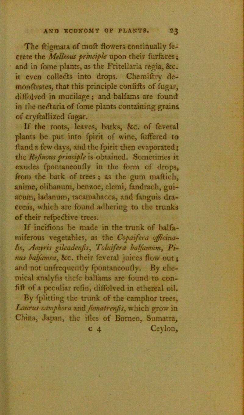 The ftigmata of moft flowers continually fe- crete the Melleous pr'mciple upon their furfaces; and in fome plants, as the Fritellaria regia, &c. it even collects into drops. Chemiftry de- monftrates, that this principle confifts of fugar, diflblved in mucilage; and balfams are found in the ne6Varia of fome plants containing grains of cryftallized fugar. If the roots, leaves, barks, &c. of feveral plants be put into fpirit of wine, fuffered to ftand a few days, and the fpirit then evaporated; the Rejinous principle is obtained. Sometimes it exudes fpontaneoufly in the form of drops, from the bark of trees ; as the gum maflich, anime, olibanum, benzoe, elemi, (andrach, gui- acum, ladanum, tacamahacca, and fanguis dra- Gonis, which are found adhering to the trunks of their refpedfive trees. If incifions be made in the trunk of balfa- miferous vegetables, as the Copaifera nfficina-' tisy Amyris gileadenfiSy Tohufera halfamuniy Pi- fins halfameay &c. their feveral juices flow out; and not unfrequently fpontaneoufly. By che- mical analyfis thefe balfams are found to con- fift of a peculiar refin, diflTolved in ethereal oil. By fplitting the trunk of the camphor trees, Laurus camphor a and Jitmatreryisy which grow in China, Japan, the ifles of Borneo, Sumatra, c 4 Ceylon,