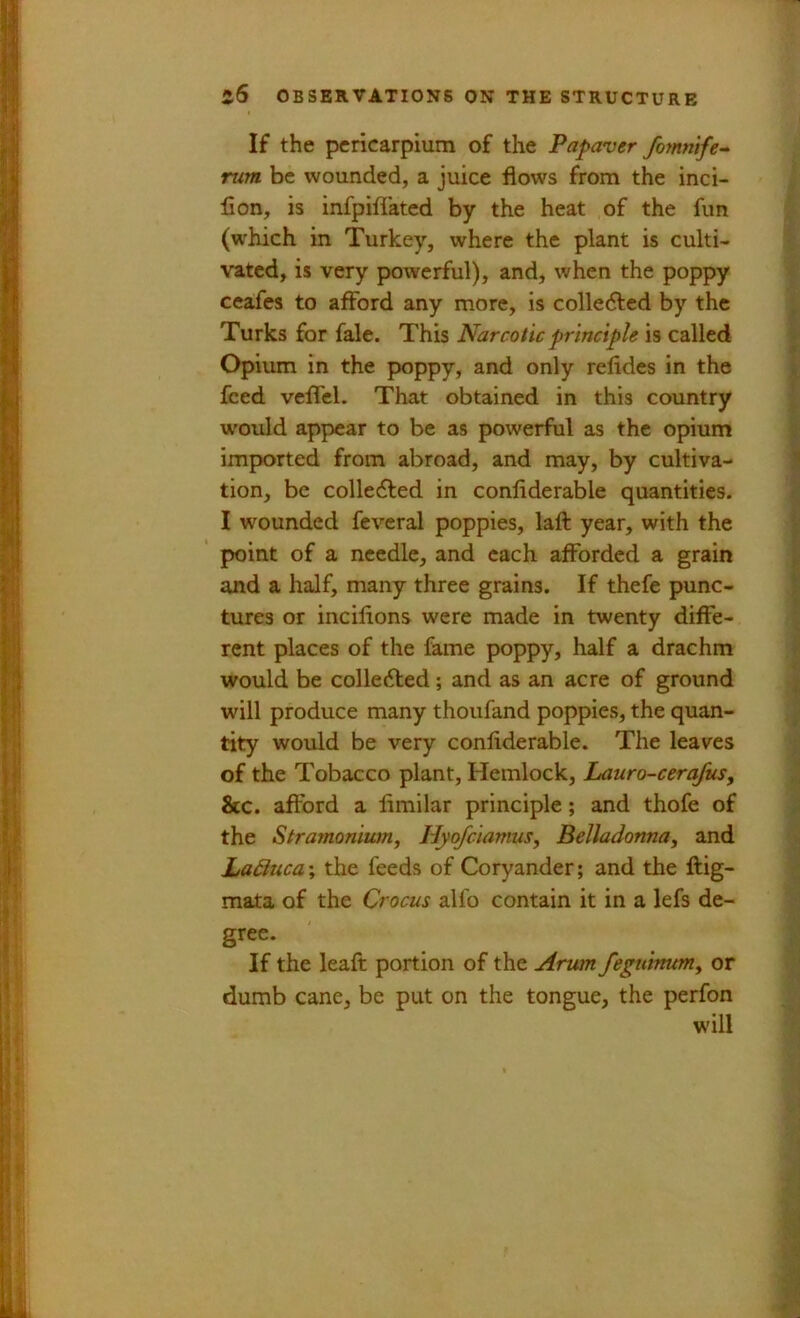 If the pcricarpium of the Papaver fomnife- rum. be wounded, a juice flows from the inci- flon, is infpiflated by the heat of the fun (which in Turkey, where the plant is culti- vated, is very powerful), and, when the poppy ceafes to afford any more, is colledled by the Turks for fale. This Narcotic principh is called Opium in the pwppy, and only refldes in the feed veflel. That obtained in this country would appear to be as powerful as the opium imported from abroad, and may, by cultiva- tion, be collected in confiderable quantities. I wounded fevcral poppies, laft year, with the point of a needle, and each afforded a grain and a half, many three grains. If thefe punc- tures or incilions were made in twenty diffe- rent places of the fame poppy, half a drachm would be colledled; and as an acre of ground will produce many thoufand poppies, the quan- tity would be very confiderable. The leaves of the Tobacco plant. Hemlock, Lauro-cerafus, &c. afford a fimilar principle; and thofe of the Stramonium^ Hyofeiamus, Belladonna, and Laduca; the feeds of Coryander; and the ftig- mata of the Crocus alfo contain it in a lefs de- gree. If the leafi: portion of the Arum feguhnm, or dumb cane, be put on the tongue, the perfon will