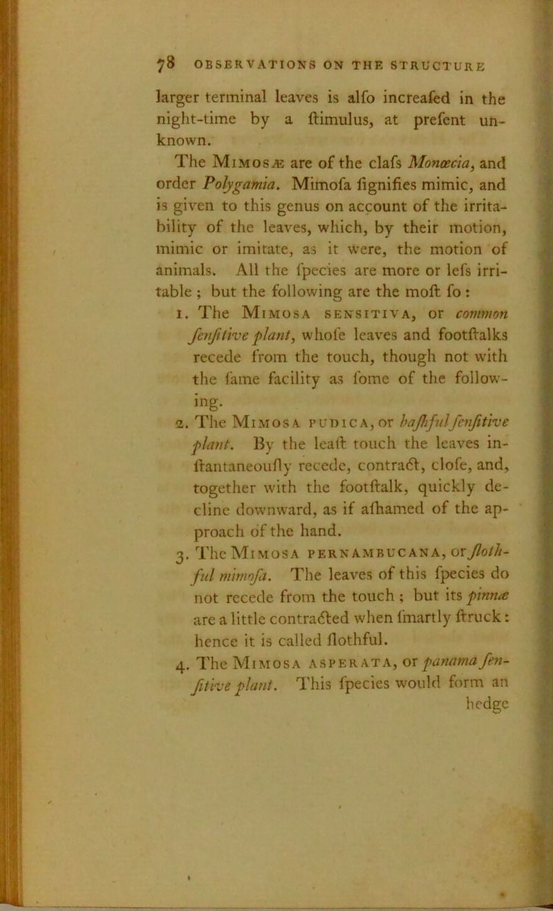 larger terminal leaves is alfo increafed in the night-time by a ftimulus, at prefent un- known. The MiMOSiE are of the clafs Monoecla, and order Polygamia, Mimofa lignifies mimic, and is given to this genus on account of the irrita- bility of the leaves, which, by their motion, mimic or imitate, as it were, the motion of animals. All the fpecies are more or lefs irri- table ; but the following are the moft fo : 1. The Mimosa sensitiva, or common fetiftthe plant, whole leaves and footftalks recede from the touch, though not with the fame facility as Ibme of the follow- ing. 1. The Mimosa puniCA,or hajhfnlfcnfithe plant. By the leaft touch the leaves in- ftantaneoufly recede, contradf, clofe, and, together with the footftalk, quickly de- cline downward, as if albamed of the ap- proach of the hand. 3. The Mimosa pernambucana, orT^o///- ful mimofa. The leaves of this fpecies do not recede from the touch ; but its pinnce are a little contra(5led when fmartly ftruck: hence it is called flothful. 4. The Mimosa as per at a, or panama fen- fithe plant. This fpecies would form an hedge