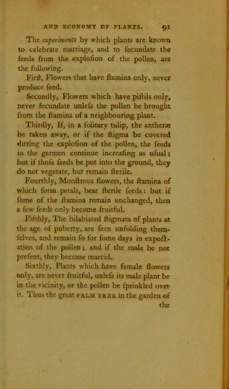 The experiments by which plants are known to celebrate marriage, and to fecundate the feeds from the explofion of the pollen, are the following. Firft, Flowers that have ftamina only, never produce feed. Secondly, Flowers which have piftils only, never fecundate unlefs tlie pollen be brought from the ftamina of a neighbouring plant. Thirdly, If, in a folitary tulip, the anther® be taken away, or if the ftigma be covered during the explofion of the pollen, the feeds in the germen continue increafing as ufual: but if thofe feeds be put into the ground, they do not vegetate, but remain fterile. Fourthly, Monftrous flowers, the ftamina of which form petals, bear fterile feeds: but if fome of the ftamina remain unchanged, then a few feeds only become fruitful. Fifthly, The bilabiated ftigmata of plants at the age of puberty, are feen unfolding them- felves, and remain fo for fome days in expe<ft- ation of the pollen; and if the male be not prefent, they become marcid. Sixthly, Plants which have female flowers only, are never fruitful, unlefs its male plant be in the vicinity, or the pollen be fprinkled over it. Thus the great palm t&be in the garden of