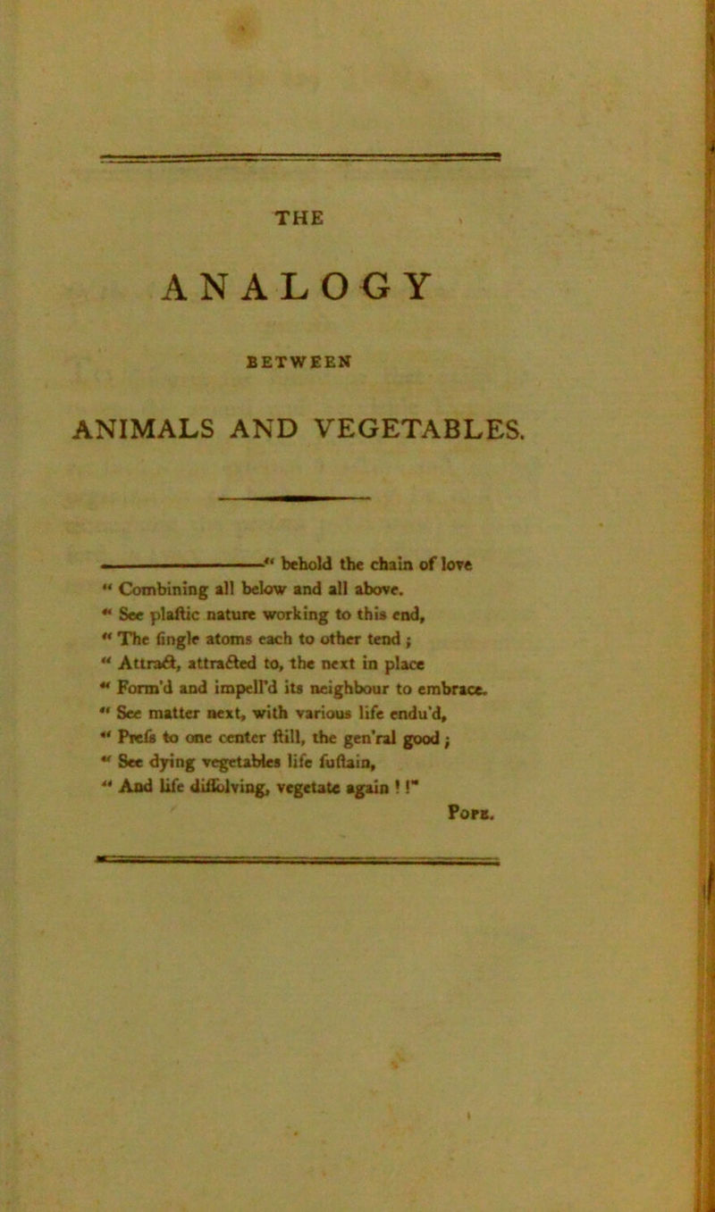 THE ANALOGY BETWEEN ANIMALS AND VEGETABLES. II ' behold the chain of lore Combining all below and all above. ** See plaftic natuie working to thia end, ** The (ingle atoms each to other tend;  Attrad, attracted to, the next in place “ Form’d and impelPd its neighbour to embrace. *' See matter next, with various life endu’d, Prcis to one center ftill, the gen’ral good; ** See dying vegetables life fudain, ** And life difiblving, vegetate again ! C* Pora.