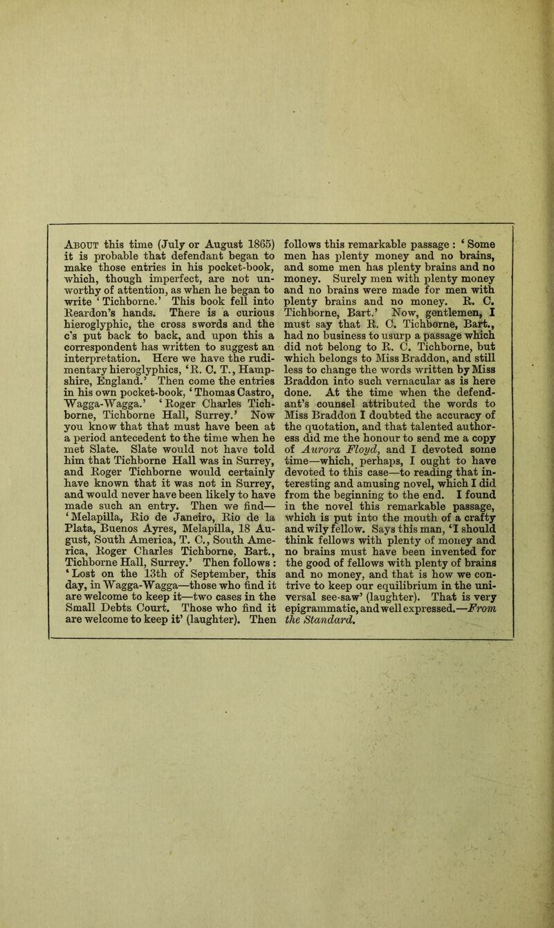 About this time (July or August 1865) follows this remarkable passage : ‘ Some it is probable that defendant began to men has plenty money and no brains, make those entries in his pocket-book, and some men has plenty brains and no which, though imperfect, are not un- money. Surely men with plenty money worthy of attention, as when he began to and no brains were made for men with write ‘ Tichborne.’ This book fell into plenty brains and no money. K. C. Keardon’s hands. There is a curious Tichborne, Bart.’ Now, gentlemen, 1 hieroglyphic, the cross swords and the must say that R. G. Tichborne, Bart., c’s put back to back, and upon this a had no business to usurp a passage which correspondent has written to suggest an did not belong to E,. C. Tichborne, but interpretation. Here we have the rudi- which belongs to Miss Braddon, and still mentary hieroglyphics, ‘R. 0. T., Hamp- less to change the words written by Miss shire, England.’ Then come the entries Braddon into such vernacular as is here in his own pocket-book, ‘ Thomas Castro, done. At the time when the defend- Wagga-Wagga.’ ‘Roger Charles Tich- ant’s counsel attributed the words to borne, Tichborne Hall, Surrey.’ Now Miss Braddon I doubted the accuracy of you know that that must have been at the quotation, and that talented author- a period antecedent to the time when he ess did me the honour to send me a copy met Slate. Slate would not have told of Aurora Floyd, and I devoted some him that Tichborne Hall was in Surrey, time—which, perhaps, I ought to have and Roger Tichborne would certainly devoted to this case—to reading that in- have known that it was not in Surrey, teresting and amusing novel, which I did and would never have been likely to have from the beginning to the end. I found made such an entry. Then we find— in the novel this remarkable passage, ‘Melapilla, Rio de Janeiro, Rio de la which is put into the mouth of a crafty Plata, Buenos Ayres, Melapilla, 18 Au- and wily fellow. Says this man, ‘I should gust. South America, T. C., South Ame- think fellows with plenty of money and rica, Roger Charles Tichborne, Bart., no brains must have been invented for Tichborne Hall, Surrey.’ Then follows : the good of fellows with plenty of brains ‘ Lost on the 13th of September, this and no money, and that is how we con- day, in Wagga-Wagga—those who find it trive to keep our equilibrium in the uni- are welcome to keep it—two cases in the versal see-saw’ (laughter). That is very Small Debts Court. Those who find it epigrammatic, and well expressed.—From are welcome to keep it’ (laughter). Then the Standard,