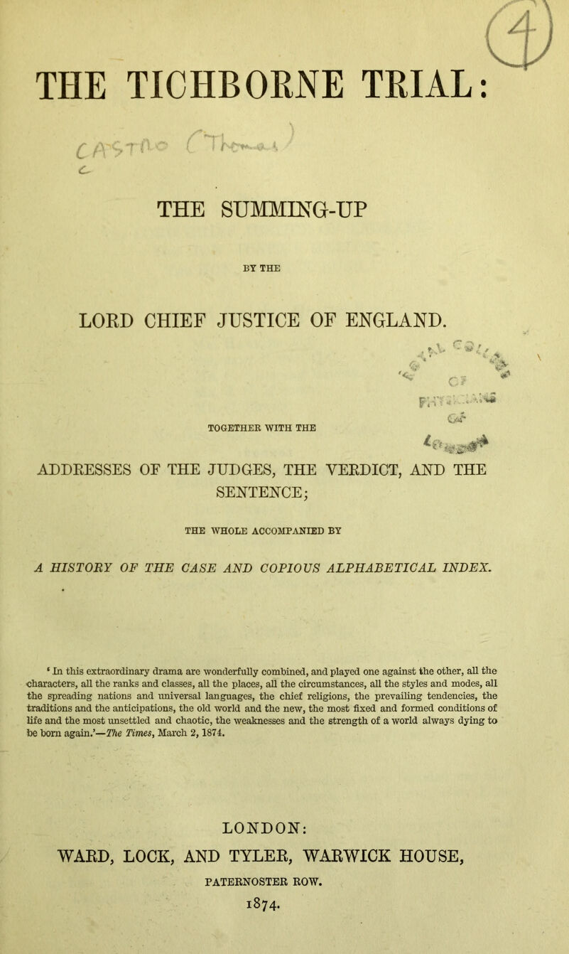 C ft- THE SUMMING-UP LORD CHIEF JUSTICE OF ENGLAND. TOGETHER WITH THE .r .V A . ‘  4 c? ADDEESSES OE THE JUDGES, THE VEEDICT, AND THE SEHTEHCE; THE WHOLE ACCOMPANIED BY A HISTORY OF THE CASE AND COPIOUS ALPHABETICAL INDEX. ‘ ,[n this extraordinary drama are wonderfully combined, and played one against the other, aU the characters, all the ranks and classes, aU the places, all the circumstances, all the styles and modes, all the spreading nations and imiversal languages, the chief religions, the prevailing tendencies, the traditions and the anticipations, the old world and the new, the most fixed and formed conditions of life and the most imsettled and chaotic, the weaknesses and the strength of a world always dying to be bom again.’—The Times, March 2,1874. LONDOH: WAED, LOCK, AND TYLEE, WARWICK HOUSE, PATERNOSTER ROW. 1874.