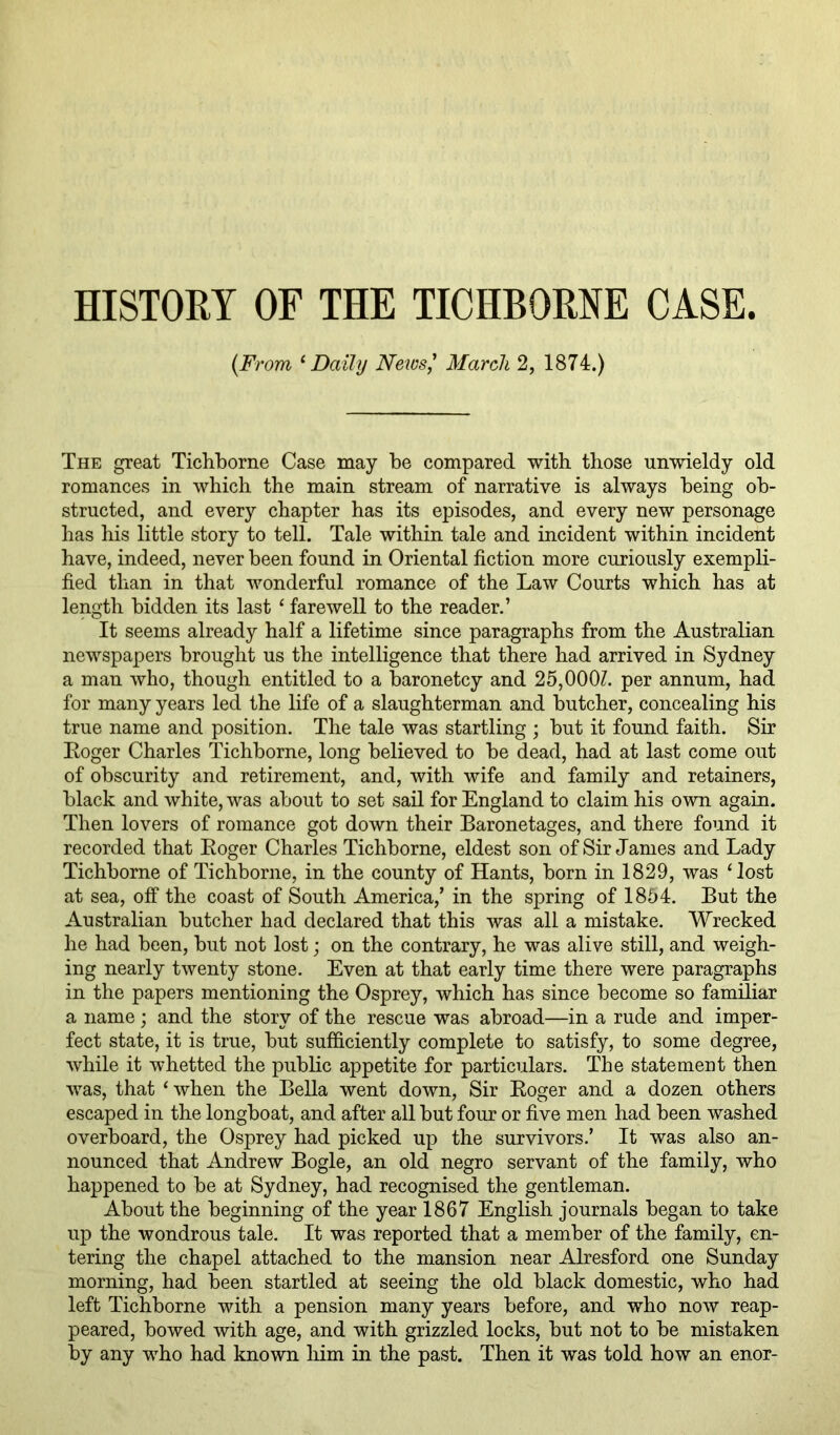 HISTORY OF THE TICHBORNE CASE {From ^ Daily News,' March 2, 1874.) The great Tichborne Case may be compared with those unwieldy old romances in which the main stream of narrative is always being ob- structed, and every chapter has its episodes, and every new personage has his little story to tell. Tale within tale and incident within incident have, indeed, never been found in Oriental fiction more curiously exempli- fied than in that wonderful romance of the Law Courts which has at length bidden its last ‘ farewell to the reader.’ It seems already half a lifetime since paragraphs from the Australian newspapers brought us the intelligence that there had arrived in Sydney a man who, though entitled to a baronetcy and 25,000?. per annum, had for many years led the life of a slaughterman and butcher, concealing his true name and position. The tale was startling ; but it found faith. Sir Koger Charles Tichborne, long believed to be dead, had at last come out of obscurity and retirement, and, with wife and family and retainers, black and white, was about to set sail for England to claim his own again. Then lovers of romance got down their Baronetages, and there found it recorded that Eoger Charles Tichborne, eldest son of Sir James and Lady Tichborne of Tichborne, in the county of Hants, born in 1829, was ‘lost at sea, off the coast of South America,’ in the spring of 1854. But the Australian butcher had declared that this was all a mistake. Wrecked he had been, but not lost; on the contrary, he was alive still, and weigh- ing nearly twenty stone. Even at that early time there were paragraphs in the papers mentioning the Osprey, which has since become so familiar a name; and the story of the rescue was abroad—in a rude and imper- fect state, it is true, but sufficiently complete to satisfy, to some degree, while it whetted the public appetite for particulars. The statement then was, that ‘ when the Bella went down. Sir Eoger and a dozen others escaped in the longboat, and after all but four or five men had been washed overboard, the Osprey had picked up the survivors.’ It was also an- nounced that Andrew Bogle, an old negro servant of the family, who happened to be at Sydney, had recognised the gentleman. About the beginning of the year 1867 English journals began to take up the wondrous tale. It was reported that a member of the family, en- tering the chapel attached to the mansion near Alresford one Sunday morning, had been startled at seeing the old black domestic, who had left Tichborne with a pension many years before, and who now reap- peared, bowed with age, and with grizzled locks, but not to be mistaken by any who had known liim in the past. Then it was told how an enor-