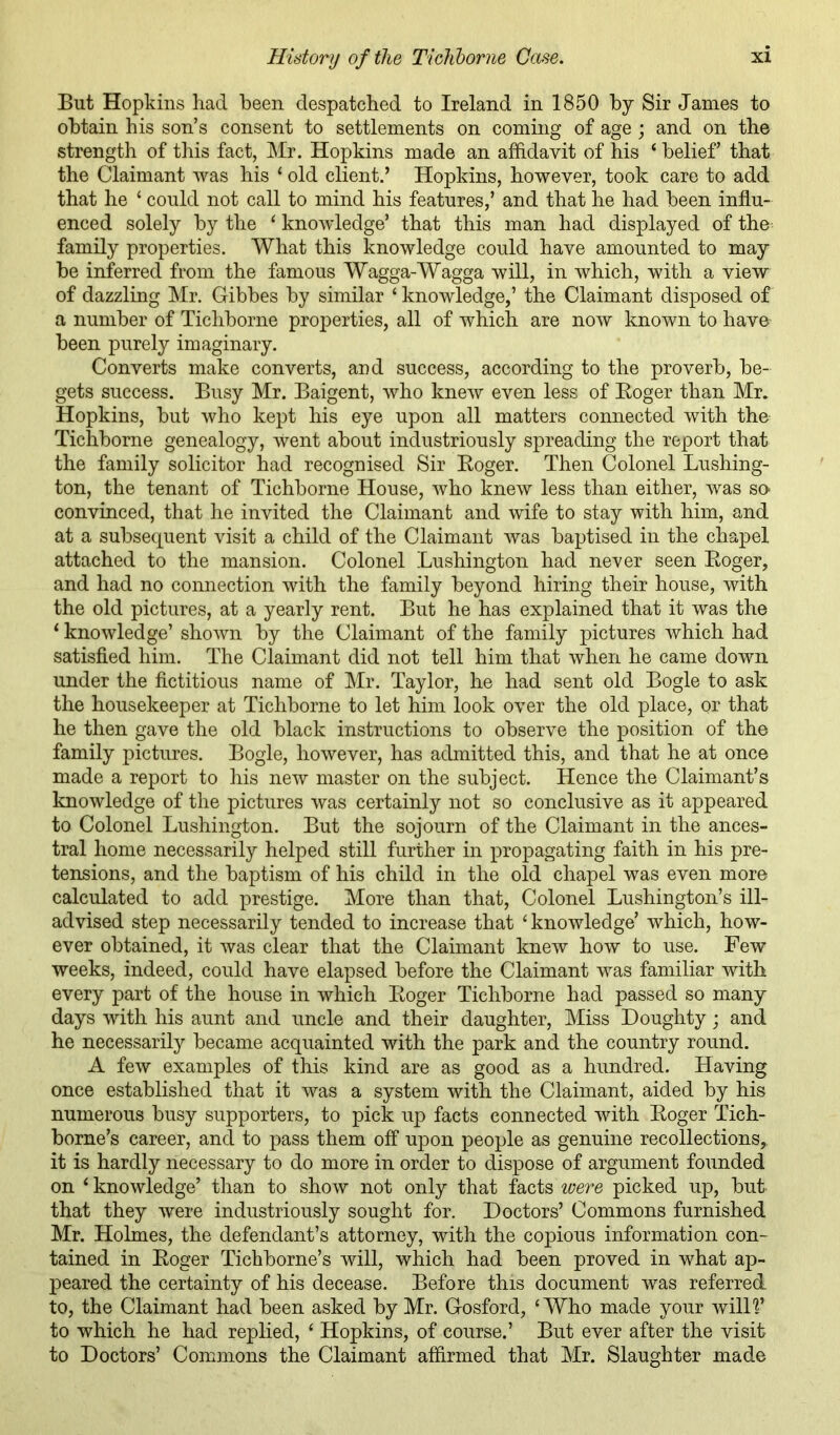But Hopkins had been despatched to Ireland in 1850 by Sir Janies to obtain his son’s consent to settlements on coming of age ; and on the strength of this fact, Mr. Hopkins made an affidavit of his ‘belief’ that the Claimant was his ‘ old client.’ Hopkins, however, took care to add that he ‘ could not call to mind his features,’ and that he had been influ- enced solely by the ‘ knowledge’ that this man had displayed of the family properties. What this knowledge could have amounted to may be inferred from the famous Wagga-Wagga will, in which, with a view of dazzling Mr. Gibbes by similar ‘ knowledge,’ the Claimant disposed of a number of Tichborne properties, all of which are now known to have' been purely imaginary. Converts make converts, and success, according to the proverb, be- gets success. Busy Mr. Baigent, who knew even less of Eoger than Mr. Hopkins, but who kept his eye upon all matters connected with the Tichborne genealogy, went about industriously spreading the report that the family solicitor had recognised Sir Eoger. Then Colonel Lushing- ton, the tenant of Tichborne House, who knew less than either, was so- convinced, that he invited the Claimant and wife to stay with him, and at a subsequent visit a child of the Claimant was baptised in the chapel attached to the mansion. Colonel Lushington had never seen Eoger, and had no connection with the family beyond hiring their house, with the old pictures, at a yearly rent. But he has explained that it was the ‘ knowledge’ shown by the Claimant of the family pictures which had satisfied him. The Claimant did not tell him that when he came down under the fictitious name of Mr. Taylor, he had sent old Bogle to ask the housekeeper at Tichborne to let him look over the old place, or that he then gave the old black instructions to observe the position of the family pictures. Bogle, however, has admitted this, and that he at once made a report to his new master on the subject. Hence the Claimant’s knowledge of the pictures was certainly not so conclusive as it appeared to Colonel Lushington. But the sojourn of the Claimant in the ances- tral home necessarily helped still further in propagating faith in his pre- tensions, and the baptism of his child in the old chapel was even more calculated to add prestige. More than that. Colonel Lushington’s ill- advised step necessarily tended to increase that ‘knowledge’ which, how- ever obtained, it was clear that the Claimant knew how to use. Few weeks, indeed, could have elapsed before the Claimant was familiar with every part of the house in which Eoger Tichborne had passed so many days with his aunt and uncle and their daughter. Miss Doughty; and he necessarily became acquainted with the park and the country round. A few examples of this kind are as good as a hundred. Having once established that it was a system with the Claimant, aided by his numerous busy supporters, to pick up facts connected with Eoger Tich- borne’s career, and to pass them off upon people as genuine recollections, it is hardly necessary to do more in order to dispose of argument founded on ‘ knowledge’ than to show not only that facts loere picked up, but. that they were industriously sought for. Doctors’ Commons furnished Mr. Holmes, the defendant’s attorney, with the copious information con- tained in Eoger Tichborne’s will, which had been proved in what ap- peared the certainty of his decease. Before this document was referred to, the Claimant had been asked by Mr. Gosford, ‘Who made your willl’ to which he had replied, ‘ Hopkins, of course.’ But ever after the visit to Doctors’ Commons the Claimant affirmed that Mr. Slaughter made