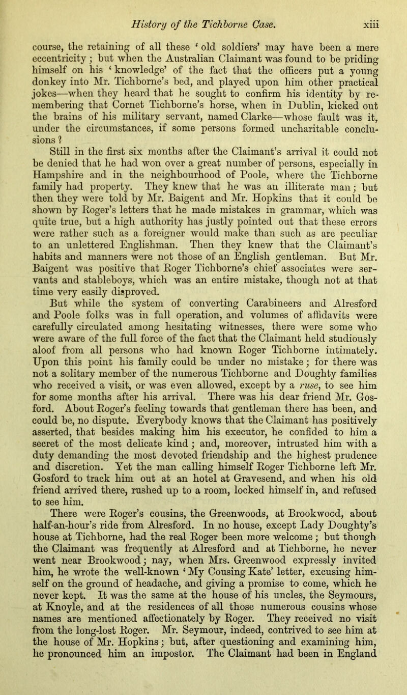 course, the retaining of all these ^ old soldiers’ may have been a mere eccentricity ; but when the Australian Claimant was found to be priding himself on his ‘ knowledge’ of the fact that the officers put a young donkey into Mr. Tichborne’s bed, and played upon him other practical jokes—when they heard that he sought to confirm his identity by re- membering that Cornet Tichborne’s horse, when in Dublin, kicked out the brains of his military servant, named Clarke—whose fault was it, under the circumstances, if some persons formed uncharitable conclu- sions ? Still in the first six months after the Claimant’s arrival it could not be denied that he had won over a great number of persons, especially in Hampshire and in the neighbourhood of Poole, where the Tichborne family had property. They knew that he was an illiterate man; but then they were told by Mr. Baigent and Mr. Hopkins that it could be shown by Eoger’s letters that he made mistakes in grammar, which was quite true, but a high authority has justly pointed out that these errors Avere rather such as a foreigner would make than such as are peculiar to an unlettered Englishman. Then they knew that the Claimant’s habits and manners were not those of an English gentleman. But Mr. Baigent was positive that Eoger Tichborne’s chief associates were ser- vants and stableboys, which was an entire mistake, though not at that time very easily disproA^ed. But while the system of converting Carabineers and Alresford and Poole folks was in full operation, and volumes of affidavits were carefully circulated among hesitating witnesses, there were some who were aware of the full force of the fact that the Claimant held studiously aloof from all persons who had known Eoger Tichborne intimately. Upon this point his family could be under no mistake; for there was not a solitary member of the numerous Tichborne and Doughty families who received a visit, or was even allowed, except by a ruse, to see him for some months after his arrival. There was his dear friend Mr. Gos- ford. About Eoger’s feeling towards that gentleman there has been, and could be, no dispute. Everybody knows that the Claimant has positively asserted, that besides making him his executor, he confided to him a secret of the most delicate kind; and, moreover, intrusted him with a duty demanding the most devoted friendship and the highest prudence and discretion. Yet the man calling himself Eoger Tichborne left Mr. Gosford to track him out at an hotel at Gravesend, and when his old friend arrived there, rushed up to a room, locked himself in, and refused to see him. There Avere Eoger’s cousins, the Greenwoods, at Brookwood, about half-an-hour’s ride from Alresford. In no house, except Lady Doughty’s house at Tichborne, had the real Eoger been more welcome; but though the Claimant Avas frequently at Alresford and at Tichborne, he never went near BrookAVOodj nay, when Mrs. Greenwood expressly invited him, he wrote the well-known ‘ My Cousing Kate’ letter, excusing him- self on the ground of headache, and giving a promise to come, which he never kept. It was the same at the house of his uncles, the Seymours, at Knoyle, and at the residences of all those numerous cousins whose names are mentioned affectionately by Eoger. They received no visit from the long-lost Eoger. Mr. Seymour, indeed, contrived to see him at the house of Mr. Hopkins; but, after questioning and examining him, he pronounced him an impostor. The Claimant had been in England
