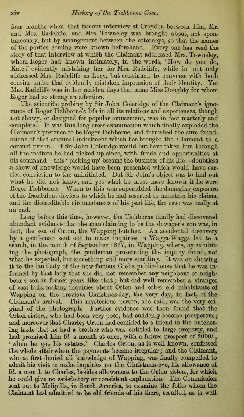 four months when that famous interview at Croydon between him, Mr. nnd Mrs. Eadcliffe, and Mrs. Towneley was brought about, not spon- taneously, but by arrangement between the attorneys, so that the names of the parties coming were known beforehand. Every one has read the story of that interview at which the Claimant addressed Mrs. Towneley, whom Eoger had known intimately, in the words, ‘ How do you do, Kate ?’ evidently mistaking her for Mrs. Eadcliffe, while he not only addressed Mrs. Eadcliffe as Lucy, but continued to converse with both cousins under that evidently mistaken impression of their identity. Yet Mrs. Eadcliffe was in her maiden days that same Miss Doughty for whom Eoger had so strong an affection. The scientific probing by Sir John Coleridge of the Claimant’s igno- rance of Eoger Tichborne’s life in all its relations and experiences, though not showy, or designed for popular amusement, was in fact masterly and complete. It was this long cross-examination which finally exploded the Claimant’s pretence to be Eoger Tichborne, and furnished the sure found- ations of that criminal indictment which has brought the Claimant to a convict prison. If Sir John Coleridge would but have taken him through all the matters he had picked up since, with funds and opportunities at his command—this ‘ picking up’ became the business of his life—doubtless a show of knowledge would have been presented which would have car- ried conviction to the uninitiated. But Sir John’s object was to find out what he did not know, and yet what he must have known if he were Eoger Tichborne. When to this was superadded the damaging exposure of the fraudulent devices to which he had resorted to maintain his claims, and the discreditable circumstances of his past life, the case was really at an end. Long before this time, however, the Tichborne family had discovered abundant evidence that the man claiming to be the dowager’s son w’^as, in fact, the son of Orton, the Wapping butcher. An accidental discovery by a gentleman sent out to make inquiries in Wagga-Wagga led to a search, in the month of September 1867, in Wapping, where, by exhibit- ing the photograph, the gentleman prosecuting the inquiry found, not what he expected, but something still more startling. It was on showing it to the landlady of the now-famous Globe public-house that he was in- formed by that lady that she did not remember any neighbour or neigh- bour’s son in former years like that; but did well remember a stranger of vast bulk making inquiries about Orton and other old inhabitants of Wapping on the previous Christmas-day, the very day, in fact, of the Claimant’s arrival. This mysterious person, she said, was the very ori- ginal of the photograph. Farther evidence was then found that the Orton sisters, who had been very poor, had suddenly become prosperous; and moreover that Charley Orton had confided to a friend in the butcher- ing trade that he had a brother who was entitled to large property, and had promised him bl. a month at once, with a future prospect of 2000Z., ‘ when he got his estates.’ Charles Orton, as is well known, confessed the whole affair when the payments became irregular; and the Claimant, who at first denied all knowledge of Wapping, was finally compelled to admit his visit to make inquiries on the Christmas-eve, his allowance of 5Z. a month to Charles, besides allowances to the Orton sisters, for which he could give no satisfactory or consistent explanation. The Commission sent out to Melipilla, in South America, to examine the folks whom the Claimant had admitted to be old friends of his there, resulted, as is well