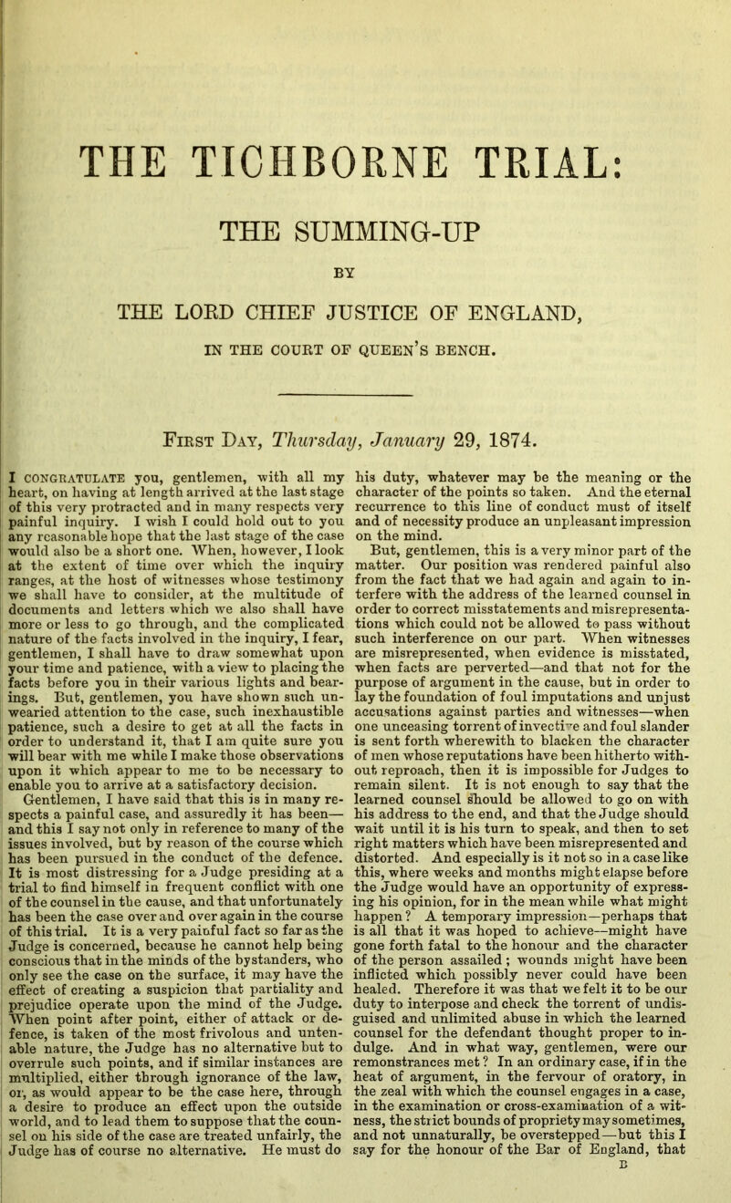 THE TIOHBORNE TRIAL: THE SUMMING-UP BY THE LORD CHIEF JUSTICE OF ENGLAND, IN THE COURT OF QUEEN’s BENCH. First Day, Thursday, January 29, 1874. I CONGRATULATE jou, gentlemen, with all my heart, on having at length arrived at the last stage of this very protracted and in many respects very painful inquiry. I wish I could hold out to you any reasonable hope that the last stage of the case would also be a short one. When, however, Hook at the extent of time over which the inquiry ranges, at the host of witnesses whose testimony we shall have to consider, at the multitude of documents and letters which we also shall have more or less to go through, and the complicated nature of the facts involved in the inquiry, I fear, gentlemen, I shall have to draw somewhat upon your time and patience, with a view to placing the facts before you in their various lights and bear- ings. But, gentlemen, you have shown such un- I wearied attention to the case, such inexhaustible I patience, such a desire to get at all the facts in order to understand it, that I am quite sure you will bear with me while I make those observations upon it which appear to me to be necessary to enable you to arrive at a satisfactory decision. Gentlemen, I have said that this is in many re- spects a painful case, and assuredly it has been— and this I say not only in reference to many of the issues involved, but by reason of the course which has been pursued in the conduct of the defence. It is most distressing for a Judge presiding at a trial to find himself in frequent conflict with one of the counsel in the cause, and that unfortunately has been the case over and over again in the course of this trial. It is a very painful fact so far as the Judge is concerned, because he cannot help being conscious that in the minds of the bystanders, who only see the case on the surface, it may have the effect of creating a suspicion that partiality and prejudice operate upon the mind of the Judge. When point after point, either of attack or de- fence, is taken of the most frivolous and unten- able nature, the Judge has no alternative but to overrule such points, and if similar instances are multiplied, either through ignorance of the law, 01', as would appear to be the case here, through a desire to produce an effect upon the outside world, and to lead them to suppose that the coun- sel on his side of the case are treated unfairly, the Judge has of course no alternative. He must do his duty, whatever may be the meaning or the character of the points so taken. And the eternal recurrence to this line of conduct must of itself and of necessity produce an unpleasant impression on the mind. But, gentlemen, this is a very minor part of the matter. Our position was rendered painful also from the fact that we bad again and again to in- terfere with the address of the learned counsel in order to correct misstatements and misrepresenta- tions which could not be allowed to pass without such interference on our part. When witnesses are misrepresented, when evidence is misstated, when facts are perverted—and that not for the purpose of argument in the cause, but in order to lay the foundation of foul imputations and unjust accusations against parties and witnesses—when one unceasing torrent of invectHe and foul slander is sent forth wherewith to blacken the character of men whose reputations have been hitherto with- out reproach, then it is impossible for Judges to remain silent. It is not enough to say that the learned counsel ^ould be allowed to go on with his address to the end, and that the Judge should wait until it is his turn to speak, and then to set right matters which have been misrepresented and distorted. And especially is it not so in a case like this, where weeks and months might elapse before the Judge would have an opportunity of express- ing his opinion, for in the meanwhile what might happen ? A temporary impression—perhaps that is all that it was hoped to achieve—might have gone forth fatal to the honour and the character of the person assailed ; wounds might have been inflicted which possibly never could have been healed. Therefore it was that we felt it to be our duty to interpose and check the torrent of undis- guised and unlimited abuse in which the learned counsel for the defendant thought proper to in- dulge. And in what way, gentlemen, were our remonstrances met ? In an ordinary case, if in the heat of argument, in the fervour of oratory, in the zeal with which the counsel engages in a case, in the examination or cross-examination of a wit- ness, the strict bounds of propriety may sometimes, and not unnaturally, be overstepped—but this I say for the honour of the Bar of England, that B