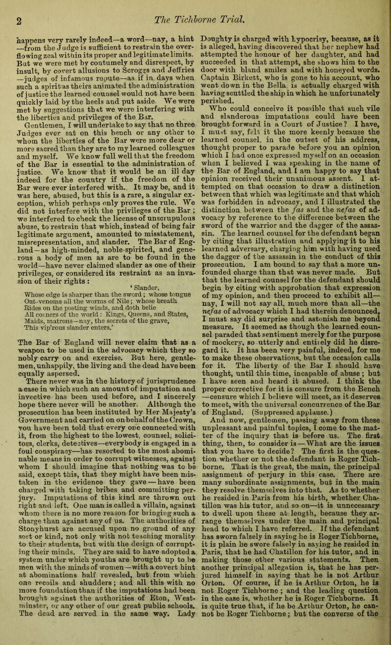 happens very rarely indeed—a word—nay, a hint —from the Judge is sufficient to restrain the over- flowing zeal within its proper and legitimate limits. But we were met by contumely and disrespect, by insult, by covert allusions to Scrog?s and Jeffries —judges of infamous repute—as if in days when such a spirit as theirs animated the administration of justice the learned counsel would not have been quickly laid by the heels and put aside. We were met by suggestions that we were interfering with the liberties and privileges of the Bar. Gentlemen, I will undertake to say that no three Judges ever sat on this bench or any other to whom the liberties of the Bar were more dear or more sacred than they are to my learned colleagues and myself. We know full well that the freedom of the Bar is essential to the administration of justice. We know that it would be an ill day indeed for the country if the freedom of the Bar were ever interfered with. It may be, and it was here, abused, but this is a rare, a singular ex- ception, which perhaps only proves the rule. We did not interfere with the privileges of the Bar ; we interfered to check the license of unscrupulous abuse, to restrain that which, instead of being fair legitimate argument, amounted to misstatement, misrepresentation, and slander. The Bar of Eng- land—as high-minded, noble-spirited, and gene- rous a body of men as are to be found in the world—have never claimed slander as one of their privileges, or considered its restraint as an inva- sion of their rights: ‘ Slander, Whose edge is sharper than the sword ; whose tongue Oat-venoms all the worms of Nile; whose breath Rides on the posting winds, and doth belie All coi ners of the world : Kings, Queens, and States, Maids, matrons—nay, the secrets of the grave. This vip’rous slander enters.’ The Bar of England will never claim that as a weapon to be used in the advocacy which they so nobly carry on and exercise. But here, gentle- men, unhappily, the living and the dead have been equally aspersed. There never was in the history of jurisprudence a case in which such an amount of imputation and invective has been used before, and I sincerely hope there never will be another. Although the prosecution has been instituted by Her Majesty’s Government and carried on onbehalf of the Crown, you have been told that every one connected with it, from the highest to the lowest, counsel, solici- tors, clerks, detectives—everybody is engaged in a foul conspiracy—has resorted to the most abomi- nable means in order to corrupt witnesses, against whom I should imagine that nothing was to be said, except this, that they might have been mis- taken in the evidence they gave — have been charged with taking bribes and committing per- jury. Imputations of this kind are thrown out right and left. One man is called a villain, against whom there is no more reason for bringing such a charge than against any of us. The authorities of Stonyhurst are accused upon no ground of any sort or kind, not only with not teaching morality to their students, but with the design of corrupt- ing their minds. They are said to have adopted a system under which youths are brought up to be men with the minds of women—with a covert hint at abominations half revealed, but from which one recoils and shudders; and all this with no more foundation than if the imputations had been brought against the authorities of Eton, West- minster, or any other of our great public schools. The dead are served in the same way. Lady Doughty is charged with hypocrisy, because, as it is alleged, having discovered that her nephew had attempted the honour of her daughter, and had succeeded in that attempt, she shows him to the door with bland smiles and with honeyed words. Captain Birkett, who is gone to his account, who went down in the Bella, is actually charged with having scuttled the ship in which he unfortunately perished. Who could conceive it possible that such vile and slanderous imputations could have been brought forward in a Court of Justice? I have, I must say, felt it the more keenly because the learned counsel, in the outset of his address, thought proper to parade before you an opinion which I had once expressed myself on an occasion when I believed I was speaking in the name of the Bar of England, and I am happy to say that opinion received their unanimous assent. I at- tempted on that occasion to draw a distinction between that which was legitimate and that which was forbidden in advocacy, and I illustrated the distinction between the fas and the nefas of ad- vocacy by reference to the difference between the sword of the warrior and the dagger of the assas- sin. The learned counsel for the defendant began by citing that illustration and applying it to his learned adversary, charging him with having used the dagger of the assassin in the conduct of this prosecution. I am bound to say that a more un- founded charge than that was never made. But that the learned counsel for the defendant should begin by citing with approbation that expression of my opinion, and then proceed to exhibit all— nay, I will not say all, much more than all—the nefas of advocacy which I had therein denounced, I must say did surprise and astonish me beyond measure. It seemed as though the learned coun- sel paraded that sentiment merely for the purpose of mockery, so utterly and entirely did he disre- gard it. It has been very painful, indeed, for me to make these observations, but the occasion calls for it. The liberty of the Bar I should have thought, until this time, incapable of abuse ; but I have seen and heard it abused. I think the proper corrective for it is censure from the Bench —censure which I believe will meet, as it deserves to meet, with the universal concurrence of the Bar of England. (Suppressed applause.) And now, gentlemen, passing away from these unpleasant and painful topics, I come to the mat- ter of the inquiry that is before us. The first thing, then, to consider is — What are the issues that you have to decide? The first is the ques- tion whether or not the defendant is Roger Tich- borne. That is the great, the main, the principal assignment of perjury in this case. There are many subordinate assignments, but in the main they resolve themselves into that. As to whether he resided in Paris from his birth, whether Cha- tillon was his tutor, and so on—it is unnecessary to dwell upon these at length, because they ar- range themselves under the main and principal head to which I have referred. If the defendant has sworn falsely in saying he is Roger Tichhorne, it is plain he swore falsely in sajing he resided in Paris, that he had Chatillon for his tutor, and in making those other various statements. Then another principal allegation is, that he has per- jured himself in saying that he is not Arthur Orton. Of course, if he is Arthur Orton, he is not Roger Tichhorne ; and the leading question in the case is, whether he is Roger Tichhorne. It is quite true that, if he be Arthur Orton, he can- not be Roger Tichhorne; but the converse of the i i