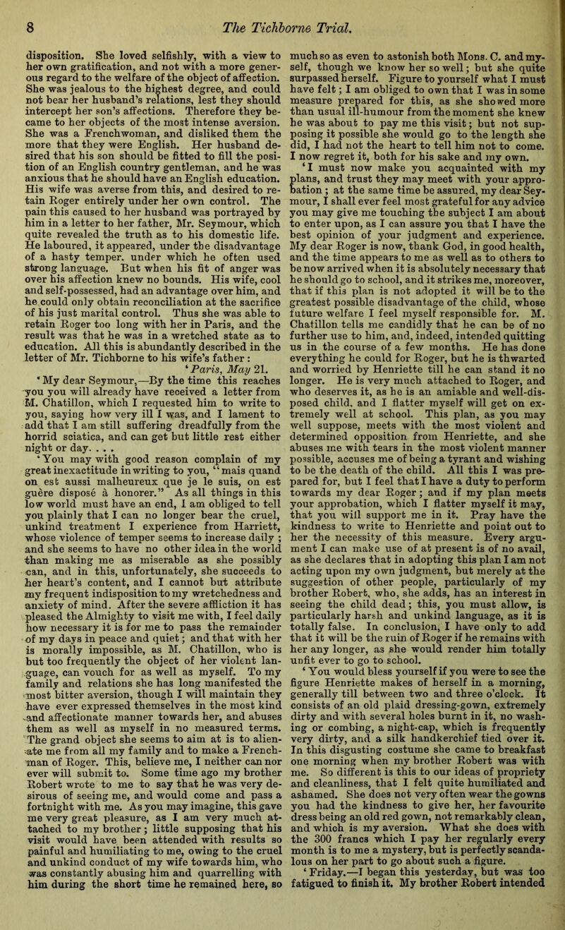 disposition. She loved selfishly, with a view to her own gratification, and not with a more gener- ous regard to the welfare of the object of affection. She was jealous to the highest degree, and could not bear her husband’s relations, lest they should intercept her son’s affections. Therefore they be- came to her objects of the most intense aversion. She was a Frenchwoman, and disliked them the more that they were English. Her husband de- sired that his son should be fitted to fill the posi- tion of an English country gentleman, and he was anxious that he should have an English education. His wife was averse from this, and desired to re- tain Koger entirely under her own control. The pain this caused to her husband was portrayed by him in a letter to her father, Mr. Seymour, which quite revealed the truth as to his domestic life. He laboured, it appeared, under the disadvantage of a hasty temper, under which he often used strong language. But when his fit of anger was over his affection knew no bounds. His wife, cool and self-possessed, had an advantage over him, and he could only obtain reconciliation at the sacrifice of his just marital control. Thus she was able to retain Roger too long with her in Paris, and the result was that he was in a wretched state as to education. All this is abundantly described in the letter of Mr. Tichborne to his wife’s father: ^ Paris, May 21. ‘ My dear Seymour,—By the time this reaches you you will already have received a letter from M. Chatillon, which I requested him to write to you, saying how very ill I was, and I lament to add that I am still suffering dreadfully from the horrid sciatica, and can get but little rest either night or day. . . . ‘ You may with good reason complain of my great inexactitude in writing to you, “mais quand on est aussi malheureux que je le suis, on est guere dispose ^ honorer.” As all things in this low world must have an end, 1 am obliged to tell you plainly that I can no longer bear the cruel, unkind treatment I experience from Harriett, whose violence of temper seems to increase daily ; and she seems to have no other idea in the world than making me as miserable as she possibly can, and in this, unfortunately, she succeeds to her heart’s content, and I cannot but attribute my frequent indisposition to my wretchedness and anxiety of mind. After the severe afiBiction it has pleased the Almighty to visit me with, I feel daily how necessary it is for me to pass the remainder of my days in peace and quiet; and that with her is morally impossible, as M. Chatillon, who is but too frequently the object of her violent lan- guage, can vouch for as well as myself. To my family and relations she has long manifested the ‘most bitter aversion, though I will maintain they have ever expressed themselves in the most kind -and affectionate manner towards her, and abuses them as well as myself in no measured terms. ‘The grand object she seems to aim at is to alien- ate me from all my family and to make a French- man of Roger. This, believe me, I neither can nor ever will submit to. Some time ago my brother Robert wrote to me to say that he was very de- sirous of seeing me, and would come and pass a fortnight with me. As you may imagine, this gave me very great pleasure, as I am very much at- tached to my brother ; little supposing that his visit would have been attended with results so painful and humiliating to me, owing to the cruel and unkind conduct of my wife towards him, who was constantly abusing him and quarrelling with him during the short time he remained here, so much so as even to astonish both Mons. C. and my- self, though we know her so well; but she quite surpassed herself. Figure to yourself what I must have felt; I am obliged to own that I was in some measure prepared for this, as she showed more than usual ill-humour from the moment she knew he was about to pay me this visit; but not sup- posing it possible she would go to the length she did, I had not the heart to tell him not to come. I now regret it, both for his sake and my own. ‘I must now make you acquainted with my Ians, and trust they may meet with your appro- ation ; at the same time be assured, my dear Sey- mour, I shall ever feel most grateful for any advice you may give me touching the subject I am about to enter upon, as I can assure you that I have the best opinion of your judgment and experience. My dear Roger is now, thank God, in good health, and the time appears to me as well as to others to be now arrived when it is absolutely necessary that he should go to school, and it strikes me, moreover, that if this plan is not adopted it will be to the greatest possible disadvantage of the child, whose future welfare I feel myself responsible for. M. Chatillon tells me candidly that he can be of no further use to him, and, indeed, intended quitting us in the course of a few months. He has done everything he could for Roger, but he is thwarted and worried by Henriette till he can stand it no longer. He is very much attached to Roger, and who deserves it, as he is an amiable and well-dis- posed child, and I flatter myself will get on ex- tremely well at school. This plan, as you may well suppose, meets with the most violent and determined opposition from Henriette, and she abuses me with tears in the most violent manner possible, accuses me of being a tyrant and wishing to be the death of the child. All this I was pre- pared for, but I feel that I have a duty to perform towards my dear Roger; and if my plan meets your approbation, which I flatter myself it may, that you will support me in it. Pray have the kindness to write to Henriette and point out to her the necessity of this measure. Every argu- ment I can make use of at present is of no avail, as she declares that in adopting this plan I am not acting upon my own judgment, but merely at the suggestion of other people, particularly of my brother Robert, who, she adds, has an interest in seeing the child dead; this, you must allow, is particularly harsh and unkind language, as it is totally false. In conclusion, I have only to add that it will be the ruin of Roger if he remains with her any longer, as she would render him totally unfit ever to go to school. ‘ You would bless yourself if you were to see the figure Henriette makes of herself in a morning, generally till between two and three o’clock. It consists of an old plaid dressing-gown, extremely dirty and with several holes burnt in it, no wash- ing or combing, a night-cap, which is frequently very dirty, and a silk handkerchief tied over it. In this disgusting costume she came to breakfast one morning when my brother Robert was with me. So different is this to our ideas of propriety and cleanliness, that I felt quite humiliated and ashamed. She does not very often wear the gowns you had the kindness to give her, her favourite dress being an old red gown, not remarkably clean, and which is my aversion. What she does with the 300 francs which I pay her regularly every month is to me a mystery, but is perfectly scanda- lous on her part to go about such a figure. ‘ Friday.—I began this yesterday, but was too fatigued to finish it. My brother Robert intended