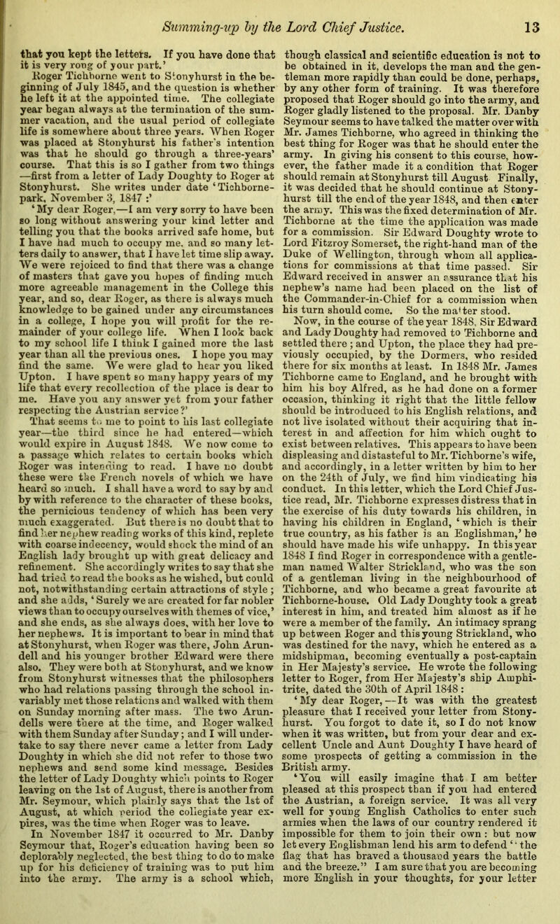 that you kept the letters. If you have done that it is very rong of your part.’ Koger Tichhorne went to Stonyhurst in the be- ginning of July 1845, and the question is whether he left it at the appointed time. The collegiate year began always at the termination of the sum- mer vacation, and the usual period of collegiate life is somewhere about three years. When Koger was placed at Stonyhurst his father’s intention was that he should go through a three-years’ course. That this is so I gather from two things —first from a letter of Lady Doughty to Roger at Stonyhurst. She writes under date ‘Tichborne- park, November 3, 1847 ‘ My dear Roger,—I am very sorry to have been so long without answering your kind letter and telling you that the books arrived safe home, but I have had much to occupy me, and so many let- ters daily to answer, that I have let time slip away. We were rejoiced to find that there was a change of masters that gave you hopes of finding much more agreeable management in the College this year, and so, dear Roger, as there is always much knowledge to be gained under any circumstances in a college, I hope you will profit for the re- mainder of your college life. When I look back to my school life I think I gained more the last year than all the previous ones. I hope you may find the same. We were glad to hear you liked Upton. I have spent so many happy years of my life that every recollection of the place is dear to me. Have you any answer yet from your father respecting the Austrian service?’ That seems t>; me to point to his last collegiate year—the third since he had entered—which would expire in August 3848. We now come to a passage which relates to certain books which Roger was intending to read. I have no doubt these were the French novels of which we have heard so much. I shall have a word to say by and by with reference to the character of these books, the pernicious tendency of which has been very much exaggerated. But there is no doubt that to find her nephew reading works of this kind, replete with coarse indecency, would shock the mind of an English lady brought up with great delicacy and refinement. She accordingly writes to say that she had tried to read the books as he wished, but could not, notwithstanding certain attractions of style ; and she adds, ‘ Surely we are created for far nobler views than to occupy ourselves with themes of vice, ’ and she ends, as she always does, with her love to her nephews. It is important to bear in mind that at Stonyhurst, when Roger was there, John Arun- dell and his younger brother Edward were there also. They were both at Stonyhurst, and we know from Stonyhurst witnesses that the philosophers who had relations passing through the school in- variably met those relations and walked with them on Sunday morning after mass. The two Arun- dells were there at the time, and Roger walked with them Sunday after Sunday; and I will under- take to say there never came a letter from Lady Doughty in which she did not refer to those two nephews and send some kind message. Besides the letter of Lady Doughty whicii points to Roger leaving on the 1st of August, there is another from Mr. Seymour, which plainly says that the 1st of August, at which period the collegiate year ex- pires, was the time when Roger was to leave. In November 1847 it occurred to Mr. Danby Seymour that, Roger’s education having been so deplorably neglected, the best thing to do to make up for his deficiency of training was to put him into the army. The army is a school which, though classical and scienti6c education is not to be obtained in it, develops the man and the gen- tleman more rapidly than could be done, perhaps, by any other form of training. It was therefore proposed that Roger should go into the army, and Roger gladly listened to the proposal. Mr. Danby Seymour seems to have talked the matter over with Mr. James Tichborne, who agreed in thinking the best thing for Roger was that he should enter the army. In giving his consent to this course, how- ever, the father made it a condition that Roger should reinain at Stonyhurst till August Finally, it was decided that he should continue at Stony- hurst till the end of the year 1848, and then enter the army. This was the fixed determination of Mr. Tichborne at the time the application was made for a commission. Sir Edward Doughty wrote to Lord Fitzroy Somerset, the right-hand man of the Duke of Wellington, through whom all applica- tions for commissions at that time passed. Sir Edward received in answer an assurance that his nephew’s name had been placed on the list of the Commander-in-Chief for a commission when his turn should come. So the master stood. Now, in the course of the year 1848, Sir Edward and Lady Doughty had removed to Tichborne and settled there ; and Upton, the place they had pre- viously occupied, by the Dormers, who resided there for six months at least. In 1848 Mr. James Tichborne came to England, and he brought with him his boy Alfred, as he had done on a former occasion, thinking it right that the little fellow should be introduced to his English relations, and not live isolated without their acquiring that in- terest in and affection for him which ought to exist between relatives. This appears to have been displeasing and distasteful to Mr. Tichborne’s wife, and accordingly, in a letter written by him to her on the 24th of July, we find him vindicating big conduct. In this letter, which the Lord Chief Jus- tice read, Mr. Tichborne expresses distress that in the exercise of his duty towards his children, in having his children in England, ‘ which is their true country, as his father is an Englishman,’ he should have made his wife unhappy. In this year 1848 I find Roger in correspondence with a gentle- man named Walter Strickknd, who was the son of a gentleman living in the neighbourhood of Tichborne, and who became a great favourite at Tichborne-house. Old Lady Doughty took a great interest in him, and treated him almost as if he were a member of the family. An intimacy sprang up between Roger and this young Strickland, who was destined for the navy, which he entered as a midshipman, becoming eventually a post-captain in Her Majesty’s service. He wrote the following letter to Roger, from Her Majesty’s ship Amphi- trite, dated the 30th of April 1848 : ‘My dear Roger,—It was with the greatest pleasure that I received your letter from Stony- hurst. You forgot to date it, so I do not know when it was written, but from your dear and ex- cellent Uncle and Aunt Doughty I have heard of some prospects of getting a commission in the British army. ‘You will easily imagine that I am better pleased at this prospect than if you had entered the Austrian, a foreign service. It was all very well for young English Catholics to enter such armies when the laws of our country rendered it impossible for them to join their own : but now let every Englishman lend his arm to defend ‘ ’ the flag that has braved a thousand years the battle and the breeze.” I am sure that you are becoming more English in your thoughts, for your letter