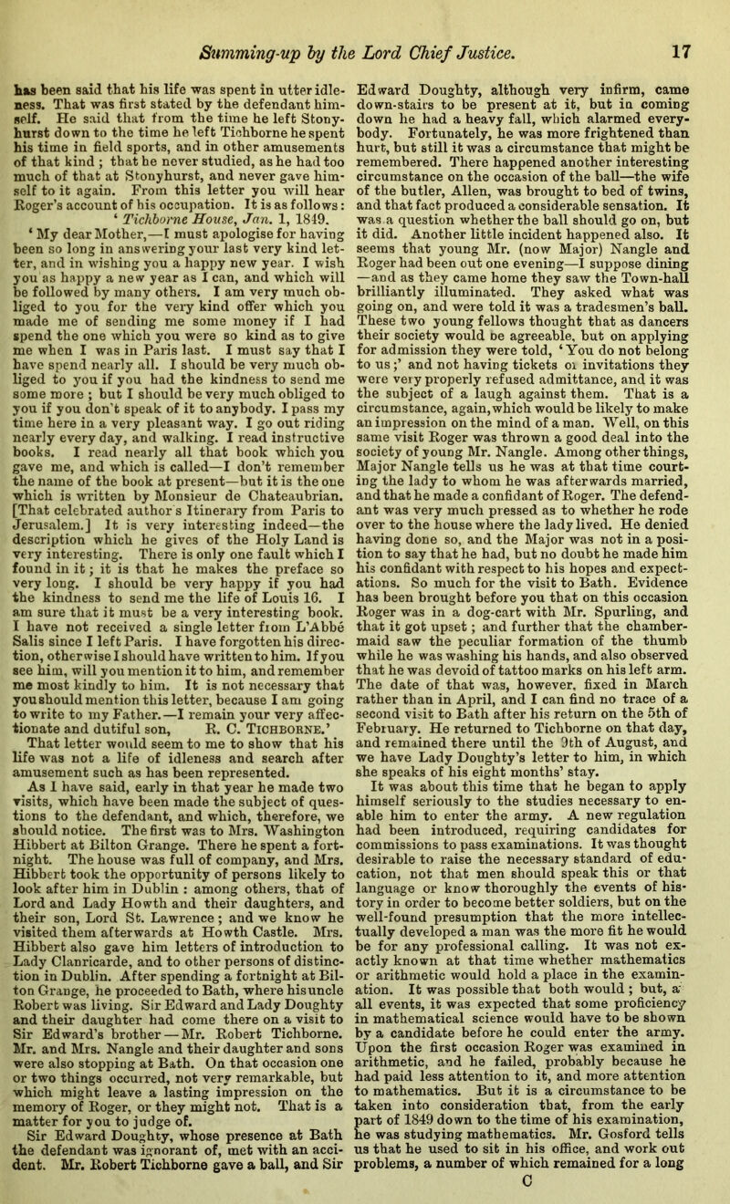 has been said that his life was spent in utter idle- ness. That was first stated by the defendant him- self. He said that from the time he left Stony- hurst down to the time he left Tichborne he spent his time in field sports, and in other amusements of that kind ; that he never studied, as he had too much of that at Stonyhurst, and never gave him- self to it again. From this letter you will hear Roger’s account of his occupation. It is as follows: ‘ Tichborne House, Jan. 1, 1849. ‘ My dear Mother,—I must apologise for having been so long in answering your last very kind let- ter, and in wishing you a happy new year. I wish you as happy a new year as I can, and which will be followed by many others. I am very much ob- liged to you for the very kind offer which you made me of sending me some money if I had spend the one which you were so kind as to give me when I was in Paris last. I must say that I have spend nearly all. I should be very much ob- liged to you if you had the kindness to send me some more ; but I should be very much obliged to you if you don’t speak of it to anybody. I pass my time here in a very pleasant way. I go out riding nearly every day, and walking. I read instructive books. I read nearly all that book which you gave me, and which is called—I don’t remember the name of the book at present—but it is the one which is written by Monsieur de Chateaubrian. [That celebrated author s Itinerary from Paris to Jerusalem.] It is very interesting indeed—the description which he gives of the Holy Land is very interesting. There is only one fault which I found in it; it is that he makes the preface so very long. I should be very happy if you had the kindness to send me the life of Louis 16. I am sure that it must be a very interesting book. I have not received a single letter from L’Abbe Salis since I left Paris. I have forgotten his direc- tion, otherwise I should have written to him. If you see him, will you mention it to him, and remember me most kindly to him. It is not necessary that youshould mention this letter, because lam going to write to my Father.—I remain your very affec- tionate and dutiful son, R. C. Tichborne.’ _ That letter would seem to me to show that his life was not a life of idleness and search after amusement such as has been represented. As 1 have said, early in that year he made two visits, which have been made the subject of ques- tions to the defendant, and which, therefore, we should notice. The first was to Mrs. Washington Hibbert at Bilton Grange. There he spent a fort- night. The house was full of company, and Mrs. Hibbert took the opportunity of persons likely to look after him in Dublin ; among others, that of Lord and Lady Howth and their daughters, and their son. Lord St. Lawrence; and we know he visited them afterwards at Howth Castle. Mrs. Hibbert also gave him letters of introduction to Lady Clanricarde, and to other persons of distinc- tion in Dublin. After spending a fortnight at Bil- ton Grange, he proceeded to Bath, where his uncle Robert was living. Sir Edward and Lady Doughty and their daughter had come there on a visit to Sir Edward’s brother — Mr. Robert Tichborne. Mr. and Mrs. Nangle and their daughter and sons were also stopping at Bath. On that occasion one or two things occurred, not very remarkable, but which might leave a lasting impression on the memory of Roger, or they might not. That is a matter for you to judge of. Sir Edward Doughty, whose presence at Bath the defendant was ignorant of, met with an acci- dent. Mr. Robert Tichborne gave a ball, and Sir Edward Doughty, although very infirm, came down-stairs to be present at it, but in coming down he had a heavy fall, which alarmed every- body. Fortunately, he was more frightened than hurt, but still it was a circumstance that might be remembered. There happened another interesting circumstance on the occasion of the ball—the wife of the butler, Allen, was brought to bed of twins, and that fact produced a considerable sensation. It was a question whether the ball should go on, but it did. Another little incident happened also. It seems that young Mr. (now Major) Nangle and Roger had been out one evening—I suppose dining —and as they came home they saw the Town-hall brilliantly illuminated. They asked what was going on, and were told it was a tradesmen’s ball. These two young fellows thought that as dancers their society would ne agreeable, but on applying for admission they were told, ‘You do not belong to us;’ and not having tickets oi invitations they were very properly refused admittance, and it was the subject of a laugh against them. That is a circumstance, again, which would be likely to make an impression on the mind of a man. Well, on this same visit Roger was thrown a good deal into the society of young Mr. Nangle. Among other things. Major Nangle tells us he was at that time court- ing the lady to whom he was afterwards married, and that he made a confidant of Roger. The defend- ant was very much pressed as to whether he rode over to the house where the lady lived. He denied having done so, and the Major was not in a posi- tion to say that he had, but no doubt he made him his confidant with respect to his hopes and expect- ations. So much for the visit to Bath. Evidence has been brought before you that on this occasion Roger was in a dog-cart with Mr. Spurling, and that it got upset; and further that the chamber- maid saw the peculiar formation of the thumb while he was washing his hands, and also observed that he was devoid of tattoo marks on his left arm. The date of that was, however, fixed in March rather than in April, and I can find no trace of a second visit to Bath after his return on the 5th of February. He returned to Tichborne on that day, and remained there until the 9th of August, and we have Lady Doughty’s letter to him, in which she speaks of his eight months’ stay. It was about this time that he began to apply himself seriously to the studies necessary to en- able him to enter the army. A new regulation had been introduced, requiring candidates for commissions to pass examinations. It was thought desirable to raise the necessary standard of edu- cation, not that men should speak this or that language or know thoroughly the events of his- tory in order to become better soldiers, but on the well-found presumption that the more intellec- tually developed a man was the more fit he would be for any professional calling. It was not ex- actly known at that time whether mathematics or arithmetic would hold a place in the examin- ation. It was possible that both would ; but, a' all events, it was expected that some proficiency in mathematical science would have to be shown by a candidate before he could enter the army. Upon the first occasion Roger was examined in arithmetic, and he failed, probably because he had paid less attention to it, and more attention to mathematics. But it is a circumstance to be taken into consideration that, from the early art of 1849 down to the time of his examination, e was studying mathematics. Mr. Gosford tells us that he used to sit in his office, and work out problems, a number of which remained for a long C