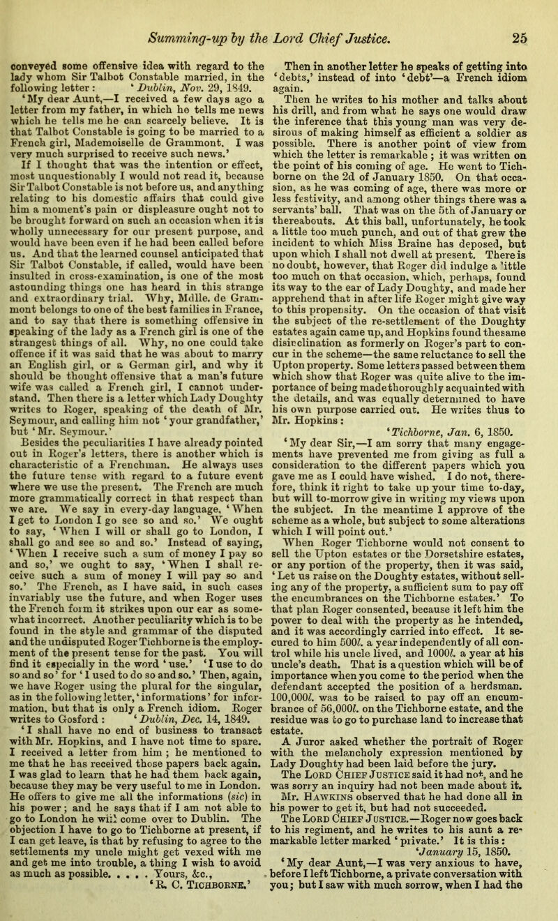 conveyed some offensive idea with regard to the lady whom Sir Talbot Constable married, in the followiog letter : “ Dublin, Nov. 29, 1849. ‘My dear Aunt,—I received a few days ago a letter from my father, in which he tells me news which he tells me he can scarcely believe. It is that Talbot Constable is going to be married to a French girl, Mademoiselle de Grammont, I was very much surprised to receive such news.’ If I thought that was the intention or effect, most unquestionably I would not read it, because Sir Talbot Constable is not before us, and anything relating to his domestic affairs that could give him a moment’s pain or displeasure ought not to be brought forward on such an occasion when it is wholly unnecessary for our present purpose, and would have been even if he had been called before us. And that the learned counsel anticipated that Sir Talbot Constable, if called, would have been insulted in cross-examination, is one of the most astounding things one has heard in this strange and extraordinary trial. Why, Mdlle. de Gram- mont belongs to one of the best families in France, and to say that there is something offensive in speaking of the lady as a French girl is one of the strangest things of all. Why, no one could take offence if it was said that he was about to many an English girl, or a German girl, and why it should be thought offensive that a man’s future wife was called a French girl, I cannot under- stand. Then there is a letter which Lady Doughty writes to Roger, speaking of the death of Mr. Seymour, and calling him not ‘ your grandfather*,’ but ‘ Mr. Seymour. ’ Besides the peculiarities I have already pointed out in Roger’s letters, there is another which is characteristic of a Frenchman. He always uses the future tense with regard to a future event where we use the present. The French are much more grammatically correct in that respect than we are. We say in every-day language, ‘ When I get to London I go see so and so.’ We ought to say, ‘ When I will or shall go to London, I shall go and see so and so.’ Instead of saying, ‘ When I receive such a sum of money I pay so and so,’ we ought to say, ‘When I shall re- ceive such a sum of money I will pay so and so.’ The French, as I have said, in such cases invariably use the future, and when Roger uses the French form it strikes upon our ear as some- what incorrect. Another peculiarity which is to be found in the style and grammar of the disputed and the undisputed Roger Tichborne is the employ- ment of the present tense for the past. You will find it especially in the word ‘use.’ ‘I use to do so and so’ for ‘ 1 used to do so and so.’ Then, again, we have Roger using the plural for the singular, as in the following letter, ‘ informations ’ for infor- mation, but that is only a French idiom. Roger writes to Gosford : ‘ Dublin, Dec. 14, 1849. ‘ I shall have no end of business to transact with Mr. Hopkins, and I have not time to spare. I received a letter from him ; he mentioned to me that he has received those papers back again. I was glad to learn that he had them back again, because they may be very useful to me in London. He offers to give me all the informations (sic) in his power; and he says that if I am not able to go to London he wiii come over to Dublin. The objection I have to go to Tichborne at present, if I can get leave, is that by refusing to agree to the settlements my uncle might get vexed with me and get me into trouble, a thing I wish to avoid as much as possible Yours, &c., * R, C. Tichbobne.’ Then in another letter he speaks of getting into ‘debts,’ instead of into ‘debt’—a French idiom again. Then he writes to his mother and talks about his drill, and from what he says one would draw the inference that this young man was veiy de- sirous of making himself as efficient a soldier as possible. There is another point of view from which the letter is remarkable ; it was written on the point of his coming of age. He went to Tich- borne on the 2d of January 1850. On that occa- sion, as he w'as coming of age, there was more or less festivity, and among other things there was a servants’ ball. That was on the 6th of January or thereabouts. At this ball, unfortunately, he took a little too much punch, and out of that grew the incident to which Miss Braine has deposed, but upon which I shall not dwell at present. There is no doubt, however, that Roger did indulge a ’ittle too much on that occasion, which, perhaps, found its way to the ear of Lady Doughty, and made her apprehend that in after life Roger might give way to this propensity. On the occasion of that visit the subject of the re-settlement of the Doughty estates again came up, and Hopkins found thesame disicclination as formerly on Roger’s part to con- cur in the scheme—the same reluctance to sell the Upton property. Some letters passed between them which show that Roger was quite alive to the im- portance of being madethoroughly acquainted with the details, and was equally determined to have his own purpose carried out. He writes thus to Mr. Hopkins: * Tichborne, Jan. 6, 1850. ‘ My dear Sir,—I am sorry that many engage- ments have prevented me from giving as full a consideration to the different papers which you gave me as I could have wished. I do not, there- fore, tbink it right to take up your time to-day, but will to-morrow give in writing my views upon the subject. In the meantime I approve of the scheme as a whole, but subject to some alterations which I will point out,’ When Roger Tichborne would not consent to sell the Upton estates or the Dorsetshire estates, or any portion of the property, then it was said, ‘ Let us raise on the Doughty estates, without sell- ing any of the property, a sufficient sum to pay off the encumbrances on the Tichborne estates.’ To that plan Roger consented, because it left him the power to deal with the property as he intended, and it was accordingly carried into effect. It se- cured to him 500^. a year independently of all con- trol while his uncle lived, and lOOOZ. a year at his uncle’s death. That is a question which will be of importance when you come to the period when the defendant accepted the position of a herdsman. 100,000^. was to be raised to pay off an encum- brance of 56,000^. on the Tichborne estate, and the residue was to go to purchase land to increase that estate. A Juror asked whether the portrait of Roger with the melancholy expression mentioned by Lady Doughty had been laid before the jury. The Lobd Chief Justice said it had no<--, and he was sorry an inquiry had not been made about it. Mr. Hawkins observed that he had done all in his power to get it, but had not succeeded. The Lord Chief Jdstice.—Roger now goes back to his regiment, and he writes to his aunt a re- markable letter marked ‘ private.’ It is this: ^January 15, 1850. * My dear Aunt,—I was very anxious to have, before I left Tichborne, a private conversation with you j but I saw with much sorrow, when I had the