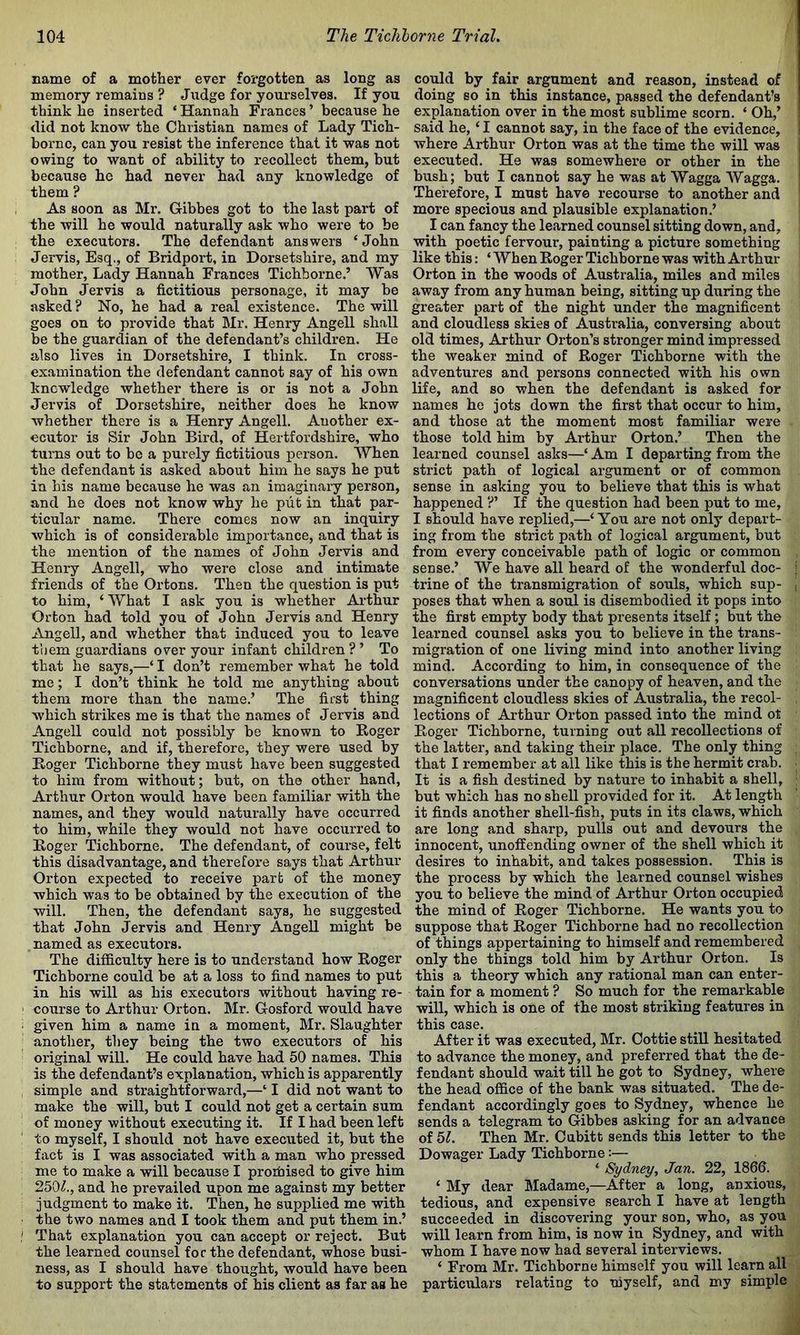 name of a mother ever forgotten as long as memory remains ? Judge for yourselves. If you think he inserted ‘ Hannah Frances ’ because he did not know the Christian names of Lady Tich- bornc, can you resist the inference that it was not owing to want of ability to recollect them, but because he had never had any knowledge of them ? As soon as Mr. Gibbes got to the last part of the will he would naturally ask who were to be the executors. The defendant answers ‘ John Jervis, Esq., of Bridport, in Dorsetshire, and my mother. Lady Hannah Frances Tichhorne.’ Was John Jervis a fictitious personage, it may be asked ? No, he had a real existence. The will goes on to provide that Mr. Henry Angell shall be the guardian of the defendant’s children. He also lives in Dorsetshire, I think. In cross- examination the defendant cannot say of his own knowledge whether there is or is not a John Jervis of Dorsetshire, neither does he know whether there is a Henry Angell. Another ex- ecutor is Sir John Bird, of Hertfordshire, who turns out to be a purely fictitious person. When the defendant is asked about him he says he put in his name because he was an imaginary person, and he does not know why he put in that par- ticular name. There comes now an inquiry which is of considerable importance, and that is the mention of the names of John Jervis and Henry Angell, who were close and intimate friends of the Ortons. Then the question is put to him, ‘ What I ask you is whether Arthur Orton had told you of John Jervis and Henry Angell, and whether that induced you to leave them guardians over your infant children ? ’ To that he says,—‘ I don’t remember what he told me; I don’t think he told me anything about them more than the name.’ The first thing which strikes me is that the names of Jervis and Angell could not possibly be known to Koger Tichborne, and if, therefore, they were used by Roger Tichborne they must have been suggested to him from without; but, on the other hand, Arthur Orton would have been familiar with the names, and they would naturally have occurred to him, while they would not have occurred to Roger Tichborne. The defendant, of course, felt this disadvantage, and therefore says that Arthur Orton expected to receive part of the money which was to be obtained by the execution of the will. Then, the defendant says, he suggested that John Jervis and Henry Angell might be , named as executors. The difficulty here is to understand how Roger Tichborne could be at a loss to find names to put in his will as his executors without having re- course to Arthur Orton. Mr. Gosford would have given him a name in a moment, Mr. Slaughter another, they being the two executors of his original will. He could have had 50 names. This is the defendant’s explanation, which is apparently simple and straightforward,—‘ I did not want to make the will, but I could not get a certain sum of money without executing it. If I had been left to myself, I should not have executed it, but the fact is I was associated with a man who pressed me to make a will because I proifiised to give him 250i?., and he prevailed upon me against my better judgment to make it. Then, he supplied me with the two names and I took them and put them in.’ That explanation you can accept or reject. But the learned counsel foe the defendant, whose busi- ness, as I should have thought, would have been to support the statements of his client as far as he could by fair argument and reason, instead of doing so in this instance, passed the defendant’s explanation over in the most sublime scorn. ‘ Oh,’ said he, ‘ I cannot say, in the face of the evidence, where Arthur Orton was at the time the will was executed. He was somewhei’e or other in the bush; but I cannot say he was at Wagga Wagga. Therefore, I must have recourse to another and more specious and plausible explanation.’ I can fancy the learned counsel sitting down, and, with poetic fervour, painting a picture something like this: ‘ When Roger Tichborne was with Arthur Orton in the woods of Australia, miles and miles away from any human being, sitting up during the greater part of the night under the magnificent and cloudless skies of Australia, conversing about old times, Arthur Orton’s stronger mind impressed the weaker mind of Roger Tichborne with the adventures and persons connected with his own life, and so when the defendant is asked for names he jots down the first that occur to him, and those at the moment most familiar were those told him by Arthur Orton.’ Then the learned counsel asks—‘ Am I departing from the strict path of logical argument or of common sense in asking you to believe that this is what happened ?’ If the question had been put to me, I should have replied,—‘ You are not only depart- ing from the strict path of logical argument, but from every conceivable path of logic or common , sense.’ We have all heard of the wonderful doc- | trine of the transmigration of souls, which sup- | poses that when a soul is disembodied it pops into the first empty body that presents itself; but the learned counsel asks you to believe in the trans- migration of one living mind into another living mind. According to him, in consequence of the conversations under the canopy of heaven, and the magnificent cloudless skies of Australia, the recol- . lections of Arthur Orton passed into the mind ot Roger Tichborne, turning out all recollections of the latter, and taking their place. The only thing that I remember at all like this is the hermit crab. ^ It is a fish destined by nature to inhabit a shell, ; but which has no shell provided for it. At length it finds another shell-fish, puts in its claws, which are long and sharp, pulls out and devours the innocent, unoffending owner of the shell which it desires to inhabit, and takes possession. This is the process by which the learned counsel wishes you to believe the mind of Arthur Orton occupied the mind of Roger Tichborne. He wants you to suppose that Roger Tichborne had no recollection of things appertaining to himself and remembered only the things told him by Arthur Orton. Is this a theory which any rational man can enter- tain for a moment ? So much for the remarkable will, which is one of the most striking features in this case. After it was executed, Mr. Oottie still hesitated to advance the money, and preferred that the de- fendant should wait till he got to Sydney, where the head office of the bank was situated. The de- fendant accordingly goes to Sydney, whence he sends a telegram to Gibbes asking for an advance of 6L Then Mr. Cubitt sends this letter to the Dowager Lady Tichborne:— ‘ Sydney, Jan. 22, 1866. ‘ My dear Madame,—After a long, anxious, tedious, and expensive search I have at length succeeded in discovering your son, who, as you will learn from him, is now in Sydney, and with whom I have now had several interviews. ‘ From Mr. Tichborne himself you will learn all particulars relating to myself, and my simple
