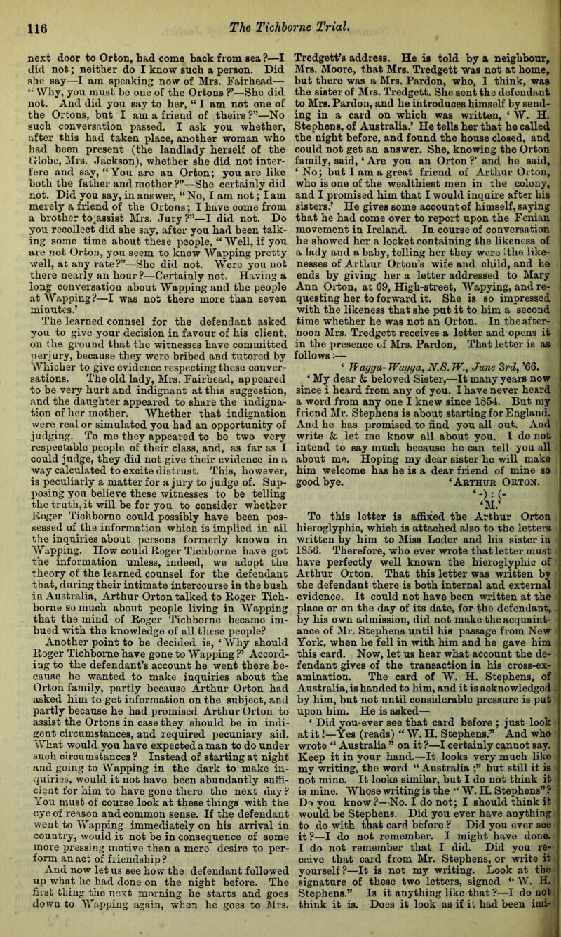 next door to Orton, had come back from sea?—I did not; neither do I know such a person. Did she say—I am speaking now of Mrs. Fairhead— “ Why, you must be one of the Ortons ?’—She did not. And did you say to her, “ I am not one of the Ortons, but I am a friend of theirs ?”—No such conversation passed. I ask you whether, after this had taken place, another woman who had been present (the landlady herself of the Grlobe, Mrs. Jackson), whether she did not inter- fere and say, “You are an Orton; you ai*e like both the father and mother ?”—She certainly did not. Did you say, in answer', “ No, I am not; I am merely a friend of the Ortons; I have come from a brother to-assist Mrs. Jury?”—I did not. Do you recollect did she say, after you had been talk- ing some time about these people, “ Well, if you are not Orton, you seem to know Wapping pretty well, at any rate?”—She did not. Were you not there nearly an hour?—Certainly not. Having a long conversation about Wapping and the people at Wapping?—I was not there more than seven minutes.’ The learned connsel for the defendant asked you to give your decision in favour of his client, on the ground that the witnesses have committed perjury, because they were bribed and tutored by Whicher to give evidence respecting these conver- sations. The old lady, Mrs. Fairhead, appeared to be very hurt and indignant at this suggestion, and the daughter appeared to share the indigna- tion of her mother. Whether that indignation were real or simulated you had an opportunity of judging. To me they appeared to be two very respectable people of their class, and, as far as I could judge, they did not give their evidence in a way calculated to excite distrust. This, however, is peculiarly a matter for a jury to judge of. Sup- posing you believe these witnesses to be telling the truth,it will be for you to consider whether linger Tichborne could possibly have been pos- sessed of the information whicii is implied in ail the inquiries about persons formerly known in Wapping. How could Roger Tichborne have got the information unless, indeed, we adopt the theory of the learned counsel for the defendant that, during their intimate intercourse in the bush in Australia, Arthur Orton talked to Roger Tich- borne so much about people living in Wapping that the mind of Roger Tichborne became im- bued with the knowledge of all these people? Another point to be decided is, ‘ Why should Roger Tichborne have gone to Wapping ?’ Accord- ing to the defendant’s account he went there be- cause he wanted to make inquiries about the Orton family, partly because Arthur Orton had asked him to get information on the subject, and partly because he had promised Arthur Orton to assist the Ortons in case they should be in indi- gent circumstances, and required pecuniary aid. What would you have expected a man to do under such circumstances ? Instead of starting at night and going to Wapping in the dark to make in- quiries, would it not have been abundantly suffi- cient for him to have gone there the next day ? You must of course look at these things with the eye of reason and common sense. If the defendant went to Wapping immediately on his arrival in country, would ic not be in consequence of some more pressing motive than a mere desire to per- form an act of friendship? And now let us see how the defendant followed up what he had done on the night before. The first thing the next morning he starts and goes down to Wapping again, when he goes to Mrs. Tredgett’s address. He is told by a neighbour, ^ Mrs. Moore, that Mrs. Tredgett was not at home, but there was a Mrs. Pardon, who, I think, was the sister of Mrs. Tredgett. She sent the defendant to Mrs. Pardon, and he introduces himself by send- ing in a card on which was written, ‘ W. H. Stephens, of Australia.’ He tells her that he called the night before, and found the house closed, and could not get an answer. She, knowing the Orton family, said, ‘ Are you an Orton ?’ and he said, ‘ No; but I am a great friend of Arthur Orton, who is one of the wealthiest men in the colony, and I px'omised him that I would inquire after his sisters.’ He gives some account of himself, saying , that he had come over to report upon the Fenian i movement in Ireland. In course of conversation i he showed her a locket containing the likeness of a lady and a baby, telling her they were (the like- nesses of Arthur Orton’s wife and child, and he ends by giving her a letter addressed to Mary Ann Orton, at 69, High-street, Wapying, and re- questing her to forward it. She is so impressed with the likeness that she put it to him a second time whether he was not an Orton. In the after- noon Mrs. Tredgett receives a letter and opens it i in the presence of Mrs. Pardon, That letter is as> i follows:— ‘ Wagga- Wagga, N.S. W., June ’66. ‘ My dear & beloved Sister,—It many years now i since i heard from any of you. I have never heard a word from any one I knew since 1854. But my friend Mr. Stephens is about starting for England. And he has promised to find you all out. And write & let me know all about you. I do not I intend to say much because he can tell you all | about me. Hoping my dear sister he will make i him welcome has he is a dear friend of mine so ) good bye. ‘Arthur Orton. ‘M.’ To this letter is affixed the Arthur Orton hieroglyphic, which is attached also to the letters . written by him to Miss Loder and his sister in 1856. Therefore, who ever wrote that letter must have perfectly well known the hieroglyphic of Arthur Orton. That this letter was written by the defendant there is both internal and external , evidence. It could not have been written at the i place or on the day of its date, for the defendant, , by his own admission, did not make the acquaint- \ ance of Mr. Stephens until his passage from New ' York, when he fell in with him and he gave him this card. Now, let us hear what account the de- fendant gives of the transaction in his cross-ex- amination. The card of W. H. Stephens, of Australia, is handed to him, and it is acknowledged by him, but not until considerable pressure is put r upon him. He is asked— ‘ Did you*ever see that card before ; just look at it!—Yes (reads) “ W. H. Stephens.” And who wrote “ Australia ” on it ?—I certainly cannot say. Keep it in your hand.—It looks very much like ; my writing, the word “ Australia ;” but still it is not mine. It looks similar, but I do not think it is mine. Whose writing is the “ W. H. Stephens” ? Do you know ?—No. I do not; I should think it would be Stephens. Did you ever have anything to do with that card before ? Did you ever see ‘ it?—I do not remember. I might have done. I do not remember that I did. Did you re- I ceive that card from Mr. Stephens, or write it yourself?—It is not my writing. Look at the j signature of these two letters, signed “W. H. * Stephens.” Is it anything like that ?—I do not | think it is. Does it look as if it had been imi-