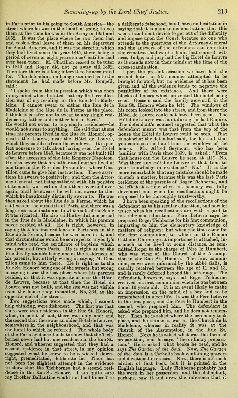 in Paris prior to Ms going to South America—the street where he was in the habit of going to see them at the time he was in the Army in 1851 and 1852. It was the place where he saw them last and took a final leave of them on his departure for South America, and it was the street in which they had lived since the year 1845, there being a period of seven or eight years since Chatillon had ever been tutor. M, Chatillon ceased to be tutor in 1840 and Eoger did not go away till 1852. Therefore there is a long interval to be accounted for. The defendant, on being examined as to the statement he had made before Mr. Roupell, said : ‘ I spoke from the impression which was then in my mind when I stated that my first recollec- tion was of my residing in the Eue de la Made- leine. I cannot swear to either the Eue de la Madeleine or the Eue de la Ferme as the place. I think it is safer not to swear to any single resi- dence my father and mother had in Paris.’ He would not swear to any single residence—he would not swear to anything. He said that at one time his parents lived in the Eue St. Honore, op- posite the Louvre, near the Hotel de Louvre, which they could see from the windows. It is per- fect nonsense to talk about having seen the Hotel de Louvre before 1845, because it was not built till after the accession of the late Emperor Napoleon. He also swore that his father and mother lived at one time in the Eue des Pyramides, where Cha- tillon came to give him instruction. These asser- tions he swears to positively ; and then the Attor- ney-General, not being satisfied with his positive statements, worries him about them over and over again, until he swears he will not swear to that which he has already distinctly sworn to. He was then asked about the Eue de la Ferme, which he said was in the outskirts of Paris, and there was a long cross-examination as to which side of the Seine it was situated. He also saidhelivedat one period in the Eue de la Madeleine, in which his parents never resided at all. He is right, however, in saying that his first residence in Paris was in the Eue de la Ferme, because he was born in it, and that circumstance would be conveyed to anybody’s mind who read the certificate of baptism which was procured from Paris. He is right as to the Eue des Pyramides being one of the residences of his parents, but utterly wrong in saying M. Cha- tillon came to him there. He is right as to the Eue St. Honore being one of the streets, but wrong in saying it was the last place where his parents resided, or that it was opposite or near the Hotel de Louvre, because at that time the Hotel de Louvre was not built, and the site was not visible from the house they inhabited, No. 364, at the opposite end of the street. Two suggestions were made which, I cannot help thinking, were dishonest. The first was that there were two residences in the Eue St. Honore, when, in point of fact, there was only one; and the second that there was an older Hotel de Louvre, somewhere in the neighbourhood, and that was the hotel to which he referred. The whole body of the Paris evidence tends to show that the Tich- bornes never had but one residence in the Eue St. Honore, and whoever suggested that they had a second residence in that street, in my opinion suggested what he knew to be a wicked, down- right, premeditated, deliberate lie. There has not been the slightest attempt in the evidence to show that the Tichbornes had a second resi- dence in the Eue St. Honore. I am quite sure jny Brother Ballantine would not lend himself to a deliberate falsehood, but I have no hesitation in saying that it is plain to demonstration that this was a fraudulent device to get out of the difficulty and impose upon the Court, because no one who attends to the questions of the Attorney-General and the answers of the defendant can entertain the remotest shadow of a doubt that counsel, wit- ness, Judge, and jury had the big Hotel de Louvre as it stands now in their minds at the time of the cross-examination. Upon the present occasion we have had the second hotel in like manner attempted to be brought forward, but no evidence of it has been given and all the evidence tends to negative the possibility of its existence. And there were blocks of houses which prevented the hotel being seen. Gossein said the family were still in the Eue St. Honore when he left. The windows of his room looked into the street, and from there the Hotel de Louvre could not have been seen. The Hotel de Louvre was built during the last Empire. The defendant’s counsel suggested that what the defendant meant was that from the top of the house the Hotel de Louvre could be seen. That is not what the defendant said, for he said that you could see the hotel from the windows of the house. Mr. Alfred Seymour, who has been familiar with Paris since 1839, is asked : ‘ From that house can the Louvre be seen at all ?—No. Was there any Hotel de Louvre at that time to your knowledge in existence?—No.’ It is the more remarkable that any mistake should be made in such a matter, because this was the last Paris residence of the parents of Eoger Tichborne, and he left it at a time when his memory was fully developed and when his recollections might be supposed to be thoroughly trustworthy. I have been speaking of the recollections of the defendant as to his secular education, and now let us see what his recollections are with regard to his religious education. Pere Lefevre says he prepared Eoger Tichborne for his first communion, imparting to him the elementary knowledge of matters of religion ; but when the time came for the first communion, to which in the Eoman Catholic Church great importance is attached, in- asmuch as he lived at some distance, he com- mitted Eoger to the charge of Pere le Humbert, who was vicar of the Church of the Assump- tion in the Eue St. Honore. The first commu- nion, as we were informed by the Abbe Salis, is usually received between the age of 11 and 13, and is rarely deferred beyond the latter age. The defendant, however, says that Eoger Tichborne received his first communion when he was between 9 and 10 years old. It is an event likely to make an impression on the mind of a boy and to be remembered in after life. It was the Pere Lefevre in the first place, and the Pere le Humbert in the second, who prepared him. The defendant is asked who prepared him, and he does not remem- ber. Then he is asked where the ceremony took place, and he thinks it was at the Church de la Madeleine, whereas in reality it was at the Church of the Assumption, in the Eue St. Honore. Next he is asked what was the form of preparation, and he says, ‘ the ordinary prepara- tion.’ He is asked what books he read, and he says The Garden of the Soul. Now, The Garden of the Soul is a Catholic book containing prayers and devotional exercises. Now, there is a French edition of that book, but it is printed in the English language. Lady Tichborne probably had the work in her possession, and the defendant, perhaps, saw it and drew the inference that it