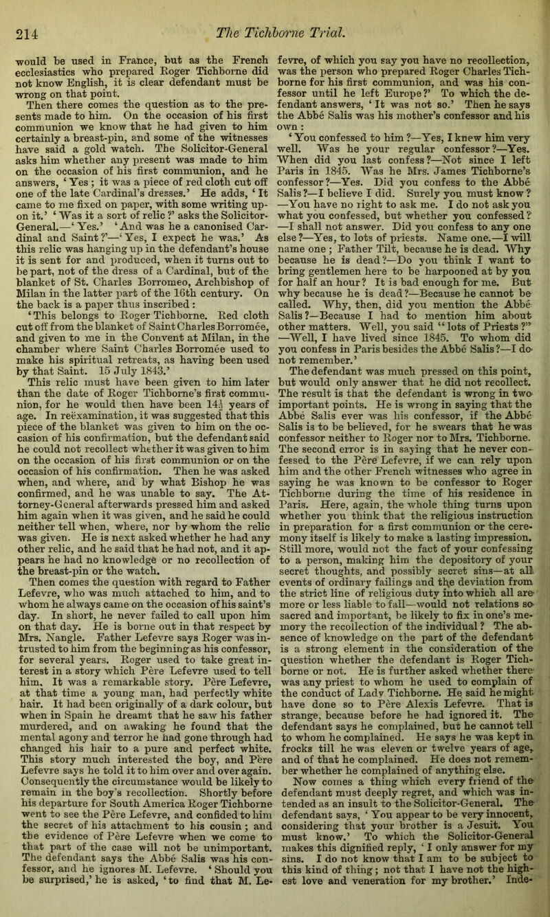 would be used in France, but as the French ecclesiastics who prepared Roger Tichborne did not know English, it is clear defendant must be wrong on that point. Then there comes the question as to the pre- sents made to him. On the occasion of his first communion we know that he had given to him certainly a breast-pin, and some of the witnesses have said a gold watch. The Solicitor-General asks him whether any present was made to him on the occasion of his first communion, and he answers, ‘ Yes ; it was a piece of red cloth cut off one of the late Cardinal’s dresses.’ He adds, ‘ It came to me fixed on paper, with some writing up- on it.’ ‘ Was it a sort of relic T asks the Solicitor- General.—‘ Yes.’ ‘And was he a canonised Car- dinal and Saint?’—‘Yes, I expect he was.’ As this relic was hanging up in the defendant’s house it is sent for and produced, when it turns out to be part, not of the dress of a Cardinal, but of the blanket of St. Charles Borromeo, Archbishop of Milan in the latter part of the 16th century. On the back is a paper thus inscribed : ‘ This belongs to Roger Tichborne. Red cloth cut off from the blanket of Saint Charles Borromee, and given to me in the Convent at Milan, in the chamber where Saint Charles Borromee used to make his spiritual retreats, as having been used by that Saint. 15 July 1843.’ This relic must have been given to him later than the date of Roger Tichborne’s first commu- nion, for he would then have been 14g years of age. In reexamination, it was suggested that this piece of the blanket was given to him on the oc- casion of his confirmation, but the defendant said he could not recollect whether it was given to him on the occasion of his first communion or on the occasion of his confirmation. Then he was asked when, and where, and by what Bishop he was confirmed, and he was unable to say. The At- torney-General afterwards pressed him and asked him again when it was given, and he said he could neither tell when, where, nor by whom the relic was given. He is next asked whether he had any other relic, and he said that he had not, and it ap- pears he had no knowledge or no recollection of the breast-pin or the watch. Then comes the question with regard to Father Lefevre, who was much attached to him, and to whom he always came on the occasion of his saint’s day. In short, he never failed to call upon him on that day. He is borne out in that respect by Mrs. Nangle. Father Lefevre says Roger was in- trusted to him from the beginning as his confessor, for several years. Roger used to take great in- terest in a story which Pere Lefevre used to tell him. It was a remarkable story. Pere Lefevre, at that time a young man, had perfectly white hair. It had been originally of a dark colour, but when in Spain he dreamt that he saw his father murdered, and on awaking he found that the mental agony and terror he had gone through had changed his hair to a pure and perfect white. This story much interested the boy, and Pere Lefevre says he told it to him over and over again. Consequently the circumstance would be likely to remain in the boy’s recollection. Shortly before his departure for South America Roger Tichborne went to see the Pere Lefevre, and confided to him the secret of his attachment to his cousin; and the evidence of Pere Lefevre when we come to that part of the case will not be unimportant. The defendant says the Abbe Salis was his con- fessor, and he ignores M. Lefevre. ‘ Should you be surprised,’ he is asked, ‘ to find that M. Le- fevre, of which you say you have no recollection, was the person who prepared Roger Charles Tich- borne for his first communion, and was his con- fessor until he left Europe V To which the de- fendant answers, ‘ It was not so.’ Then he says the Abbe Salis was his mother’s confessor and his own: ‘ You confessed to him ?—Yes, I knew him very well. Was he your regular confessor?—Yes. When did you last confess?—Not since I left Paris in 1845. Was he Mr.s. James Tichborne’s confessor?—Yes. Did you confess to the Abbe Salis ?—I believe I did. Surely you must know ? —You have no right to ask me. I do not ask you what you confessed, but whether you confessed ?' —I shall not answer. Did you confess to any one else ?—Yes, to lots of priests. Name one.—I will name one ; Father Tilt, because he is dead. Why because he is dead?—Do you think I want to bring gentlemen here to be harpooned at by you for half an hour ? It is bad enough for me. But why because he is dead ?—Because he cannot be called. Why, then, did you mention the Abbe Salis ?—Because I had to mention him about other matters. Well, you said “ lots of Priests ?” —Well, I have lived since 1845. To whom did you confess in Paris besides the Abbe Salis ?—I do- not remember.’ The defendant was much pressed on this point, but would only answer that he did not recollect. The result is that the defendant is wrong in two important points. He is wrong in saying that the Abbe Salis ever was his confessor, if the Abbe Salis is to be believed, for he swears that he was confessor neither to Roger nor to Mrs. Tichborne. The second error is in saying that he never con- fessed to the Pere Lefevre, if we can rely upon him and the other French witnesses who agree in saying he was known to be confessor to Roger Tichborne during the time of his residence in Paris. Here, again, the whole thing turns upon whether you think that the religious instruction in preparation for a first communion or the cere- mony itself is likely to make a lasting impression. Still more, would not the fact of your confessing to a person, making him the depository of your secret thoughts, and possibly secret sins—at all events of ordinary failings and tl\e deviation from the strict line of religious duty into which all are- more or less liable to fall—would not relations so sacred and important, be likely to fix in one’s me- mory the recollection of the individual ? The ab- sence of knowledge on the part of the defendant is a strong element in the consideration of the question whether the defendant is Roger Tich- borne or not. He is further asked whether there was any priest to whom he used to complain of the conduct of Lady Tichborne. He said he might have done so to Pere Alexis Lefevre. That is strange, because before he had ignored it. The defendant says he complained, but he cannot tell to whom he complained. He says he was kept in frocks till he was eleven or twelve years of age, and of that he complained. He does not remem- ber whether he complained of anything else. Now comes a thing which every friend of th& defendant must deeply regret, and which was in- tended as an insult to the Solicitor-General. The- defendant says, ‘ You appear to be very innocent, considering that your brother is a Jesuit. You must know.’ To which the Solicitor-General makes this dignified reply, ‘ I only answer for my sins. I do not know that I am to be subject to this kind of thing; not that I have not the high- est love and veneration for my brother.’ Inde-