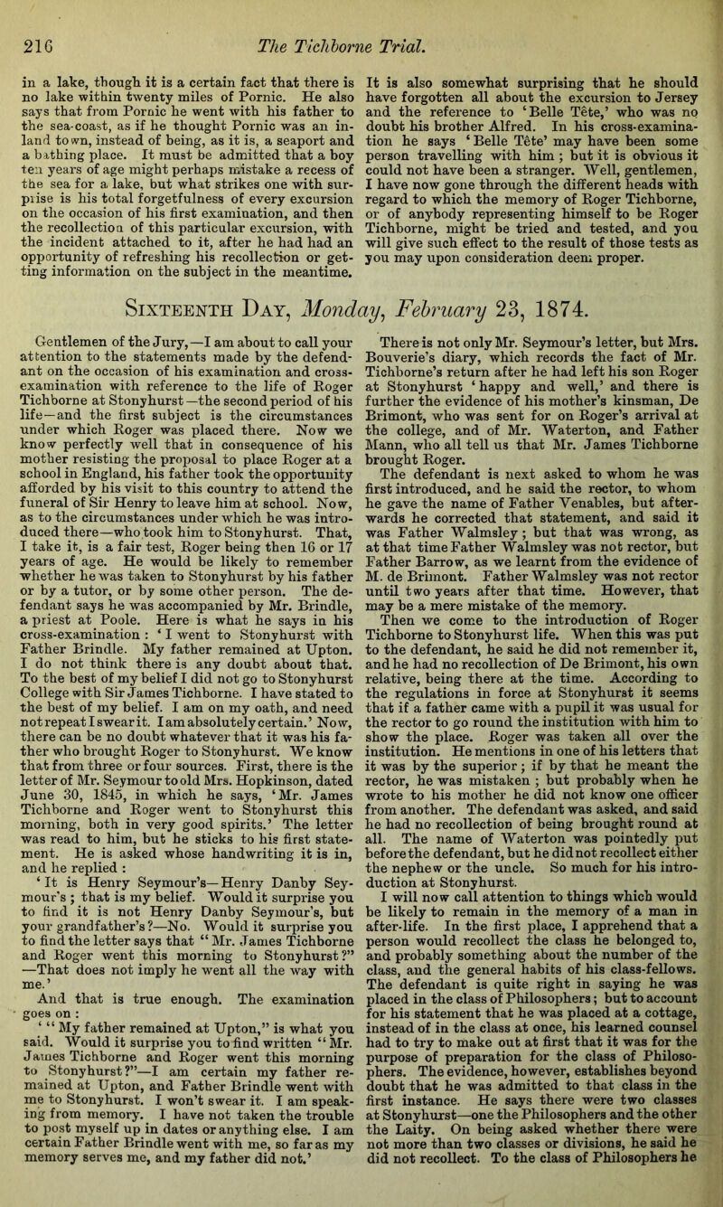 in a lake, though it is a certain fact that there is no lake within twenty miles of Pornic. He also says that from Pornic he went with his father to the sea-coast, as if he thought Pornic was an in- land town, instead of being, as it is, a seaport and a bathing place. It must be admitted that a boy ten years of age might perhaps mistake a recess of the sea for a lake, but what strikes one with sur- prise is his total forgetfulness of every excursion on the occasion of his first examination, and then the recollection of this particular excursion, with the incident attached to it, after he had had an opportunity of refreshing his recollection or get- ting information on the subject in the meantime. It is also somewhat surprising that he should have forgotten all about the excursion to Jersey and the reference to ‘Belle Tete,’ who was no doubt his brother Alfred. In his cross-examina- tion he says ‘ Belle Tete’ may have been some person travelling with him; but it is obvious it could not have been a stranger. Well, gentlemen, I have now gone through the different heads with regard to which the memory of Roger Tichborne, or of anybody representing himself to be Roger Tichborne, might be tried and tested, and you will give such effect to the result of those tests as you may upon consideration deem proper. Sixteenth Day, Monday., February 23, 1874. Gentlemen of the Jury,—I am about to call your attention to the statements made by the defend- ant on the occasion of his examination and cross- examination with reference to the life of Roger Tichborne at Stony hurst—the second period of his life—and the first subject is the circumstances under which Roger was placed there. Now we know perfectly well that in consequence of his mother resisting the proposal to place Roger at a school in England, his father took the opportunity afforded by his visit to this country to attend the funeral of Sir Henry to leave him at school. Now, as to the circumstances under which he was intro- duced there—who took him to Stonyhurst. That, I take it, is a fair test, Roger being then 16 or 17 years of age. He would be likely to remember whether he was taken to Stonyhurst by his father or by a tutor, or by some other person. The de- fendant says he was accompanied by Mr. Brindle, a priest at Poole. Here is what he says in his cross-examination : ‘ I went to Stonyhurst with Father Brindle. My father remained at Upton. I do not think there is any doubt about that. To the best of my belief I did not go to Stonyhurst College with Sir James Tichborne. I have stated to the best of my belief. I am on my oath, and need not repeat I swear it, I am absolutely certain.’ Now, there can be no doubt whatever that it was his fa- ther who brought Roger to Stonyhurst. We know that from three or four sources. First, there is the letter of Mr. Seymour to old Mrs. Hopkinson, dated June 30, 1845, in which he says, ‘Mr. James Tichborne and Roger went to Stonyhurst this morning, both in very good spirits.’ The letter was read to him, but he sticks to his first state- ment. He is asked whose handwriting it is in, and he replied : ‘ It is Henry Seymour’s— Henry Danby Sey- mour's ; that is my belief. Would it surprise you to find it is not Henry Danby Seymour’s, but your grandfather’s?—No. Would it surprise you to find the letter says that “ Mr. James Tichborne and Roger went this morning to Stonyhurst?” —That does not imply he went all the way with me.’ And that is true enough. The examination goes on : ‘ “ My father remained at Upton,” is what you said. Would it surprise you to find written “ Mr. James Tichborne and Roger went this morning to Stonyhurst?”—I am certain my father re- mained at Upton, and Father Brindle went with me to Stonyhurst. I won’t swear it. I am speak- ing from memory. _ I have not taken the trouble to post myself up in dates or anything else. I am certain Father Brindle went with me, so far as my memory serves me, and my father did not.’ There is not only Mr. Seymour’s letter, but Mrs. Bouverie’s diary, which records the fact of Mr. Tichborne’s return after he had left his son Roger at Stonyhurst ‘happy and well,’ and there is further the evidence of his mother’s kinsman, De Brimont, who was sent for on Roger’s arrival at the college, and of Mr. Waterton, and Father Mann, who all tell us that Mr. J ames Tichborne brought Roger. The defendant is next asked to whom he was first introduced, and he said the rector, to whom he gave the name of Father Venables, but after- wards he corrected that statement, and said it was Father Walmsley; but that was wrong, as at that time Father Walmsley was not rector, but Father Barrow, as we learnt from the evidence of M. de Brimont. Father Walmsley was not rector until two years after that time. However, that may be a mere mistake of the memory. Then we come to the introduction of Roger Tichborne to Stonyhurst life. When this was put to the defendant, he said he did not remember it, and he had no recollection of De Brimont, his own relative, being there at the time. According to the regulations in force at Stonyhurst it seems that if a father came with a pupil it was usual for the rector to go round the institution with him to show the place. Roger was taken all over the institution. He mentions in one of his letters that it was by the superior; if by that he meant the rector, he was mistaken ; but probably when he wrote to his mother he did not know one officer from another. The defendant was asked, and said he had no recollection of being brought round at all. The name of AVaterton was pointedly put before the defendant, but he didnot recollect either the nephew or the uncle. So much for his intro- duction at Stonyhurst. I will now call attention to things which would be likely to remain in the memory of a man in after-life. In the first place, I apprehend that a person would recollect the class he belonged to, and probably something about the number of the class, and the general habits of his class-fellows. The defendant is quite right in saying he was placed in the class of Philosophers; but to account for his statement that he was placed at a cottage, instead of in the class at once, his learned counsel had to try to make out at first that it was for the purpose of preparation for the class of Philoso- phers. The evidence, however, establishes beyond doubt that he was admitted to that class in the first instance. He says there were two classes at Stonyhurst—one the Philosophers and the other the Laity. On being asked whether there were not more than two classes or divisions, he said he did not recollect. To the class of Philosophers he.
