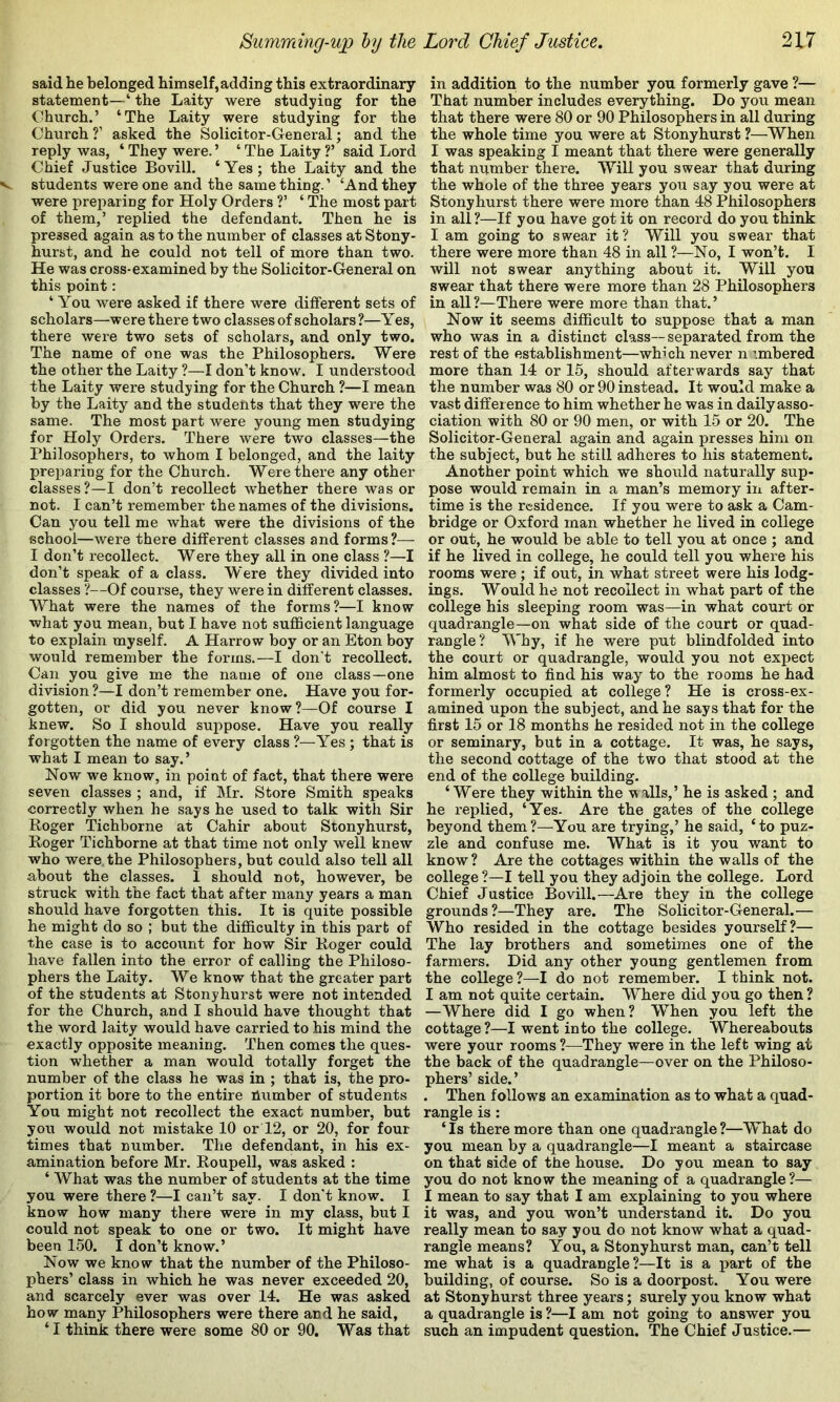 said he belonged himself, adding this extraordinary statement—‘ the Laity were studying for the Church.’ ‘The Laity were studying for the Church ?’ asked the Solicitor-General; and the reply was, ‘ They were. ’ ‘ The Laity V said Lord Chief Justice Bovill. ‘ Yes ; the Laity and the students were one and the same thing.’ ‘And they were preparing for Holy Orders ?’ ‘ The most part of them,’ replied the defendant. Then he is pressed again as to the number of classes at Stony- hurst, and he could not tell of more than two. He was cross-examined by the Solicitor-General on this point: ‘ You were asked if there were different sets of scholars—were there two classes of scholars ?—Yes, there were two sets of scholars, and only two. The name of one was the Philosophers. Were the other the Laity ?—I don’t know. I understood the Laity were studying for the Church ?—I mean by the Laity and the students that they were the same. The most part were young men studying for Holy Orders. There were two classes—the Philosophers, to whom I belonged, and the laity preparing for the Church. Were there any other classes?—I don’t recollect whether there was or not. I can’t remember the names of the divisions. Can you tell me what were the divisions of the school—were there different classes and forms?— I don’t recollect. Were they all in one class ?—I don’t speak of a class. Were they divided into classes ?—Of course, they were in different classes. What were the names of the forms?—I know what you mean, but I have not suflScient language to explain myself. A Harrow boy or an Eton boy would remember the forms.—I don't recollect. Can you give me the name of one class—one division?—I don’t remember one. Have you for- gotten, or did you never know?—Of course I knew. So I should suppose. Have you really forgotten the name of every class ?—Yes ; that is what I mean to say.’ Now we know, in point of fact, that there were seven classes ; and, if Mr. Store Smith speaks correctly when he says he used to talk with Sir Koger Tichborne at Cahir about Stonyhurst, Roger Tichborne at that time not only well knew who were the Philosophers, but could also tell all about the classes. I should not, however, be struck with the fact that after many years a man should have forgotten this. It is quite possible he might do so ; but the difficulty in this part of the case is to account for how Sir Roger could have fallen into the error of calling the Philoso- phers the Laity. We know that the greater part of the students at Stonyhurst were not intended for the Church, and I should have thought that the word laity would have carried to his mind the exactly opposite meaning. Then comes the ques- tion whether a man would totally forget the number of the class he was in ; that is, the pro- portion it bore to the entire number of students You might not recollect the exact number, but you would not mistake 10 or 12, or 20, for four times that number. The defendant, in his ex- amination before Mr. Roupell, was asked : ‘ What was the number of students at the time you were there ?—I can’t say. I don't know. I know how many there were in my class, but I could not speak to one or two. It might have been 150. I don’t know.’ Now we know that the number of the Philoso- phers’ class in which he was never exceeded 20, and scarcely ever was over 14. He was asked how many Philosophers were there and he said, ‘ I think there were some 80 or 90. Was that in addition to the number you formerly gave ?— That number includes everything. Do you mean that there were 80 or 90 Philosophers in all during the whole time you were at Stonyhurst ?—When I was speaking i meant that there were generally that number there. Will you swear that during the whole of the three years you say you were at Stonyhurst there were more than 48 Philosophers in all?—If you have got it on record do you think I am going to swear it? Will you swear that there were more than 48 in all ?—No, I won’t. I will not swear anything about it. Will you swear that there were more than 28 Philosophers in all?—There were more than that.’ Now it seems difficult to suppose that a man who was in a distinct class— separated from the rest of the establishment—which never n '.mbered more than 14 or 15, should afterwards say that the number was 80 or 90 instead. It would make a vast difference to him whether he was in daily asso- ciation with 80 or 90 men, or with 15 or 20. The Solicitor-General again and again presses him on the subject, but he still adheres to his statement. Another point which we should naturally sup- pose would remain in a man’s memory in after- time is the residence. If you were to ask a Cam- bridge or Oxford man whether he lived in college or out, he would be able to tell you at once ; and if he lived in college, he could tell you where his rooms were; if out, in what street were his lodg- ings. Would he not recollect in what part of the college his sleeping room was—in what court or quadrangle—on what side of the court or quad- rangle? Why, if he were put blindfolded into the court or quadrangle, would you not expect him almost to find his way to the rooms he had formerly occupied at college? He is cross-ex- amined upon the subject, and he says that for the first 15 or 18 months he resided not in the college or seminary, but in a cottage. It was, he says, the second cottage of the two that stood at the end of the college building. ‘Were they within the v alls,’ he is asked ; and he i-eplied, ‘Yes. Are the gates of the college beyond them?—You are trying,’ he said, ‘to puz- zle and confuse me. What is it you want to know? Are the cottages within the walls of the college ?—I tell you they adjoin the college. Lord Chief Justice Bovill.—Are they in the college grounds?—They are. The Solicitor-General.— Who resided in the cottage besides yourself?— The lay brothers and sometimes one of the farmers. Did any other young gentlemen from the college ?—I do not remember. I think not. I am not quite certain. Where did you go then ? —Where did I go when? When you left the cottage?—I went into the college. Whereabouts were your rooms ?—^They were in the left wing at the back of the quadrangle—over on the Philoso- phers’ side.’ . Then follows an examination as to what a quad- rangle is : ‘ Is there more than one quadrangle ?—What do you mean by a quadrangle—I meant a staircase on that side of the house. Do you mean to say you do not know the meaning of a quadrangle?— I mean to say that I am explaining to you where it was, and you won’t understand it. Do you really mean to say you do not know what a quad- rangle means? You, a Stonyhurst man, can’t tell me what is a quadrangle?—It is a part of the building, of course. So is a doorpost. You were at Stonyhurst three years; surely you know what a quadrangle is ?—I am not going to answer you such an impudent question. The Chief Justice.—