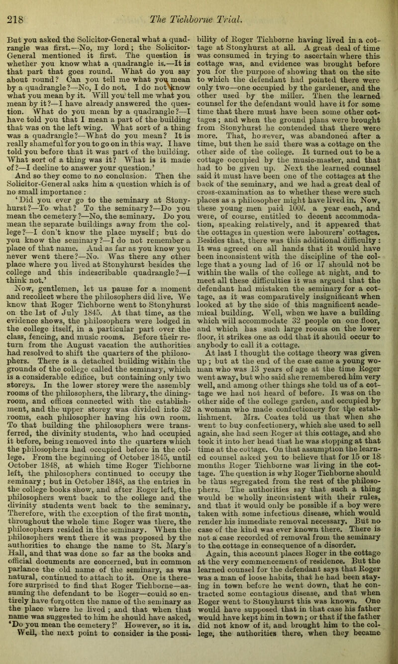 But you asked the Solicitor-General what a quad- rangle was first.—No, my lord; the Solicitor- General mentioned it first. The question is whether you know what a quadrangle is.—It is that part that goes round. What do you say about round? Can you tell me what you mean by a quadrangle?—No, I do not. I do not\know what you mean by it. Will you tell me what you mean by it ?—I have already answered the ques- tion. What do you mean by a quadrangle?—I have told you that I mean a part of the building that was on the left wing. What sort of a thing was a quadrangle?—What do you mean? It is really shameful for you to go on in this way. I have told you before that it was part of the building. What sort of a thing was it ? What is it made of?—I decline to answer your question,’ And so they come to no conclusion. Then the Solicitor-General asks him a question which is of no small importance : ‘Did you ever go to the seminary at Stony- hurst?—To what? To the seminary?—Do you mean the cemetery ?—No, the seminary. Do you mean the separate buildings away from the col- lege ?—^I don’t know the place myself; but do you know the seminary?—Ido not remember a place of that name. And as far as you know you never went there?—No. Was there any other place where you lived at Stonyhurst besides the college and this indescribable quadrangle?—I think not.’ Now, gentlemen, let us pause for a moment and recollect where the philosophers did live. We know that Eoger Tichborne went to Stonyhurst on the 1st of July 1845. At that time, as the evidence shows, the philosophers were lodged in the college itself, in a particular part over the class, fencing, and music rooms. Before their re- turn from the August vacation the authorities had resolved to shift the quarters of the philoso- phers. There is a detached building within the grounds of the college called the seminary, which is a considerable edifice, but containing only two storeys. In the lower storey were the assembly rooms of the philosophers, the library, the dining- room, and offices connected with the establish- ment, and the upper storey was divided into 32 rooms, each philosopher having his own room. To that building the philosophers were trans- ferred, the divinity students, who had occupied it before, being removed into the quarters which the philosophers had occupied before in the col- lege. From the beginning of October 1845, until October 1848, at which time Roger Tichborne left, the philosophers continued to occupy the seminary; but in October 1848, as the entries in the college books show, and after Roger left, the philosophers went back to the college and the divinity students went back to the seminary. Therefore, with the exception of the first month, throughout the whole time Roger was there, the philosophers resided in the seminary. When the philosophers went there it was proposed by the authorities to change the name to St. Mary’s Hall, and that was done so far as the books and official documents are concerned, but in common parlance the old name of the seminary, as was natural, continued to attach to it. One is there- fore surprised to find that Roger Tichborne—as- suming the defendant to be Roger—could so en- tirely have forgotten the name of the seminary as the place where he lived ; and that when that name was suggested to him he should have asked, ‘Do you mean the cemetery ?’ However, so it is. W ell, the next point to consider is the possi- bility of Roger Tichborne having lived in a cot- tage at Stonyhurst at all. A great deal of time was consumed in trying to ascertain where this- cottage was, and evidence was brought before you for the purpose of showing that on the site to which the defendant had pointed there were only two—one occupied by the gardener, and the other used by the miller. Then the learned counsel for the defendant would have it for some time that there must have been some other cot- tages ; and when the ground plans were brought from Stonyhurst he contended that there were more. That, however, was abandoned after a time, but then he said there was a cottage on the other side of the college. It turned out to be a cottage occupied by the music-master, and that had to be given up. Next the learned counsel said it must have been one of the cottages at the back of the seminary, and we had a great deal of cross-examination as to whether these were such places as a philosopher might have lived in. Now, these young men paid 100^. a year each, and were, of course, entitled to decent accommoda- tion, speaking relatively, and it apj)eared that the cottages in question were labourers’ cottages. Besides that, there was this additional difficulty ; It was agreed on all hands that it would have been inconsistent with the discipline of the col- lege that a young lad of 16 or 17 should not be within the walls of the college at night, and to meet all these difficulties it was argued that the defendant had mistaken the seminary for a cot- tage, as it was comparatively insignificant when looked at by the side of this magnificent acade- mical building. Well, when we have a building which will accommodate 32 peojrle on one floor, and which has such large rooms on the lower floor, it strikes one as odd that it should occur to anybody to call it a cottage. At last I thought the cottage theory was given up; but at the end of the case came a young wo- man who was 13 years of age at the time Roger went away, but who said she remembered him very well, and among other things she told us of a cot- tage we had not heard of before. It was on the other side of the college garden, and occupied by a woman who made confectionery for the estab- lishment. Mrs. Coates told us that when she went to buy confectionery, which she used to sell again, she had seen Roger at this cottage, and she took it into her head that he was stopping at that time at the cottage. On that assumption the learn- ed counsel asked you to believe that for 15 or IS months Roger Tichborne was living in the cot- tage. The question is why Roger Tichborne should be thus segregated from the rest of the philoso- phers. The authorities say that such a thing would be wholly inconsistent with their rules, and that it would only be possible if a boy were taken with some infectious disease, which would render his immediate removal necessary. Brit no case of the kind was ever known there. There is- not a case recorded of removal from the seminary to the cottage in consequence of a disorder. Again, this account irlaces Roger in the cottage at the very commencement of residence. But the learned counsel for the defendant says that Roger was a man of loose habits, that he had been stay- ing in town before he went down, that he con- , ■ tracted some contagious disease, and that when ^ Roger went to Stonyhurst this was known. One i would have supposed that in that case his father would have kept him in town; or that if the father j _ did not know of it, and brought him to the col- w lege, the authorities there, when they became f|