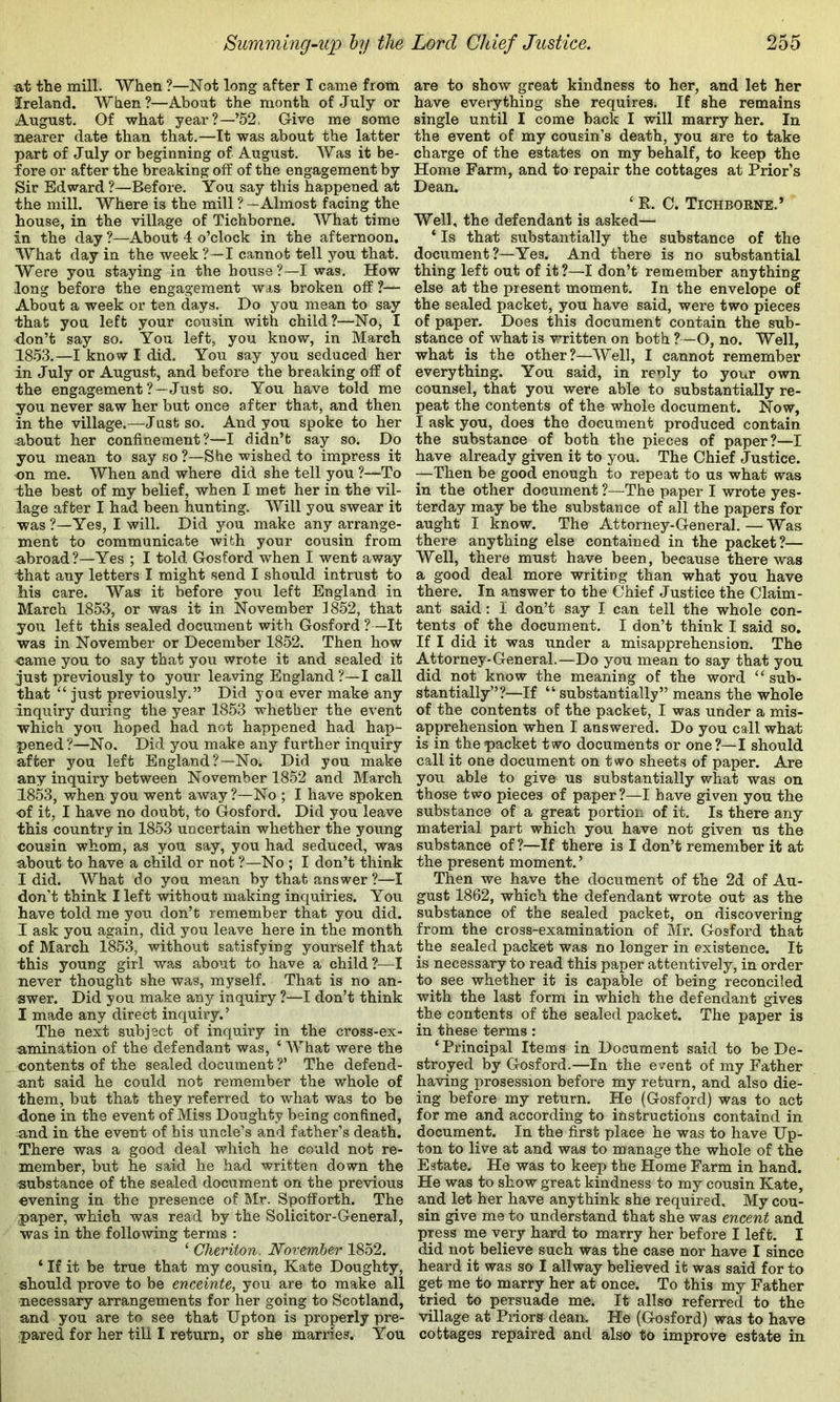 at the mill. When ?—Not long after I came from Ireland. When ?—About the month of July or August. Of what year?—’52. Give me some nearer date than that.—It was about the latter part of July or beginning of August. Was it be- fore or after the breaking off of the engagement by Sir Edward ?—Before. You say this happened at the mill. Where is the mill ? — Almost facing the house, in the village of Tichborne. What time in the day ?—About 4 o’clock in the afternoon. What day in the week?—I cannot tell you that. Were you staying in the house?—I was. How long before the engagement was broken off?— About a week or ten days. Do you mean to say that you left your cousin with child?—No, I don’t say so. You left, you know, in March 1853.—I know I did. You say you seduced her in July or August, and before the breaking off of the engagement ? —Just so. You have told me you never saw her but once after that, and then in the village.—Just so. And you spoke to her about her confinement?—I didn’t say so. Do you mean to say so ?—She wished to impress it on me. When and where did she tell you ?—To the best of my belief, when I met her in the vil- lage after I had been hunting. Will you swear it was?—Yes, I will. Did you make any arrange- ment to communicate with your cousin from abroad?—Yes ; I told Gosford when I went away that any letters I might send I should intrust to his care. Was it before you left England in March 1853, or was it in November 1852, that you left this sealed document with Gosford ?—It was in November or December 1852. Then how oame you to say that you wrote it and sealed it just previously to your leaving England ?—I call that ‘‘ just previously.” Did you ever make any inquiry' during the year 1853 whether the event which you hoped had not happened had hap- pened ?—No. Did you make any further inquiry after you left England?—No. Did you make any inquiry between November 1852 and March 1853, when you went away?—No ; I have spoken of it, I have no doubt, to Gosford. Did you leave this country in 1853 uncertain whether the young cousin whom, as you say, you had seduced, was about to have a child or not ?—No ; I don’t think I did. What do you mean by that answer ?—I don't think I left without making inquiries. You have told me you don’t remember that you did. I ask you again, did you leave here in the month of March 1853, without satisfying yourself that this young girl was about to have a child?—I never thought she was, myself. That is no an- swer. Did you make any inquiry ?—I don’t think I made any direct inquiry.’ The next subject of inquiry in the cross-ex- n,mination of the defendant was, ‘ What were the contents of the sealed document ?’ The defend- ant said he could not remember the whole of them, but that they referred to what was to be done in the event of Miss Doughty being confined, and in the event of his uncle’s and father’s death. There was a good deal which he could not re- member, but he said he had written down the substance of the sealed document on the previous evening in the presence of Mr. Spolforth. The paper, which was read by the Solicitor-General, was in the following terms : ‘ Cheriton. November 1852. ‘ If it be true that my cousin, Kate Doughty, should prove to be enceinte, you are to make all necessary arrangements for her going to Scotland, and you are to see that Upton is properly pre- pared for her till I return, or she marries. You are to show great kindness to her, and let her have everything she requires. If she remains single until I come back I will marry her. In the event of my cousin’s death, you are to take charge of the estates on my behalf, to keep the Home Farm, and to repair the cottages at Prior’s Dean. ‘ R. C. Tichboene.’ Well, the defendant is asked— ‘ Is that substantially the substance of the document?—Yes. And there is no substantial thing left out of it?—I don’t remember anything else at the present moment. In the envelope of the sealed packet, you have said, were two pieces of paper. Does this document contain the sub- stance of what is written on both ?—O, no. Well, what is the other?—Well, I cannot remember everything. You said, in renly to your own counsel, that you were able to substantially re- peat the contents of the whole document. Now, I ask you, does the document produced contain the substance of both the pieces of paper?—I have already given it to you. The Chief Justice. —Then be good enough to repeat to us what was in the other document ?—The paper I wrote yes- terday may be the substance of all the papers for aught I know. The Attorney-General. — Was there anything else contained in the packet?— Well, there must have been, because there was a good deal more writing than what you have there. _ In answer to the Chief Justice the Claim- ant said: I don’t say I can tell the whole con- tents of the document. I don’t think I said so. If I did it was under a misapprehension. The Attorney-General.—Do you mean to say that you did not know the meaning of the word “sub- stantially”?—If “ substantially” means the whole of the contents of the packet, I was under a mis- apprehension when I answered. Do you call what is in the packet two documents or one?—I should call it one document on two sheets of paper. Are you able to give us substantially what was on those two pieces of paper?—I have given you the substance of a great portion of it. Is there any material part which you have not given ns the substance of ?—If there is I don’t remember it at the present moment.’ Then we have the document of the 2d of Au- gust 1862, which the defendant wrote out as the substance of the sealed packet, on discovering from the cross-examination of Mr. Gosford that the sealed packet was no longer in existence. It is necessary to read this paper attentively, in order to see whether it is capable of being reconciled with the last form in which the defendant gives the contents of the sealed packet. The paper is in these terms: ‘ Principal Items in Document said to be De- stroyed by Gosford.—In the event of my Father having prosession before my return, and also die- ing before my return. He (Gosford) was to act for me and according to instructions containd in document. In the first place he was to have Up- ton to live at and was to manage the whole of the Estate. He was to keep the Home Farm in hand. He was to show great kindness to my cousin Kate, and let her have anythink she required. My cou- sin give me to understand that she was encent and press me very hard to marry her before I left. I did not believe such was the case nor have I since heard it was so I allway believed it was said for to get me to marry her at once. To this my Father tried to persuade me. It allso referred to the village at Piiors dean. He (Gosford) was to have cottages repaired and also to improve estate in