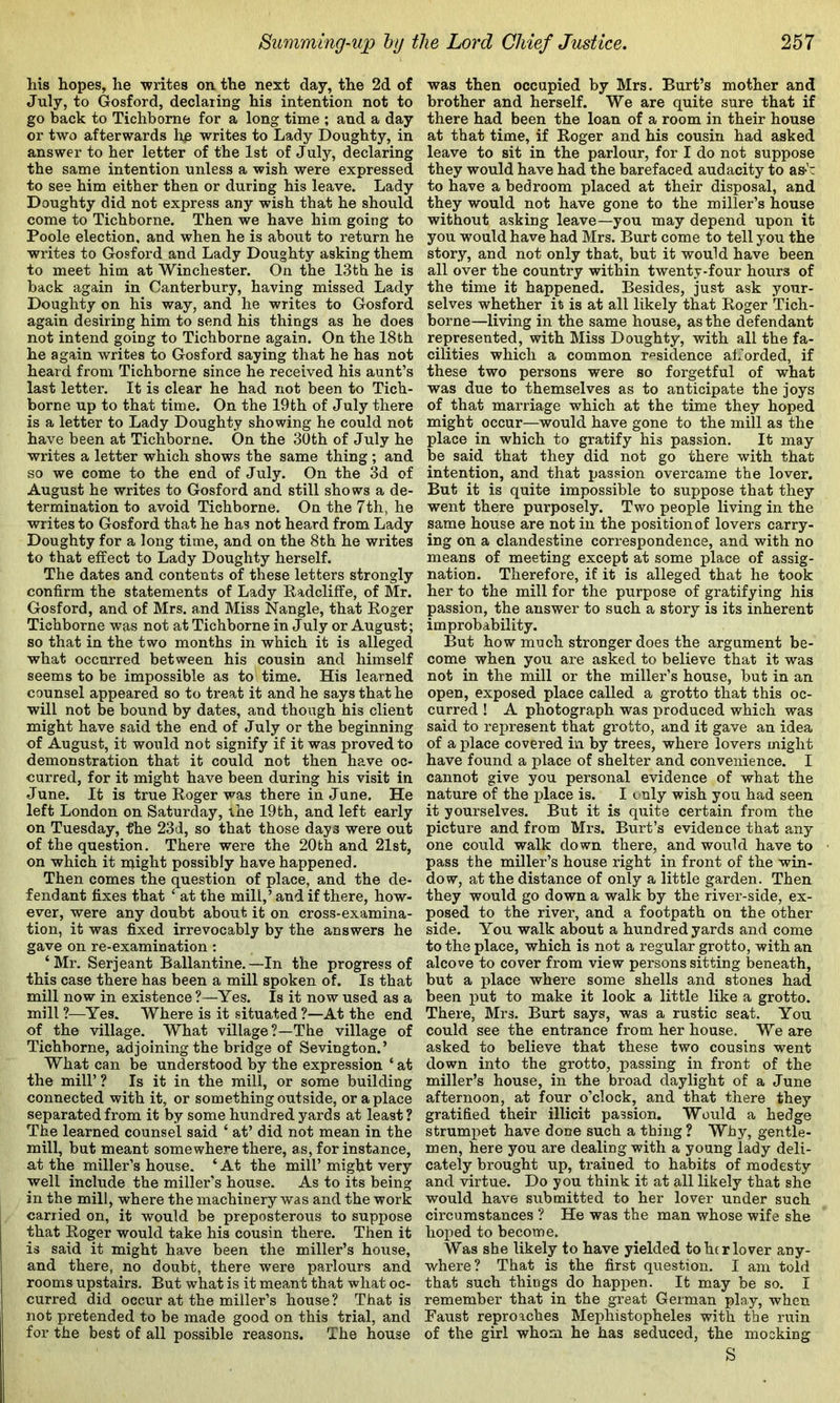 his hopes, he -writes on the next day, the 2d of July, to Gosford, declaring his intention not to go back to Tichbome for a long time ; and a day or t-wo afterwards lip writes to Lady Doughty, in answer to her letter of the 1st of July, declaring the same intention unless a wish were expressed to see him either then or during his leave. Lady Doughty did not express any wish that he should come to Tichbome. Then we have him going to Poole election, and when he is about to return he writes to Gosford and Lady Doughty asking them to meet him at Winchester. On the 13th he is back again in Canterbury, having missed Lady Doughty on his way, and he writes to Gosford again desiring him to send his things as he does not intend going to Tichbome again. On the 18th he again writes to Gosford saying that he has not heard from Tichbome since he received his aunt’s last letter. It is clear he had not been to Tich- borne up to that time. On the 19th of July there is a letter to Lady Doughty showing he could not have been at Tichbome. On the 30th of July he writes a letter which shows the same thing; and so we come to the end of July. On the 3d of August he writes to Gosford and still shows a de- termination to avoid Tichbome. On the 7th, he writes to Gosford that he has not heard from Lady Doughty for a long time, and on the 8th he writes to that effect to Lady Doughty herself. The dates and contents of these letters strongly confirm the statements of Lady Kadcliffe, of Mr. Gosford, and of Mrs. and Miss Nangle, that Koger Tichbome was not at Tichbome in July or August; so that in the two months in which it is alleged what occurred between his cousin and himself seems to be impossible as to time. His learned counsel appeared so to treat it and he says that he will not be bound by dates, and though his client might have said the end of July or the beginning of August, it would not signify if it was proved to demonstration that it could not then have oc- curred, for it might have been during his visit in June. It is true Roger was there in June. He left London on Saturday, the 19th, and left early on Tuesday, fhe 23d, so that those days were out of the question. There were the 20th and 21st, on which it might possibly have happened. Then comes the question of place, and the de- fendant fixes that ‘ at the mill,’ and if there, how- ever, were any doubt about it on cross-examina- tion, it was fixed irrevocably by the answers he gave on re-examination: ‘Mr. Serjeant Ballantine.—In the progress of this case there has been a mill spoken of. Is that mill now in existence ?—Yes. Is it now used as a mill ?—Yes. Where is it situated ?—At the end of the village. What village?—The village of Tichbome, adjoining the bridge of Sevington.’ What can be understood by the expression ‘ at the mill’? Is it in the mill, or some building connected with it, or something outside, or a place separated from it by some hundred yards at least? The learned counsel said ‘ at’ did not mean in the mill, but meant somewhere there, as, for instance, at the miller’s house. ‘ At the mill’ might very well include the miller’s house. As to its being in the mill, where the machinery was and the work carried on, it would be preposterous to suppose that Roger would take his cousin there. Then it is said it might have been the miller’s house, and there, no doubt, there were parlours and rooms upstairs. But what is it meant that what oc- curred did occur at the miller’s house ? That is not pretended to be made good on this trial, and for the best of all possible reasons. The house was then occupied by Mrs. Burt’s mother and brother and herself. We are quite sure that if there had been the loan of a room in their house at that time, if Roger and his cousin had asked leave to sit in the parlour, for I do not suppose they would have had the barefaced audacity to as-’’ to have a bedroom placed at their disposal, and they would not have gone to the miller’s house without asking leave—you may depend upon it you would have had Mrs. Burt come to tell you the story, and not only that, but it would have been all over the country within twenty-four hours of the time it happened. Besides, just ask your- selves whether it is at all likely that Roger Tich- borne—living in the same house, as the defendant represented, with Miss Doughty, with all the fa- cilities which a common residence afforded, if these two persons were so forgetful of what was due to themselves as to anticipate the joys of that marriage which at the time they hoped might occur—would have gone to the mill as the place in which to gratify his passion. It may be said that they did not go there with that intention, and that passion overcame the lover. But it is quite impossible to suppose that they went there purposely. Two people living in the same house are not in the position of lovers carry- ing on a clandestine correspondence, and with no means of meeting except at some place of assig- nation. Therefore, if it is alleged that he took her to the mill for the purpose of gratifying his passion, the answer to such a story is its inherent improbability. But how much stronger does the argument be- come when you are asked to believe that it was not in the mill or the miller’s house, but in an open, exposed place called a grotto that this oc- curred ! A photograph was produced which was said to represent that grotto, and it gave an idea of a place covered in by trees, where lovers might have found a place of shelter and convenience. I cannot give you personal evidence of what the nature of the place is. I e uly wish you had seen it yourselves. But it is quite certain from the picture and from Mrs. Burt’s evidence that any one could walk down there, and would have to pass the miller’s house right in front of the win- dow, at the distance of only a little garden. Then they would go down a walk by the river-side, ex- posed to the river, and a footpath on the other side. You walk about a hundred yards and come to the place, which is not a regular grotto, with an alcove to cover from view persons sitting beneath, but a j)lace where some shells and stones had been put to make it look a little like a grotto. There, Mrs. Burt says, was a rustic seat. You could see the entrance from her house. We are asked to believe that these two cousins went down into the grotto, passing in front of the miller’s house, in the broad daylight of a June afternoon, at four o’clock, and that there they gratified their illicit passion. Would a hedge strumpet have done such a thing ? Why, gentle- men, here you are dealing with a young lady deli- cately brought up, trained to habits of modesty and virtue. Do you think it at all likely that she would have submitted to her lover under such circumstances ? He was the man whose wife she hoped to become. Was she likely to have yielded to her lover any- where? That is the first question. I am told that such things do happen. It may be so. I remember that in the great German play, when Raust reproaches Mephistopheles with the ruin of the girl whom he has seduced, the mocking S