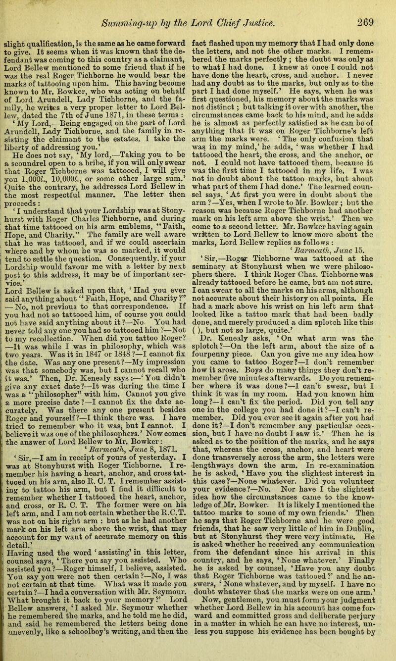 slight qualification, is the same as he came forward to give. It seems when it was known that the de- fendant was coming to this country as a claimant, Lord Bellew mentioned to some friend that if he was the real Roger Tichborne he would bear the marks of tattooing upon him. This having become known to Mr. Bowker, who was acting on behalf of Lord Arundell, Lady Tichborne, and the fa- mily, he writes a very proper letter to Lord Bel- lew, dated the 7th of June 1871, in these terms : ‘ My Lord,—Being engaged on the part of Lord Arundell, Lady Tichborne, and the family in re- sisting the claimant to the estates, I take the liberty of addressing you.’ He does not say, ‘ My lord,—Taking you to be a scoundrel open to a bribe, if you will only swear that Roger Tichborne was tattooed, I will give you 1,000?., 10,000?., or some other large sum.’ Quite the contrary, he addresses Lord Bellew in the most respectful manner. The letter then proceeds : ‘ I understand that your Lordship was at Stony- hurst with Roger Charles Tichborne, and during that time tattooed on his arm emblems, “Faith, Hope, and Charity.” The family are well aware that he was tattooed, and if we could ascertain where and by whom he was so marked, it would tend to settle the question. Consequently, if your Lordship would favour me with a letter by next post to this address, it may be of important ser- vice. ’ Lord Bellew is asked upon that, ‘Had you ever said anything about “ Faith, Hope, and Charity ?” — No, not previous to that correspondence. If you had not so tattooed him, of course you could not have said anything about it ?—No. _ You had never told any one you had so tattooed him ?—Not to my recollection. When did you tattoo Roger? —It was while I was in philosophy, which was two years. Was it in 1847 or 1848 ?—I cannot fix the date. Was any one present?—My impression was that somebody was, but I cannot recall who it was.’ Then, Dr. Kenealy says :—‘You didn’t give any exact date ?—It was during the time I was a “ i)hilosopher” with him. Cannot you give a more precise date ?—I cannot fix the date^ ac- curately. Was there any one present besides Roger and yourself ?—I think there was. I have tried to remember who it was, but I cannot. I believe it was one of the philosophers.’ Now comes the answer of Lord Bellew to Mr. Bowker: ‘ Barmeath, June 8, 1871. ^ Sir,—I am in receipt of yours of yesterday. I was at Stonyhurst with Roger Tichborne. I re- member his having a heart, anchor, and cross tat- tooed on his arm, also R. C. T. I remember assist- ing to tattoo his arm, but I find it difi&cult to remember whether I tattooed the heart, anchor, and cross, or R. C. T. The former were on his left arm, and I am not certain whether the R.C.T. was not on his right arm : but as he had another mark on his left arm above the wrist, that may account for my want of accurate memory on this detail.’ Having used the word ‘ assisting’ in this letter, counsel says, ‘ There you say you assisted. Who assisted you ?—Roger himself, I believe, assisted. You say you were not then certain?—No, I was not certain at that time. What was it made you certain ?—I had a conversation with Mr. Seymour. What brought it back to your memory ?’ Lord Bellew answers, ‘ I asked Mr. Seymour whether he remembered the marks, and he told me he did, and said he remembered the letters being done unevenly, like a schoolboy’s writing, and then the fact flashed upon my memory that I had only done the letters, and not the other marks. I remem- bered the marks perfectly; the doubt was only as to what I had done. I knew at once I could not have done the heart, cross, and anchor. I never had any doubt as to the marks, but only as to the part I had done myself.’ He says, when he was first questioned, his memory about the marks was not distinct; but talking it over with another, the circumstances came back to his mind, and he adds he is almost as perfectly satisfied as he can be of anything that it was on Roger Tichborne’s left arm the marks were. ‘ The only confusion that was. in my mind,’ he adds, ‘ was whether I had tattooed the heart, the cross, and the anchor, or not. I could not have tattooed them, becau '.e it was the first time I tattooed in my life. I was not in doubt about the tattoo marks, but about what part of them I had done.’ The learned coun- sel says, ‘ At first you were in doubt about the arm ?—Yes, when I wrote to Mr. Bowker; but the reason was because Roger Tichborne had another mark on his left arm above the wrist.’ Then we come to a second letter. Mr. Bowker having again written to Lord Bellew to know more about the marks, Lord Bellew replies as follows : ‘ Barmeath^ June 15. ‘Sir,—Rogor Tichborne was tattooed at the seminary at Stonyhurst when we were philoso- phers there. I think Roger Chas. Tichborne was already tattooed before he came, but am not sure. I can swear to all the marks on his arms, although not accurate about their history on all points. He had a mark above his wrist on his left arm that looked like a tattoo mark that had been badly done, and merely produced a dim splotch like this ( ), but not so large, quite.’ Dr. Kenealy asks, ‘ On what arm was the splotch?—On the left arm, about the size of a fourpenny piece. Can you give me any idea how you came to tattoo Roger?—I don’t remember how it arose. Boys do many thmgs they don’t re- member five minutes afterwards. Do you remem- ber where it was done?—I can’t swear, but I think it was in my room. Had you known him long?—I can’t fix the period. Did you tell any one in the college you had done it?—I can’t re- member. Did you ever see it again after you had done it?—I don’t remember any particular occa- sion, but I have no doubt I saw it.’ Then he is asked as to the position of the marks, and he says that, whereas the cross, anchor, and heart were done transversely across the arm, the letters were lengthways down the arm. In re-examination he is asked, ‘ Have you the slightest interest in this case?—None whatever. Did you volunteer your evidence?—No. Nor have I the slightest idea how the circumstances came to the know- ledge of Mr. Bowker. It is likely I mentioned the tattoo marks to some of my own friends.’ Then he says that Roger Tichborne and he were good friends, that he saw very little of him in Dublin, but at Stonyhurst they were very intimate. He is asked whether he received any communication from the defendant since his arrival in this country, and he says, ‘None whatever.’ Finally he is asked by counsel, ‘Have you any doubt that Roger Tichborne was tattooed ?’ and he an- swers, ‘ None whatever, and by myself. I have no doubt whatever that the marks were on one arm.’ Now, gentlemen, you must form your judgment whether Lord Bellew in his account has come for- ward and committed gross and deliberate perjury in a matter in which he can have no interest, un- less you suppose his evidence has been bought by