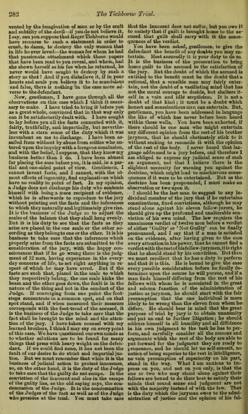 vented by the imjagination of man or by tbe craft and subtilty of tbe devil—if you do not believe it, I say, can you suppose that Roger Ticbborne would have recourse to such a statement in order to crush, to damn, to destroy the only woman that in life he ever loved—the woman for whom he bad that passionate attachment which those papers that have been read to you reveal, and whom, had she shown herself as hi« foe when he returned, he never would have sought to destroy by such a story as that ? And if you disbelieve it, if in your hearts and souls you believjB it to be scandalous and false, there is nothing 'in the case more ad- verse to the defendant. Now, gentlemen, I have gone through all the observations on this case which I think it neces- sary to make. I have tried to bring it before you as a great whole, convinced that in that way only can it be salisfactorily dealt with. I have sought to lay before you all the facts connected with it, fairly, truthfully, and impartially, but neverthe- less with a stern sense of the duty which it was incumbent on me to discharge. I have been as- sailed from without by abuse from critics who en- tered upon the inquiry with a foregone conclusion, and with the belief, I suppose, that they know my business better than I do. I have been abused for placing the case before you, it is said, in a par- tial and one-sided point of view. Gentlemen, I cannot invent facts, and I cannot, with the ut- most efforts of ingenuity, find explanations which have no reality in point of fact. In my opinion, a Judge does not discharge his duty who contents himself with being a mere recipient of evidence, which he is afterwards to reproduce to the jury without pointing out the facts and the inferences to which they naturally and legitimately give rise. It is the business of the Judge so to adjust the scales of the balance that they shall hang evenly. But it is his duty to see that the facts as they arise are placed in the one scale or the other ac- cording as they belong to one or the other. It is his business to take care that the inferences which properly arise from the facts are submitted to the consideration of the jury, with the happy con- sciousness that if he go wrong there is the judg- ment of 12 men, having experience in the every- day concerns of life, to set right anything in re- spect of which he may have erred. But if the facts are such that, placed in the scale to which they respectively belong, the one scale kicks the beam and the other goes down, the fault is in the nature of the thing and not in the conduct of the Judge. If converging from one point the foot- steps concentrate in a common spot, and on that spot stand, and if when measured their measure corresponds with the foot-tread of the accused, it is the business of the Judge to take care that the fact shall be brought to the mind and the atten- tion of the jury. I have taken counsel with my learned brothers, I think I may say oii every point of this case. We have questioned our own minds as to whether solutions are to be found for many things that press with heavyweight on the defen- dant. If we could find none, it has not been the fault of our desire to do strict and impartial jus- tice. But we must remember that while it is the business of judicial action to protect innocence, so, on the other hand, it is the duty of the Judge to take care that the guilty do not escape. In the conviction of the innocent and also in the escape of the guilty lies, as the old sajing says, the con- demnation of the Judge. It is the condemnation of the Judges of the fact as well as of the Judge who presides at the trial. You must take care that the innocent does not suffer, but you owe it to society that if guilt is brought home to the ac- cused that guilt shall carry with it the conse- quences of the verdict. You have been asked, gentlemen, to give the defendant the benefit of any doubts you may en- tertain. Most assuredly it is your duty to do so. It is the business of the prosecution to bring, home guilt to the accused to the satisfaction of the jury. But the doubt of which the accused is entitled to the benefit must be the doubt that a rational, that a sensible man may fairly enter- tain, not the doubt of a vacillating mind that has not the moral courage to decide, but shelters it* self in a vain and idle scepticism. It is not a doubt of that kind; it must be a doubt which honest and conscientious men can entertain. But,, gentlemen, you have been addressed in language the like of which has never before been heard within these walls. You have been exhorted, if there should be one man who might entertain any different opinion from the rest of his brother jurymen, that he should obstinately stick to it without seeking to reconcile it with the opinion of the rest of the body. I never heard that lan- guage addressed to a jury before, and therefore I am obliged to express my judicial sense of such an argument, not that I believe there is the slightest necessity for warning you against the doctrine, which might lead to mischievous conse- quences if it were to be entertained. But as the doctrine has been propounded, I must make an observation or two upon it. I should be the last man to suggest to any in- dividual member of the jury that if he entertains conscientious, fixed convictions, although he may stand alone against his eleven fellow-jurors, he should give up the profound and unalterable con- viction of his own mind. The law requires the unanimous verdict of twelve men before a verdict of either ‘ Guilty’ or ‘ Not Guilty’ can be finally pronounced, and I say that if a man is satisfied on the evidence, after having given to the case every attention in his power, that he cannot find a verdict with therestof hisfellow-jurymen,itis right that he should stand by his conviction. But then, we must recollect that he has a duty to perform and that it is this. He is bound to give the case every possible consideration before he finally de- termines upon the course he will pursue, and if a man finds himself differing from the rest of his fellows with whom he is associated in the great and solemn function of the administration of justice as jurymen, he should start with the fair presumption that tho one individual is more likely to be wrong than the eleven from whom he differs. He should bear in mind that the great, purpose of trial by jury is to obtain unanimity and put an end to further litigation; he should address himself in all humility and all diffidence in his own judgment to the task he has to per- form, and carefully consider all the reasons and arguments which the rest of the body are able to put forward for the judgment they are ready to pronounce, and he should let no self-conceit, no notion of being superior to the rest in intelligence, no vain presumption of superiority on his part, stand in the way. What 1 am anxious to im- press on you, and not on you only, is that the one or two who may stand alone against their fellows are bound to do their best to satisfy their minds that sound sense and judgment are not with the majority instead of with the few. That is the duty which the juryman owes to the admi- nistration of justice and the opinion of his fel-