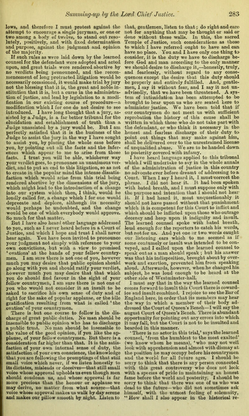 lows, and therefore I must protest against the attempt to encourage a single juryman, or one or two among a body of twelve, to stand out reso- lutely, positively, and with fixed determination and purpose, against the judgment and opinion of the majority. If such rules as were laid down by the learned counsel for the defendant were adopted and acted upon, and great trials were rendered abortive by no verdicts being pronounced, and the recom- mencement of long protracted litigation would be necessarily occasioned, it would make trial by jury not the blessing that it is, the great and noble in- stitution that it is, but a curse in the administra- tion of justice, and lead by legislation to a modi- fication in our existing course of procedure—a modification which I for one do not desire to see introduced. I have long thought that a jury, as- sisted by a Judge, is a far better tribunal for the elucidation and establishment of truth than a Judge unassisted by a jury would be. But I am perfectly satisfied that it is the business of the Judge to assist the jury in the way I have sought to assist you, by placing the whole case before you, by pointing out all the facts and the infer- ences which api^ear to me to arise from those facts. I trust you will be able, whichever way your verdict goes, to pronounce an unanimous ver- dict, and to i3ut an end to this litigation, so as not to create in the popular mind the intense dissatis- faction which would arise from this trial being rendered abortive by the dissensions of the jury, which might lead to the introduction of a change into our system which then, I think, would be loudly called for, a change which I for one would deprecate and deplore, although its necessity would perhaps be undoubted, and the change would be one of which everybody would approve. So much for that matter. But I have also heard other language addressed to you, such as I never heard before in a Court of Justice, and which I hoiDe and trust I shall never hear again. You have been invited to pronounce your judgment not simply with reference to your own convictions, but with a view to promised ‘ ovations’ at the hands of your fellow country- men. I am sure there is not one of you, however much you may desire that public opinion should go along with you and should ratify your verdict, however much you may desire that that which you do should find favour in the sight of your fellow countrymen, I am sure there is not one of you who would not consider it an insult to be asked to sacrifice his own sense of duty and of right for the sake of popular applause, or the idle gratification resulting from what is called ‘the ovation’ of your countrymen. There is but one course to follow in the dis- charge of great public duties. No man should be insensible to public opinion who has to discharge a public trust. No man should be insensible to the value of the good opinion, if you like the ap- plause, of your fellow countrymen. But there is a consideration far higher than that. It is the satis- faction of your own internal sense of duty, the satisfaction of your own conscience, the knowledge that you are following the promptings of that still small voice which nevei’, if we listen honestly to its dictates, misleads or deceives—that still small voice whose approval upholds us even though men should condemn us, and whose approval is far more precious than the honour or applause we may derive, no matter from what source—that voice whose approval makes us walk by day serene and makes our pillow smooth by night. Listen to that, gentlemen, listen to that; do right and care not W anything that may be thought or said or done without these walls. In this, the sacred Temple of Justice, such considerations as those to which I have referred ought to have and can have no place. You and I have only one thing to consider, it is the duty we have to discharge be- fore God and man according to the only manner we should desire to discharge it,—honestly, truly, and fearlessly, without regard to any conse- quences except the desire that this duty should be proiDerly and entirely fulfilled. And, gentle- men, 1 say it without fear, and I say it not un- advisedly, that we have been threatened. A sys- tem of intimidation has been attempted to be brought to bear upon us who are seated here to administer justice. We have been told that if our countrymen do not meet us with sufficient reprobation the history of this cause shall be written in which those who do not take part with the defendant, or who think it necessary in the honest and fearless discharge of their duty to- point out things that may make against him, shall be delivered over to the unrestrained license of unqualified abuse. We are to be handed dowir to posterity covered with infamy. I have heard language applied to this tribunal which I will undertake to say in the whole annals of the administration of justice in this country no advocate ever before dreamt of addressing to a Court, When I say I heard it, I must correct the phrase. I did not hear it. It had been spoken with bated breath, and I must suppose only with the purpose and intention that I should not hear it. If I had heard it, most unquestionably it should not have passed without that punishment which it is competent for this Court to inflict and which should be inflicted upon those who outrage decency and heap upon it indignity and iosult. The learned counsel spoke with bated breath,, loud enough for the reporters to catch his words, but not for us. And yet one r two words caught our listening ears which to me seemed as if some contumely or insult was intended to be con- veyed, and I called upon the learned counsel to speak out as a man should speak ; but his answer was that his indisposition, brought about by over- work and exertion, prevented him from speaking aloud. Afterwards, however, when he changed his subject, he was loud enough to be heard at the other side of Westminster-hall. I must say that in the way the learned counsel comes forward to insult this Court there is coward- ice and insult combined. I rejoice to see the Bar of England here, in order that its members may hear the way in which a member of their body ad- dressed the Court of Queen’s Bench—I will say the august Court of Queen’s Bench. There is abundant opportunity for pointing out any errors into which it may fall, but the Court is not to be insulted and bearded in this manner. ‘ There is no actor in this trial,’ says the learned counsel, ‘from the humblest to the most exalted^ (we know whom he means), ‘who may not well look with apprehension and almost with dismay at the position he may occupy before his countrymen and the world for all future ages. I should be sorry to think that there is any person connected with this great controversy who does not look with a species of pride in maintaining an honest fame before the world and posterity. 1 should be sorry to think that there was one of us who was dead to the future—who did not sometimes ask himself, with the utmost feeling of solemnity, “ How shall I also appear in the historical re-