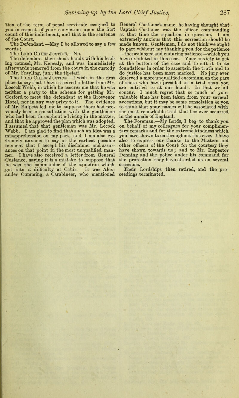 tion of the term of penal servitude assigned to you in respect of your conviction upon the first -count of this indictment, and that is the sentence of the Court. The Defendant.—May I be allowed to say a few words ? The Loed Chief Justice.—Ko. The defendant then shook hands with his lead- ing counsel, Mr. Kenealy, and was immediately afterwards removed from the court in the custody I of Mr. Fray ling, jun., the tipstaff, j The Lord Chief Justice.—I wish in the first place to say that I have received a letter from Mr. I Locock Webb, in which he assures me that he was ; neither a party to the scheme for getting Mr. ' Gosford to meet the defendant at the Grosvenor ! Hotel, nor in any way privy to it. The evidence I of Mr. Bulpett led me to suppose there had pre- i viously been a consultation with the gentleman ! who had been throughout advising in the matter, I and that he approved the plan which was adopted. 1 I assumed that that gentleman was Mr. Locock Webb. I am glad to find that such an idea was a misapprehension on my part, and I am also ex- tremely anxious to say at the earliest possible moment that I accept his disclaimer and assur- ances on that point in the most unqualified man- ner. I have also received a letter from General •Custance, saying it is a mistake to suppose that he was the commander of the squadron which ..got into a difficulty at Cahir. It was Alex- ander Cumming, a Carabineer, who mentioned General Custance’s name, he having thought that Captain Custance was the officer commanding at that time the squadron in question. I am extremely anxious that this correction should be made known. Gentlemen, I do not think we ought to part without my thanking you for the patience —the prolonged and enduring patience—which you have exhibited in this case. Your anxiety to get at the bottom of the case and to sift it to its foundations in order to ascertain the truth and to do justice has been most marked. No jury ever deserved a more unqualified encomium on the part of those who have presided at a trial than you are entitled to at our hands. In that we all concur. I much regret that so much of your valuable time has been taken from your several avocations, but it maybe some consolation ooyou to think that your names will be associated with the most remarkable trial that has ever occurred in the annals of England. The Foreman.—My Lords, I beg to thank you on behalf of my colleagues for your complimen- tary remarks and for the extreme kindness which you have shown to us throughout this case. I have also to express our thanks to the Masters and other officers of the Court for the courtesy they have shown towards us; and to Mr. Inspector Denning and the police under his command for the protection they have afforded us on several occasions. Their Lordships then retired, and the pro- ceedings terminated.