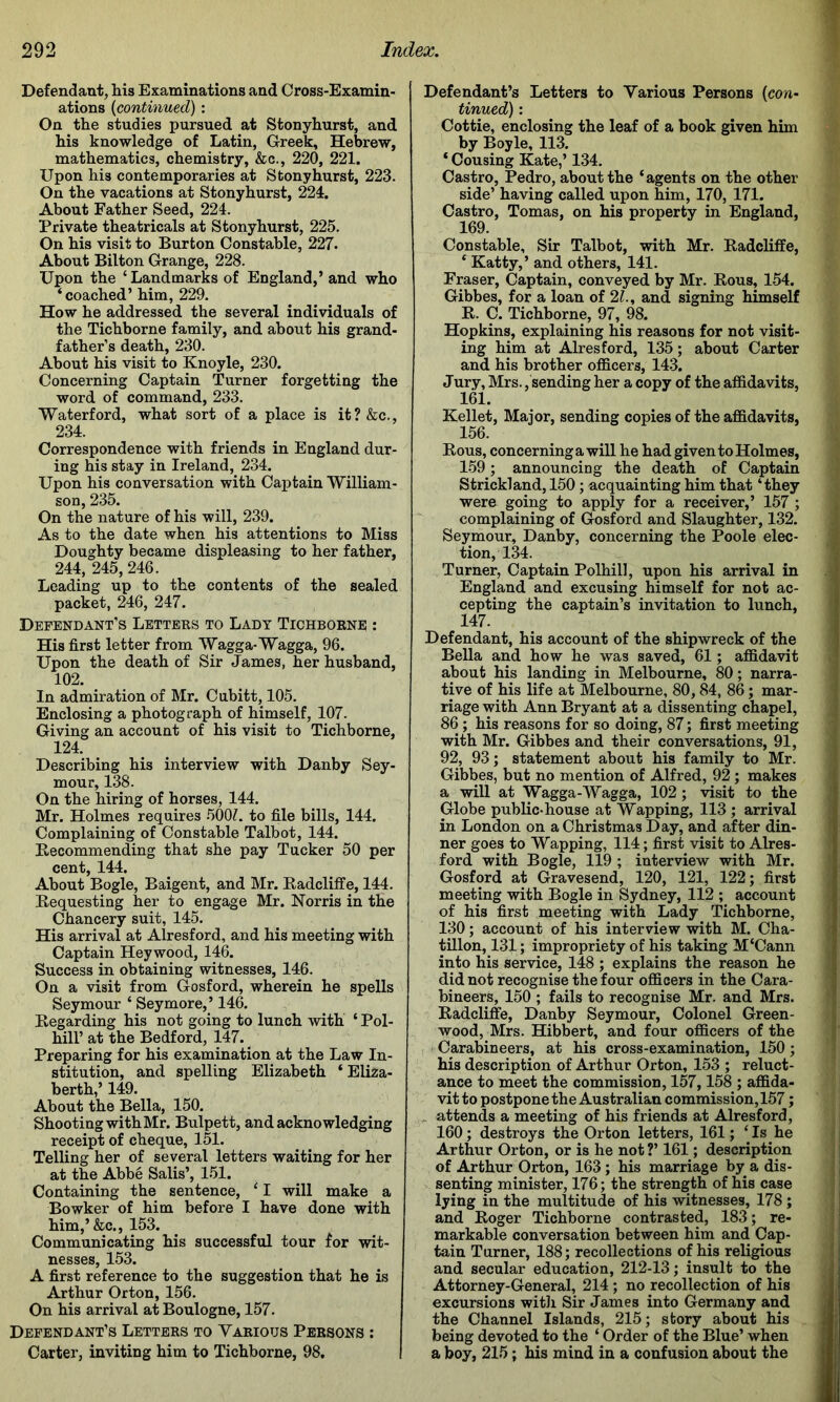 Defendant, his Examinations and Cross-Examin- ations {continued): On the studies pursued at Stonyhurst, and his knowledge of Latin, Greek, Hebrew, mathematics, chemistry, &c., 220, 221. Upon his contemporaries at Stonyhurst, 223. On the vacations at Stonyhurst, 224. About Father Seed, 224. Private theatricals at Stonyhurst, 225. On his visit to Burton Constable, 227. About Bilton Grange, 228. Upon the ‘ Landmarks of England,’ and who ‘coached’him, 229. How he addressed the several individuals of the Tichborne family, and about his grand- father’s death, 230. About his visit to Knoyle, 230. Concerning Captain Turner forgetting the word of command, 233. Waterford, what sort of a place is it?&c., 234. Correspondence with friends in England dur- ing his stay in Ireland, 234. Upon his conversation with Cax^tain William- son, 235. On the nature of his will, 239. As to the date when his attentions to Miss Doughty became displeasing to her father, 244, 245, 246. Leading up to the contents of the sealed packet, 246, 247. Dependant’s Letters to Lady Tichborne ; His first letter from Wagga-Wagga, 96. Upon the death of Sir James, her husband, 102. In admiration of Mr. Cubitt, 105. Enclosing a photograph of himself, 107. Giving an account of his visit to Tichborne, 124. Describing his interview with Danby Sey- mour, 138. On the hiring of horses, 144. Mr. Holmes requires 500?. to file bills, 144. Complaining of Constable Talbot, 144. Eecommending that she pay Tucker 50 per cent, 144. About Bogle, Baigent, and Mr. Eadcliffe, 144. Eequesting her to engage Mr. Norris in the Chancery suit, 145. His arrival at Alresford, and his meeting with Captain Heywood, 146. Success in obtaining witnesses, 146. On a visit from Gosford, wherein he spells Seymour ‘ Seymore,’ 146. Eegarding his not going to lunch with ‘ Pol- hiir at the Bedford, 147. Preparing for his examination at the Law In- stitution, and spelling Elizabeth ‘ Eliza- berth,’ 149. About the Bella, 150. Shooting with Mr. Bulpett, and acknowledging receipt of cheque, 151. Telling her of several letters waiting for her at the Abbe Salis’, 151. Containing the sentence, ‘ I will make a Bowker of him before I have done with him,’&c., 153. Communicating his successful tour for wit- nesses, 153. A first reference to the suggestion that he is Arthur Orton, 156. On his arrival at Boulogne, 157. Defendant’s Letters to Various Persons : Carter, inviting him to Tichborne, 98. Defendant’s Letters to Various Persons {con~ Cottie, enclosing the leaf of a book given him by Boyle, 113. ‘ Cousing Kate,’ 134. Castro, Pedro, about the ‘agents on the other side’ having called upon him, 170, 171. Castro, Tomas, on his property in England, 169. Constable, Sir Talbot, with Mr. Eadcliffe, ‘ Katty,’ and others, 141. Fraser, Captain, conveyed by Mr. Eous, 154. Gibbes, for a loan of 2?., and signing himself E. C. Tichborne, 97, 98. Hopkins, explaining his reasons for not visit- ing him at Alresford, 135; about Carter and his brother officers, 143. Jury, Mrs. 'sending her a copy of the affidavits, 161. Kellet, Major, sending copies of the affidavits, 156. Eous, concerning a will he had given to Holmes, 159; announcing the death of Captain Strickland, 150; acquainting him that ‘they were going to apply for a receiver,’ 157 ; complaining of Gosford and Slaughter, 132. Seymour, Danby, concerning the Poole elec- tion, 134. Turner, Captain Polhill, upon his arrival in England and excusing himself for not ac- cepting the captain’s invitation to lunch, 147. Defendant, his account of the shipwreck of the Bella and how he was saved, 61; affidavit about his landing in Melbourne, 80; narra- tive of his life at Melbourne, 80,84, 86; mar- riage with Ann Bryant at a dissenting chapel, 86; his reasons for so doing, 87; first meeting with Mr. Gibbes and their conversations, 91, 92, 93; statement about his family to Mr. Gibbes, but no mention of Alfred, 92; makes a will at Wagga-Wagga, 102; visit to the Globe public-house at Wap ping, 113; arrival in London on a Christmas Day, and after din- ner goes to Wapping, 114; first visit to Alres- ford with Bogle, 119 ; interview with Mr. Gosford at Gravesend, 120, 121, 122; first meeting with Bogle in Sydney, 112 ; account of his first meeting with Lady Tichborne, 130; account of his interview with M. Cha- tillon, 131; impropriety of his taking M‘Cann into his service, 148 ; explains the reason he did not recognise the four officers in the Cara- bineers, 150 ; fails to recognise Mr. and Mrs. Eadcliffe, Danby Seymour, Colonel Green- wood, Mrs. Hibbert, and four officers of the , Carabineers, at his cross-examination, 150; his description of Arthur Orton, 153 ; reluct- ance to meet the commission, 157,158 ; affida- vit to postpone the Australian commission,157; . attends a meeting of his friends at Alresford, 160; destroys the Orton letters, 161; ‘ Is he Arthur Orton, or is he not ?’ 161; description of Arthur Orton, 163; his marriage by a dis- senting minister, 176; the strength of his case lying in the multitude of his witnesses, 178; and Eoger Tichborne contrasted, 183; re- markable conversation between him and Cap- tain Turner, 188; recollections of his religious and secular education, 212-13; insult to the Attorney-General, 214 ; no recollection of his excursions witli Sir James into Germany and the Channel Islands, 215; story about his being devoted to the ‘ Order of the Blue’ when a boy, 215; his mind in a confusion about the