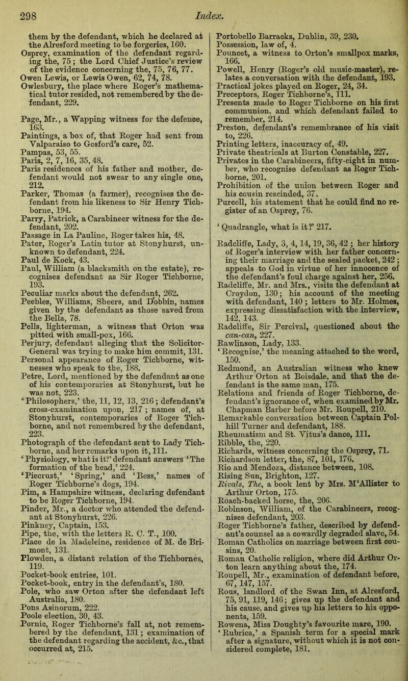 / them by the defendant, which he declared at the Alresford meeting to be forgeries, 160. Osprey, examination of the defendant regard- ing the, 75; the Lord Chief Justice’s review of the evidence concerning the, 75, 76, 77. Owen Lewis, or Lewis Owen, 62, 74, 78. Owlesbury, the place where Roger’s mathema- tical tutor resided, not remembered by the de- fendant, 229. Page, Mr., a Wapping witness for the defence, 163. Paintings, a box of, that Roger had sent from Valparaiso to Gosfoi'd’s care, 52. Pampas, 53, 55. Paris, 2, 7, 16, 35, 48. Paris residences of his father and mother, de- fendant would not swear to any single one, 212. Parker, Thomas (a farmer), recognises the de- fendant from his likeness to Sir Henry Tich- borne, 194. Parry, Patrick, a Carabineer witness for the de- fendant, 202. Passage in La Pauline, Roger takes his, 48. Pater, Roger’s Latin tutor at Stony hurst, un- known to defendant, 224. Paul de Kock, 43. Paul, William (a blacksmith on the estate), re- cognises defendant as Sir Roger Tichborne, 193. Peculiar marks about the defendant, 262. Peebles, Williams, Sheers, and Dobbin, names given by the defendant as those saved from the Bella, 78. Pells, lighterman, a witness that Orton was pitted with small-pox, 166. Perjury, defendant alleging that the Solicitor- General was trying to make him commit, 131. Personal appearance of Roger Tichborne, wit- nesses who speak to the, 188. Petre, Lord, mentioned by the defendant as one of his contemporaries at Stonyhurst, but he was not, 223. ^Philosophers,’ the, 11, 12, 13, 216; defendant’s cross-examination upon, 217; names of, at Stonyhurst, contemporaries of Roger Tich- borne, and not remembered by the defendant, 223. Photograph of the defendant sent to Lady Tich- borne, and her remarks upon it. 111. Physiology, what is it?’ defendant answers ‘ The formation of the head,’ 224. ‘Piecrust,’ ‘Spring,’ and ‘Bess,’ names of Roger Tichborne’s dogs, 194. Pirn, a Hampshire witness, declaring defendant to be Roger Tichborne, 194. Pinder, Mr., a doctor who attended the defend- ant at Stonyhurst, 226. Pinkney, Captain, 153. Pipe, the, with the letters R. C. T., 100. Place de la Madeleine, residence of M. de Bri- mont, 131. Plowden, a distant relation of the Tichbornes, 119. Pocket-book entries, 101. Pocket-book, entry in the defendant’s, 180. Pole, who saw Orton after the defendant left Australia, 180. Pons Asinorum, 222. Poole election, 30, 43. Pornic, Roger Tichborne’s fall at, not remem- bered by the defendant, 131; examination of the defendant regarding the accident, &c., that occurred at, 215. Portobello Barracks, Dublin, 39, 230. Possession, law of, 4. Pouncet, a witness to Orton’s smallpox marks, 166. Powell, Henry (Roger’s old music-master), re- lates a conversation with the defendant, 193. Practical jokes played on Roger, 24, 34. Preceptors, Roger Tichborne’s, 111. Presents made to Roger Tichborne on his first communion, and which defendant failed to remember, 214. Preston, defendant’s remembrance of his visit to, 226. Printing letters, inaccuracy of, 49. Private theatricals at Burton Constable, 227.. Privates in the Carabineers, fifty-eight in num- ber, who recognise defendant as Roger Tich- borne, 201. Prohibition of the union between Roger and his cousin rescinded, 37. Purcell, his statement that he could find no re- gister of an Osprey, 76. ‘ Quadrangle, what is it ?’ 217. Radcliffe, Lady, 3, 4,14,19, 36, 42 ; her history of Roger’s interview with her father concern- ing their marriage and the sealed packet, 242; appeals to God in virtue of her innocence of the defendant’s foul charge against her, 256. Radcliffe, Mr. and Mrs., visits the defendant at Croydon, 130; his account of the meeting with defendant, 140 ; letters to Mr. Holmes, expressing dissatisfaction with the interview, 142, 143. Radcliffe, Sir Percival, questioned about the can-can, 227. Rawlinson, Lady, 133. ‘ Recognise,’ the meaning attached to the word, 150. Redmond, an Australian witness who knew Arthur Orton at Boisdale, and that the de- fendant is the same man, 175. Relations and friends of Roger Tichborne, de- fendant’s ignorance of, when examined by Mr. Chapman Barber before Mr. Roupell, 210. Remarkable conversation between Captain Pol- hill Turner and defendant, 188. Rheumatism and St. Vitus’s dance, 111. Ribble, the, 220. Richards, witness concerning the Osprey, 71. Richardson letter, the, 87, 101, 176, Rio and Mendoza, distance between, 108. Rising Sun, Brighton, 127. Rivals, The, a book lent by Mrs. M'Allister to Arthur Orton, 175. Roach-backed horse, the, 206. Robinson, William, of the Carabineers, recog- nises defendant, 203. Roger Tichborne’s father, described by defend- ant’s counsel as a cowardly degraded slave, 54. Roman Catholics on marriage between first cou- sins, 20. Roman Catholic religion, where did Arthur Or- ton learn anything about the, 174. Roupell, Mr., examination of defendant before, 67, 147, 157. Rous, landlord of the Swan Inn, at Alresford, 75, 91, 119, 146; gives up the defendant and his cause, and gives up his letters to his oppo- nents, 159. Rowena, Miss Doughty’s favourite mare, 190. ‘Rubrica,’ a Spanish term for a special mark after a signature, without which it is not con- sidered complete, 181.