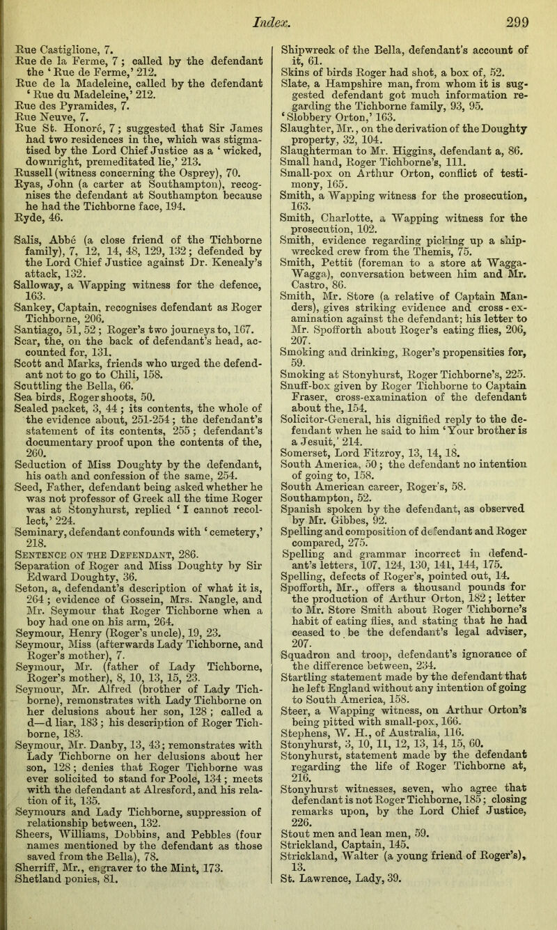 Rue Castiglione, 7. Rue de la Ferme, 7; called by the defendant the ‘ Rue de Ferme,’ 212. Rue de la Madeleine, called by the defendant ‘ Rue du Madeleine,’ 212. Rue des Pyramides, 7. Rue Neuve, 7. Rue St. Honore, 7; suggested that Sir James had two residences in the, which was stigma- tised by the Lord Chief Justice as a ‘ wicked, downright, premeditated lie,’ 213. Russell (witness concerning the Osprey), 70. Ryas, John (a carter at Southampton), recog- nises the defendant at Southampton because he had the Tichborne face, 194. Ryde, 46. Salis, Abbe (a close friend of the Tichborne family), 7, 12, 14, 48, 129, 132; defended by the Lord Chief Justice against Dr. Kenealy’s attack, 132. Salloway, a Wapping witness for the defence, 163. Sankey, Captain, recognises defendant as Roger Tichborne, 206. Santiago, .51, 52; Roger’s two journeys to, 167. Scar, the, on the back of defendant’s head, ac- counted for, 131. Scott and Marks, friends who urged the defend- ant not to go to Chili, 158. Scuttling the Bella, 66. Sea birds, Roger shoots, 50. Sealed packet, 3, 44 ; its contents, the whole of the evidence about, 251-254; the defendant’s statement of its contents, 255; defendant’s documentary proof upon the contents of the, 260. Seduction of Miss Doughty by the defendant, his oath and confession of the same, 254. Seed, Father, defendant being asked whether he was not professor of Greek all the time Roger was at Stonyhurst, replied * I cannot recol- lect,’ 224. Seminary, defendant confounds with ‘ cemetery,’ 218. Sentence on the Defendant, 286. Separation of Roger and Miss Doughty by Sir Edward Doughty, 36. Seton, a, defendant’s description of what it is, 264 ; evidence of Gossein, Mrs. Nangle, and Mr. Seymour that Roger Tichborne when a boy had one on his arm, 264. Seymour, Henry (Roger’s uncle), 19, 23. Seymour, Miss (afterwards Lady Tichborne, and Roger’s mother), 7. Seymour, Mr. (father of Lady Tichborne, Roger’s mother), 8, 10, 13, 15, 23. Seymour, Mr. Alfred (brother of Lady Tich- borne), remonstrates with Lady Tichborne on her delusions about her son, 128 ; called a d—d liar, 183; his description of Roger Tich- borne, 183. Seymour, Mr. Danby, 13, 43; remonstrates with Lady Tichborne on her delusions about her son, 128; denies that Roger Tichborne was ever solicited to stand for Poole, 134; meets with the defendant at Alresford, and his rela- tion of it, 135. Seymours and Lady Tichborne, suppression of relationship between, 132. Sheers, Williams, Dobbins, and Pebbles (four names mentioned by the defendant as those saved from the Bella), 78. Sherriff, Mr., engraver to the Mint, 173. Shetland ponies, 81. Shipwreck of the Bella, defendant’s account of it, 61. Skins of birds Roger had shot, a box of, .52. Slate, a Hampshire man, from whom it is sug- gested defendant got much information re- garding the Tichborne family, 93, 95. ‘ Slobbery Orton,’ 163. Slaughter, Mr., on the derivation of the Doughty property, 32, 104. Slaughterman to Mr. Higgins, defendant a, 86. Small hand, Roger Tichborne’s, 111. Small-pox on Arthur Orton, conflict of testi- mony, 165. Smith, a Wapping witness for the prosecution, 163. Smith, Charlotte, a Wapping witness for the prosecution, 102. Smith, evidence regarding picking up a ship- wrecked crew from the Themis, 75. Smith, Pettit (foreman to a store at Wagga- Wagga), conversation between him and Mr. Castro, 86. Smith, Mr. Store (a relative of Captain Man- ders), gives striking evidence and cross-ex- amination against the defendant; his letter to Mr. Spofforth about Roger’s eating flies, 206, 207. Smoking and drinking, Roger’s propensities for, 59. Smoking at Stonyhurst, Roger Tichborne’s, 225. Snuff-box given by Roger Tichborne to Captain Fraser, cross-examination of the defendant about the, 154. Solicitor-General, his dignified reply to the de- fendant when he said to him ‘Your brother is a Jesuit,’214. Somerset, Lord Fitzroy, 13, 14, 18. South America, 50; the defendant no intention of going to, 158. South American career, Roger’s, 58. Southampton, 52. Spanish spoken by the defendant, as observed by Mr. Gibbes, 92. Spelling and composition of defendant and Roger compared, 275. Spelliug and grammar incorrect in defend- ant’s letters, 107, 124, 130, 141, 144, 175. Spelling, defects of Roger’s, pointed out, 14. Spofforth, Mr., offers a thousand pounds for the production of Arthur Orton, 182; letter to Mr. Store Smith about Roger Tichborne’s habit of eating flies, and stating that he had ceased to be the defendant’s legal adviser, 207. Squadron and troop, defendant’s ignorance of the difference between, 234. Startling statement made by the defendant that he left England without any intention of going to South America, 158. Steer, a Wapping witness, on Arthur Orton’s being pitted with small-pox, 166. Stephens, W. H., of Australia, 116. Stonyhurst, 3, 10, 11, 12, 13, 14, 15, 60. Stonyhurst, statement made by the defendant regarding the life of Roger Tichborne at, 216. Stonyhurst witnesses, seven, who agree that defendant is not Roger Tichborne, 185; closing remarks upon, by the Lord Chief Justice, 226. Stout men and lean men, 59. Strickland, Captain, 145, Strickland, Walter (a young friend of Roger’s), 13. St. Lawrence, Lady, 39.