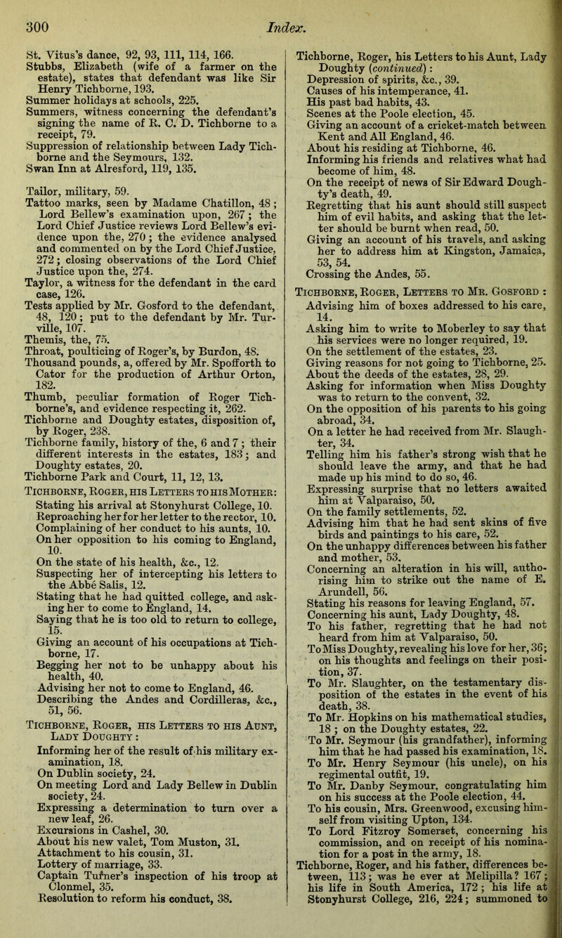 St. Vitus’s dance, 92, 93, 111, 114, 166. Stubbs, Elizabeth (wife of a farmer on the estate), states that defendant was like Sir Henry Tichborne, 193. Summer holidays at schools, 225. Summers, witness concerning the defendant’s signing the name of R. C.^ D. Tichborne to a receipt, 79. Suppression of relationship between Lady Tich- borne and the Seymours, 132. Swan Inn at Alresford, 119, 135. Tailor, military, 59. Tattoo marks, seen by Madame Chatillon, 48; Lord Bellew’s examination upon, 267; the Lord Chief Justice reviews Lord Bellew’s evi- dence upon the, 270; the evidence analysed and commented on by the Lord Chief Justice, 272; closing observations of the Lord Chief Justice upon the, 274. Taylor, a witness for the defendant in the card case, 126. Tests applied by Mr. Gosford to the defendant, 48, 120; put to the defendant by Mr. Tur- ville, 107. Themis, the, 75. Throat, poulticing of Roger’s, by Burdon, 48. Thousand pounds, a, offered by Mr. Spofforth to Cator for the production of Arthur Orton, 182. Thumb, peculiar formation of Roger Tich- borne’s, and evidence respecting it, 262. Tichborne and Doughty estates, disposition of, by Roger, 238. Tichborne family, history of the, 6 and 7; their different interests in the estates, 183; and Doughty estates, 20. Tichborne Park and Court, 11, 12, 13. Tichborne, Roger, his Letters to his Mother: Stating his arrival at Stonyhurst College, 10. Reproaching her for her letter to the rector, 10. Complaining of her conduct to his aunts, 10. On her opposition to his coming to England, On the state of his health, &c., 12. Suspecting her of intercepting his letters to the Abbe Sails, 12. Stating that he had quitted college, and ask- ing her to come to England, 14. Saying that he is too old to return to college, 15. Giving an account of his occupations at Tich- borne, 17. Begging her not to be unhappy about his health, 40. Advising her not to come to England, 46. Describing the Andes and Cordilleras, &c., 51, 56. Tichborne, Roger, his Letters to his Aunt, Lady Doughty: Informing her of the result of;his military ex- amination, 18. On Dublin society, 24. On meeting Lord and Lady Bellew in Dublin society, 24. Expressing a determination to turn over a new leaf, 26. Excursions in Cashel, 30. About his new valet, Tom Muston, 31. Attachment to his cousin, 31. Lottery of marriage, 33. Captain Tufner’s inspection of his troop at Clonmel, 35. Resolution to reform his conduct, 38. Tichborne, Roger, his Letters to his Aunt, Lady ] Doughty {continued): j Depression of spirits, &c., 39. t Causes of his intemperance, 41. His past bad habits, 43. j Scenes at the Poole election, 45. i Giving an account of a cricket-match between j Kent and All England, 46. About his residing at Tichborne, 46. Informing his friends and relatives what had ^ become of him, 48. On the receipt of news of Sir Edward Dough- ty’s death, 49. Regretting that his aunt should still suspect • him of evil habits, and asking that the let- ter should be burnt when read, 50. ^ j Giving an account of his travels, and asking her to address him at Kingston, Jamaica, : 53, 54. Crossing the Andes, 55. | Tichborne, Roger, Letters to Mr. Gosford : Advising him of boxes addressed to his care, 14. Asking him to write to Moberley to say that his services were no longer required, 19. On the settlement of the estates, 23. Giving reasons for not going to Tichborne, 25. About the deeds of the estates, 28, 29. Asking for information when Miss Doughty was to return to the convent, 32. On the opposition of his parents to his going abroad, 34. On a letter he had received from Mr. Slaugh- ter, 34. Telling him his father’s strong wish that he should leave the army, and that he had made up his mind to do so, 46. Expressing surprise that no letters awaited him at Valparaiso, 50. On the family settlements, 52. Advising him that he had sent skins of five birds and paintings to his care, 52. On the unhappy differences between his father and mother, 53. Concerning an alteration in his will, autho- rising him to strike out the name of E, Arundell, 56. Stating his reasons for leaving England, 57. Concerning his aunt. Lady Doughty, 48. To his father, regretting that he had not heard from him at Valparaiso, 50. To Miss Doughty, revealing his love for her, 36; on his thoughts and feelings on their posi- tion, 37. To Mr. Slaughter, on the testamentary dis- position of the estates in the event of his death, 38. To Mr. Hopkins on his mathematical studies, 18 ; on the Doughty estates, 22. To Mr. Seymour (his grandfather), informing him that he had passed his examination, 18. To Mr. Henry Seymour (his uncle), on his regimental outfit, 19. To Mr. Danby Seymour, congratulating him on his success at the Poole election, 44. To his cousin, Mrs. Greenwood, excusing him- self from visiting Upton, 134. To Lord Fitzroy Somerset, concerning his commission, and on receipt of his nomina- tion for a post in the army, 18. Tichborne, Roger, and his father, differences be- tween, 113; was he ever at Melipilla ? 167; his life in South America, 172; his life at Stonyhurst College, 216, 224; summoned to
