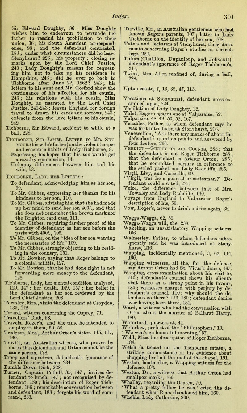 Sir Edward Doughty, 36 ; Miss Doughty wishes him to endeavour to persuade her father to rescind his prohibition to their union, 36 ; his South American correspond- ence, 98; and the defendant contrasted, 183 ; under what circumstances did he leave Stonyhurst ? 226 ; his property ; closing re- marks upon by the Lord Chief Justice, 240; Lady Doughty’s reasons for request- ing him not to take up his residence in Hampshire, 243; did he ever go back to Tichborne after June 22, 1862 ? 243; his letters to his aunt and Mr. Gosford show the continuance of his affection for his cousin, 243; his relations with his cousin, Miss Doughty, as narrated by the Lord Chief Justice, 241-243; leaves England for foreign travel to drown his cares and sorrows, 243 ; extracts from the love letters to his cousin, 242. Tichborne, Sir Edward, accident to while at a ball, 228. Tichbokne, Sir James, Letter to Mr. Sey- mour (his wife’s father) on the violent temper and eccentric habits of Lady Tichborne, 8. Expressing his hopes that his son would get a cavalry commission, 14. Unhappy differences between him and his wife, 53. Tichborne, Lady, her Letters : To defendant, acknowledging him as her son, 99. _ To Mr. Gibbes, expressing her thanks for his kindness to her son, 110. To Mr. Gibbes, advising him that she had made up her mind to send her son 400^., and that she does not remember the brown mark nor the Brighton card case, 111. To Mr. Gibbes, requiring farther proof of the identity of defendant as her son before she parts with 400^., 105. To Mr. Gibbes, on the ‘ idea of her son wanting the necessaries of life,’ 109. To Mr. Gibbes, strongly objecting to his resid- ing in the country, 151. To Mr. Bowker, saying that Roger belongs to a colonial militia, 127. To Mr. Bowker, that he had done right in not forwarding more money to the defendant, 128. Tichborne, Lady, her mental condition analysed, 129, 147; her death, 149, 157 ; her belief in the defendant as her son reviewed by the Lord Chief Justice, 208. Townley, Mrs., visits the defendant at Croydon, 139, 142. Tozard, witness concerning the Osprey, 71. Travellers’ Club, 58. Travels, Roger’s, and the time he intended to employ in them, 50, 58. Tredgett, Mrs., Arthur Orton’s sister, 115, 117, 160. Trevitt, an Australian witness, who proves by dates that defendant and Orton cannot be the same person, 178. Troop and squadron, defendant’s ignorance of the difference between, 234. Tumble Down Dick, 228. Turner, Captain Polhill, 35, 147; invites de- fendant to lunch, 147 ; not recognised by de- fendant, 150 ; his description of Roger Tich- borne, 186 ; remarkable conversation between and defendant, 188 ; forgets his word of com- mand, 233. Turville, Mr., an Australian gentleman who had known Roger’s parents, 107; letter to Lady Tichborne on the identity of her son, 108. Tutors and lecturers at Stonyhurst, their state- ments concerning Roger’s studies at the col- lege, 224. Tutors (Chatillon, Dupanloup, and Jolivault), defendant’s ignorance of Roger Tichborne’s, 211. Twins, Mrs. Allen confined of, during a ball, Upton estate, 7, 13, 39, 47, 113. Vacations at Stonyhurst, defendant cross-ex- amined upon, 224. Vacillation of Lady Doughty, 32. Valet, Roger engages one at V’alparaiso, 52. Valparaiso, 48, 49, 50, 52, 167. Venables, Father, to whom defendant says he was first introduced at Stonyhurst, 216. Venesection, ‘Are there any marks of about the defendant ?’ question put to and answered by four doctors, 266. Verdict.—Guilty on all Counts, 285; that the defendant is not Roger Tichborne, 285; that the defendant is Arthur Orton, 285; that he committed perjury in reference to the sealed packet and Lady Radcliffe, 285. Virgil, Livy, and Corneille, 59. ‘ Virgil, was he a general or statesman ?’ De- fendant could not tell, 221. Voice, the difference between that of Mrs. Townley and Lady Radcliffe, 140. Voyage^ from England to Valparaiso, Roger’s description of his, 50. Vow, Roger’s, never to drink spirits again, 38. Wagga-Wagga, 62, 89. Wagga-Wagga will, the, 238. Wakeling, an unsatisfactory Wapping witness, 166. ■\Valmesley, Father, to whom defendant subse- quently said he was introduced at Stony- hurst, 216. Wapping, incidentally mentioned, 3, 62, 114, 160. Wapping witnesses, all the, for the defence, say Arthur Orton had St. Vitus’s dance, 167. Wapping, cross-examination about his visit to, 115; defendant’s counsel shows his client’s visit there as a strong point in his favour, 180; witnesses charged with perjury by de- fendant’s counsel, 110; why should the de- fendant go there ? 116, 180 ; defendant denies ever having been there, 181. Ward, a witness who had the conversation with Orton about the murder of Ballarat Harry, 180. Waterford, quarters at, 41. Waterlow, prefect of the ‘Philosophers,’ 10. ‘ We won’t go home till morning,’ 57. Weld, Miss, her description of Roger Tichborne, Welsh (a tenant on the Tichborne estate), a striking circumstance in his evidence about chopping lead off the roof of the chapel, 191. Weston, bootmaker, a Wapping witness for the defence, 103. Weston, Dr., a witness that Arthur Ortor^ had smallpox marks, 166. Whalley, regarding the Osprey, 70. ‘What a pretty fellow he was,’ cried the de- fendant when Rous abandoned him, 160. Wheble, Lady Catharine, 200.