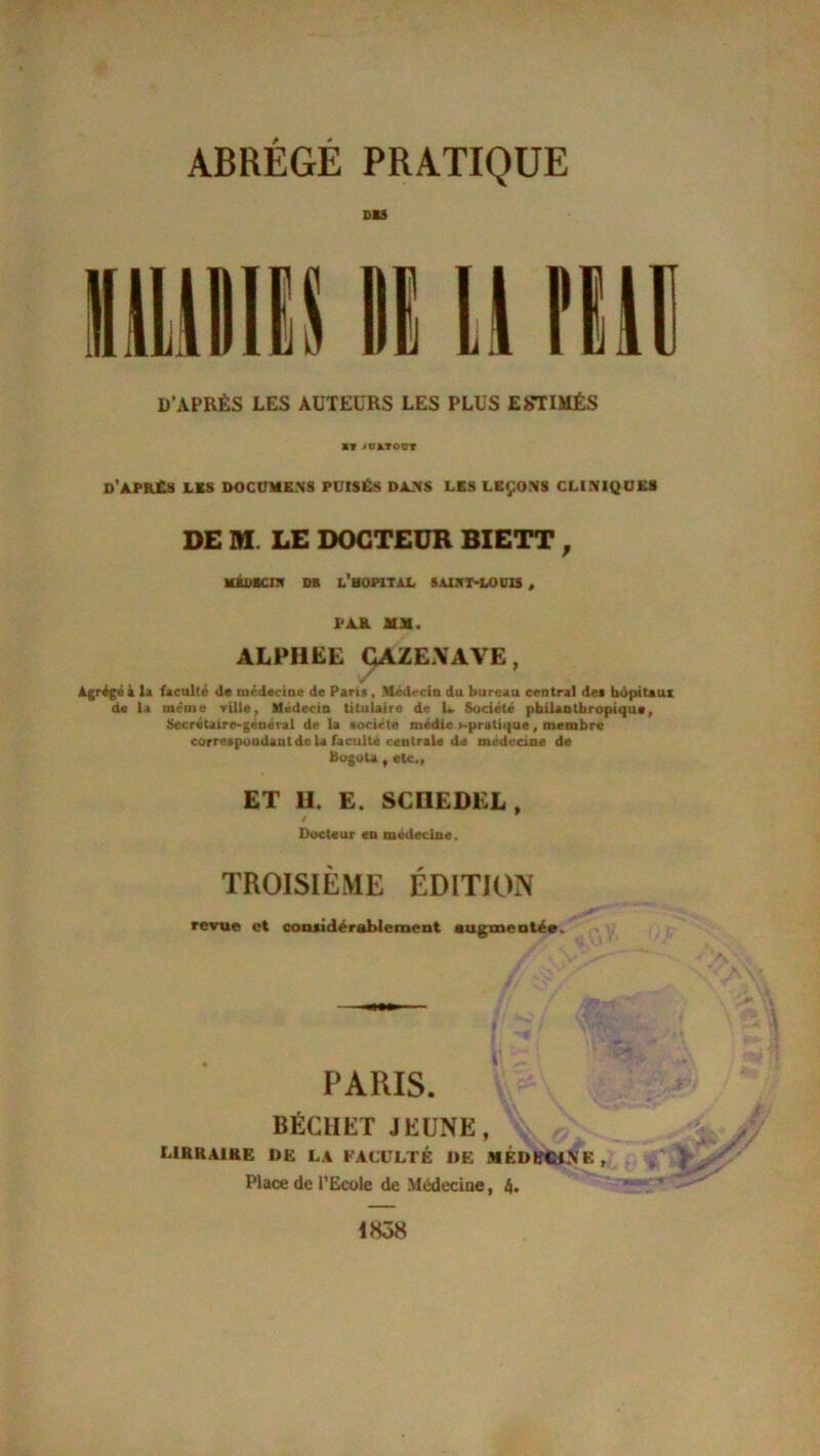 DU D’APRÈS LES AUTEURS LES PLUS ESTIMÉS ■T >U*TOCT d'aprCs lks documens puisés dans les leçons cliniques DE M LE DOCTEUR BIETT , UKilKCin DB L’HOPITAL 8AIST-LOCIS , l'AK MM. ALFI1ËE CAZE.XAVE, Ajfégéi la faculté de médecine de Paris , Médecin du bureau central des hôpitaux de la meme ville, Médecin titulaire de U Société philanthropique. Secrétaire-général de la société médic >-pratique, membre correspondant de U faculté centrale de médecine de Bogota, etc., ET U. E. SCIIEDEL, / Docteur eu médecine. TROISIÈME ÉDITION revue et considérablement augmentée. t'^f SU;-: J ' s>4 PARIS. BÉCHET JEUNE, v /■ LIKKA1KE DE LA FACULTÉ DE MÉDECINE , Place de l’Ecole de Médecine, 4. 183*