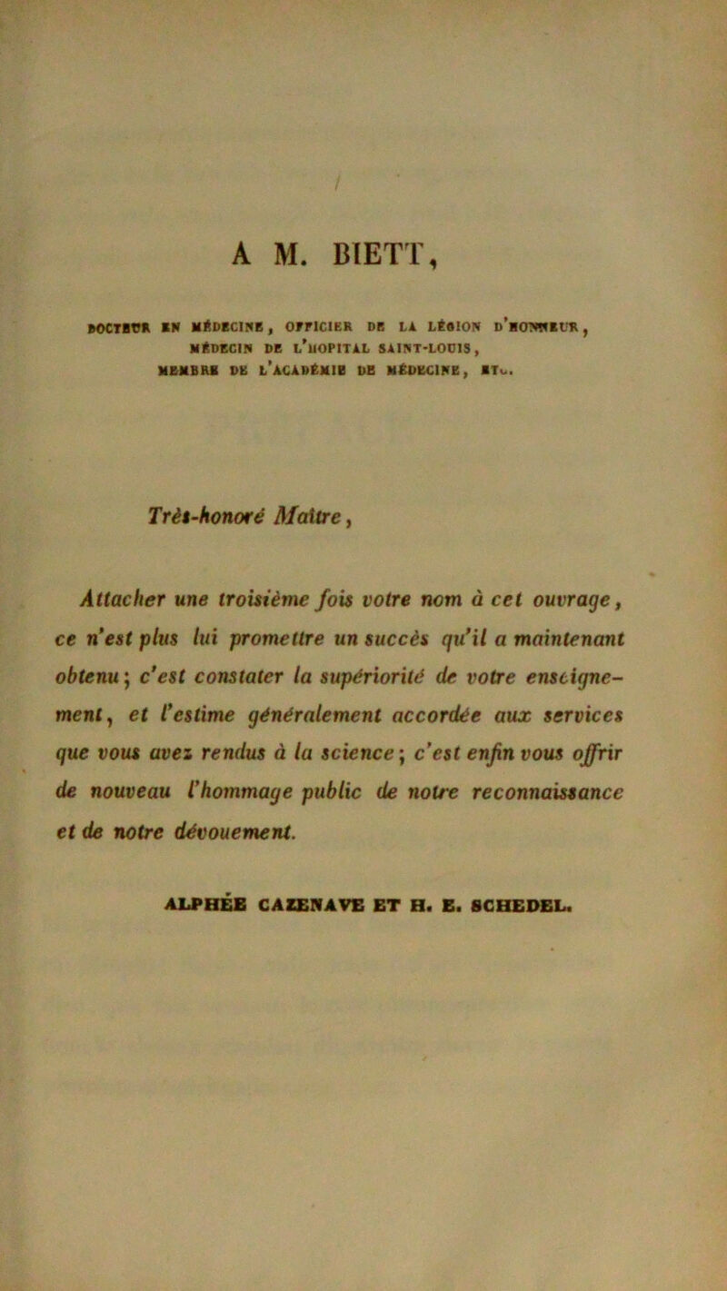 A M. BIETT, B0C7BVR EN MÉDECINE , OFFICIER DE LA LÉSION d’mONWEUR , MÉDECIN DE L'HOPITAL SAINT-LO0IS, MEMBRE DE L’ACADÉMIE DE MÉDECINE, ETu. Très-honoré Maître, Attacher une troisième fois votre nom à cet ouvrage, ce n’est plus lui promettre un succès qu’il a maintenant obtenu ; c’est constater la supériorité de votre enseigne- ment, et l’estime généralement accordée aux services que vous avez rendus à lu science ; c’est enfin vous offrir de nouveau l’hommage public de notre reconnaissance et de notre dévouement. ALPHÉE CA ZEN A VE ET H. E. 8 C HE DEL.